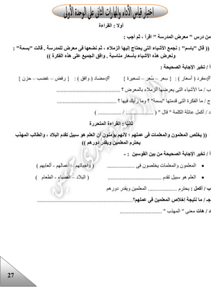 27
‫القراءة‬ : ‫أوال‬
: ‫أجب‬ ‫ثم‬ ، ‫اقرأ‬ " ‫المدرسة‬ ‫معرض‬ " ‫درس‬ ‫من‬
‫يحتا‬ ‫التى‬ ‫األشياء‬ ‫نجمع‬ : "‫"باسم‬ ‫قال‬ ((: "‫"بسمة‬ ‫قالت‬ . ‫للمدرسة‬ ‫معرض‬ ‫فى‬ ‫نضعها‬ ‫ثم‬ ، ‫الزمالء‬ ‫إليها‬ ‫ج‬
)) ‫الفكرة‬ ‫هذه‬ ‫على‬ ‫الجميع‬ ‫وافق‬ . ‫مناسبة‬ ‫بأسعار‬ ‫األشياء‬ ‫هذه‬ ‫ونعرض‬
: ‫الصحيحة‬ ‫اإلجابة‬ ‫تخير‬ / ‫أ‬
: ) ‫أسعار‬ ( ‫مفرد‬‫عر‬ِ‫س‬ {–‫ُعر‬‫س‬–} ‫تسعيرة‬: ) ‫وافق‬ ( ‫مضاد‬‫رفض‬ {–‫غضب‬–} ‫حزن‬
‫األشيا‬ ‫ما‬ / ‫ب‬............................................ ‫؟‬ ‫بالمعرض‬ ‫الزمالء‬ ‫يعرضها‬ ‫التى‬ ‫ء‬
......................................... ‫؟‬ ‫فيها‬ ‫رأيك‬ ‫وما‬ ‫؟‬ "‫"بسمة‬ ‫قدمتها‬ ‫التى‬ ‫الفكرة‬ ‫ما‬ / ‫ج‬
) ................ / ................... ( " ‫قال‬ " ‫الكلمة‬ ‫عائلة‬ ‫أكمل‬ / ‫د‬
‫ا‬ً‫ي‬‫ثان‬‫المتحررة‬ ‫القراءة‬ :
((‫المعلمون‬ ‫يخلص‬‫المهذب‬ ‫والطالب‬ ، ‫البالد‬ ‫تقدم‬ ‫سبيل‬ ‫هو‬ ‫العلم‬ ‫أن‬ ‫يؤمنون‬ ‫ألنهم‬ ‫؛‬ ‫عملهم‬ ‫فى‬ ‫والمعلمات‬
‫دورهم‬ ‫ويقدر‬ ‫المعلمين‬ ‫يحترم‬))
‫أ‬/‫القوسين‬ ‫بين‬ ‫من‬ ‫الصحيحة‬ ‫اإلجابة‬ ‫تخير‬:-
‫ال‬‫معلمون‬. ‫فى‬ ‫يخلصون‬ ‫والمعلمات‬..................(‫واجباته‬‫م‬–‫أعمالهم‬-‫ألعابهم‬)
‫العلم‬. ‫تقدم‬ ‫سبيل‬ ‫هو‬....................................(‫البالد‬–‫الفضاء‬-‫الطعام‬)
‫ب‬: ‫أكمل‬ /‫يحترم‬‫دورهم‬ ‫ويقدر‬ ‫المعلمين‬ ....................
‫جـ‬‫ما‬ /‫عملهم‬ ‫فى‬ ‫المعلمين‬ ‫إخالص‬ ‫نتيجة‬‫؟‬..................................................................
‫د‬/‫هات‬............................. " ‫المهذب‬ " ‫معنى‬
 