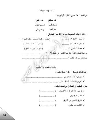 28
‫ثا‬‫لث‬‫ا‬ : ‫ا‬ً‫ـ‬‫لمحفوظات‬
: ‫أجب‬ ‫ثم‬ ، ‫اقرأ‬ " ‫صفى‬ ‫هذا‬ " ‫نشيد‬ ‫من‬
‫كتبى‬ ‫هذى‬ ‫ى‬َّ‫صـفـ‬ ‫هذا‬
‫العرب‬ ‫شمس‬ ‫فيها‬ ‫تشرق‬
‫مدرستى‬ ‫يا‬ ‫أهال‬ ‫أهال‬
: ‫يلى‬ ‫فيما‬ ‫القوسين‬ ‫بين‬ ‫مما‬ ‫الصحيحة‬ ‫اإلجابة‬ ‫اختر‬ / ‫أ‬
‫ا‬‫ـعد‬ُ‫ـ‬‫ب‬ ( ........... : " ‫أهال‬ " ‫معنى‬-‫ترحيب‬ ‫كلمة‬–) ‫للحزن‬ ‫كلمة‬
‫كاتب‬ ( ........... : " ‫كتب‬ " ‫مفرد‬–‫مكتب‬–) ‫كتاب‬
‫تنير‬ ( ........ : " ‫تشرق‬ " ‫مضاد‬–‫تغرب‬–) ‫تتفتح‬
....................... ‫؟‬ ‫األول‬ ‫البيت‬ ‫فى‬ ‫الشاعر‬ ‫ذكرهما‬ ‫اللذان‬ ‫الشيئان‬ ‫ما‬ / ‫ب‬.................
............................................................................. ‫؟‬ ‫الكتب‬ ‫فى‬ ‫نجد‬ ‫ماذا‬ / ‫جـ‬
‫رابع‬‫واألساليب‬ ‫التعبير‬ : ‫ا‬ً‫ـ‬
: ‫مفيدة‬ ‫جملة‬ ‫وكون‬ ‫؛‬ ‫سطر‬ ‫كل‬ ‫كلمات‬ ‫رتب‬
............................................ ‫مفترس‬ / ‫األسد‬ / ‫حيوان‬................
.......................................................... ‫لنا‬ / ‫النحلة‬ / ‫العسل‬ / ‫تخرج‬
: ‫اآلتية‬ ‫الجمل‬ ‫فى‬ ) ‫الخيال‬ ‫أم‬ ‫الحقيقة‬ ( ‫ز‬‫ميـ‬
) ....................... ( ‫األغصان‬ ‫فوق‬ ‫األزهار‬ ‫ترقص‬
....... ( ‫قوى‬ ‫سالح‬ ‫العلم‬) ................
) ....................... ( ‫الشرق‬ ‫من‬ ‫الشمس‬ ‫تشرق‬
) ....................... ( ‫جليس‬ ‫خير‬ ‫الكتاب‬
 