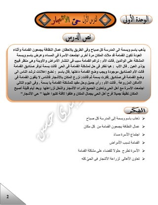 2
‫صباح‬ ‫كل‬ ‫المدرسة‬ ‫إلى‬ ‫وبسمة‬ ‫باسم‬ ‫ذهاب‬
‫مكان‬ ‫كل‬ ‫من‬ ‫القمامة‬ ‫يجمعون‬ ‫النظافة‬ ‫عمال‬
‫مساء‬ ‫األسرة‬ ‫اجتماع‬
‫األمراض‬ ‫تسبب‬ ‫القمامة‬
‫ح‬ ‫تطرح‬ ‫األسرة‬‫القمامة‬ ‫مشكلة‬ ‫على‬ ‫للقضاء‬ ‫لوال‬
‫كله‬ ّ‫ى‬‫الح‬ ‫فى‬ ‫األشجار‬ ‫لزراعة‬ ‫األهالى‬ ‫تعاون‬
‫ال‬ ‫عمال‬ ‫يالحظان‬ ‫الطريق‬ ‫وفى‬ ‫صباح‬ ‫كل‬ ‫المدرسة‬ ‫الى‬ ‫وبسمة‬ ‫باسم‬ ‫يذهب‬‫وأثناء‬ ‫القمامة‬ ‫يجمعون‬ ‫نظافة‬
‫وبسمة‬ ‫باسم‬ ‫وعرض‬ ‫المساء‬ ‫فى‬ ‫األسرة‬ ‫اجتمعت‬ ‫أخرى‬ ‫مرة‬ ‫المكان‬ ‫مألت‬ ‫قد‬ ‫القمامة‬ ‫تكون‬ ‫العودة‬
‫الوالدين‬ ‫على‬ ‫المشكلة‬.‫وا‬ ‫األمراض‬ ‫انتشار‬ ‫فى‬ ‫سبب‬ ‫القمامة‬ ‫تراكم‬ : ‫األم‬ ‫قالت‬‫قبيح‬ ‫منظر‬ ‫وهى‬ ‫ألوبئة‬
‫العين‬ ‫يؤذى‬.‫القم‬ ‫لمشكلة‬ ‫حل‬ ‫فى‬ ‫نفكر‬ ‫هيا‬ : ‫األب‬ ‫قال‬‫القمامة‬ ‫صناديق‬ ‫نوفر‬ ‫بسمة‬ ‫قالت‬ ‫الحى‬ ‫فى‬ ‫امة‬
‫داخلها‬ ‫القمامة‬ ‫وضع‬ ‫ويجب‬ ‫موجودة‬ ‫الصناديق‬ ‫األم‬ ‫قالت‬.‫الى‬ ‫الناس‬ ‫ترشد‬ ‫إعالنات‬ ‫نضع‬ : ‫باسم‬ ‫قال‬
‫صناديق‬ ‫فى‬ ‫القمامة‬ ‫وضع‬.‫فى‬ ‫القمامة‬ ‫يلقون‬ ‫ال‬ ‫فالناس‬ ‫باألشجار‬ ‫المكان‬ ‫نزرع‬ :‫قالت‬ ‫ثم‬ ‫بسمة‬ ‫فكرت‬
‫األ‬‫المزروعة‬ ‫ماكن‬.‫رأ‬ : ‫األم‬ ‫قالت‬‫و‬ ‫جميل‬ ‫ى‬‫بسمة‬ ‫يا‬ ‫القمامة‬ ‫للمشكلة‬ ‫مفيد‬ ‫حل‬.‫التالي‬ ‫اليوم‬ ‫وفى‬
‫أصبح‬ ‫قليلة‬ ‫أيام‬ ‫وبعد‬ ‫لزراعتها‬ ‫والنخل‬ ‫األشجار‬ ‫لشراء‬ ‫الجميع‬ ‫وتعاون‬ ‫الحى‬ ‫أهل‬ ‫مع‬ ‫األسرة‬ ‫اجتمعت‬
"‫األشجار‬ ‫حى‬ " ‫عليها‬ ‫كتبوا‬ ‫الفتة‬ ‫وعلقوا‬ ‫المكان‬ ‫بجمال‬ ‫الحى‬ ‫أهل‬ ‫فرح‬ ‫جميال‬ ‫ا‬ً‫ف‬‫نظي‬ ‫المكان‬
 