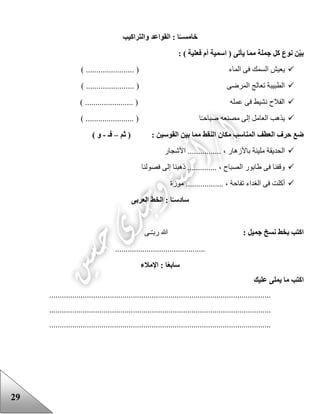 29
‫خامس‬‫والتراكيب‬ ‫القواعد‬ : ‫ا‬ً‫ــ‬
: ) ‫فعلية‬ ‫أم‬ ‫اسمية‬ ( ‫يأتى‬ ‫مما‬ ‫جملة‬ ‫كل‬ ‫نوع‬ ‫ن‬‫بي‬
‫الماء‬ ‫فى‬ ‫السمك‬ ‫يعيش‬) ....................... (
‫المرضى‬ ‫تعالج‬ ‫الطبيبة‬) ....................... (
‫عمله‬ ‫فى‬ ‫نشيط‬ ‫الفالح‬) ....................... (
‫مصنعه‬ ‫إلى‬ ‫العامل‬ ‫يذهب‬) ....................... ( ‫ا‬‫صباحـ‬
‫المناس‬ ‫العطف‬ ‫حرف‬ ‫ضع‬: ‫القوسين‬ ‫بين‬ ‫مما‬ ‫النقط‬ ‫مكان‬ ‫ب‬‫ثم‬ (–‫فـ‬-) ‫و‬
‫األشجار‬ ................ ، ‫باألزهار‬ ‫مليئة‬ ‫الحديقة‬
‫فصولنا‬ ‫إلى‬ ‫ذهبنا‬ .............. ، ‫الصباح‬ ‫عابور‬ ‫فى‬ ‫وقفنا‬
‫فى‬ ‫أكلت‬‫الغداء‬‫موزة‬ .................. ، ‫تفاحة‬
‫ساد‬‫العربى‬ ‫الخط‬ : ‫ا‬ً‫سـ‬
: ‫جميل‬ ‫نسخ‬ ‫بخط‬ ‫اكتب‬‫ـى‬ّ‫ـ‬‫رب‬ ‫هللا‬
...........................................
‫سا‬‫ا‬ً‫ع‬‫ب‬‫اإلمالء‬ :
‫عليك‬ ‫يملى‬ ‫ما‬ ‫اكتب‬
..........................................................................................................
..........................................................................................................
..........................................................................................................
 