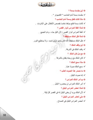 32
‫؟‬ ‫بسمة‬ ‫جلست‬ ‫أين‬
. " ‫الكمبيوتر‬ " ‫الحاسب‬ ‫أمام‬ ‫بسمة‬ ‫جلست‬
‫الحاس‬ ‫أمام‬ ‫بسمة‬ ‫تفعل‬ ‫كانت‬ ‫ماذا‬‫؟‬ ‫ب‬
. ‫اإلنترنت‬ ‫على‬ ‫األعفال‬ ‫بقصص‬ ‫خاصا‬ ‫موقعا‬ ‫تفتح‬ ‫بسمة‬ ‫كانت‬
‫؟‬ ‫القصر‬ ‫أنوار‬ ‫الحراس‬ ‫أطفأ‬ ‫لماذا‬
. ‫الجميع‬ ‫ونام‬ ، ‫جاء‬ ‫الليل‬ ‫ألن‬ ‫؛‬ ‫القصر‬ ‫أنوار‬ ‫الحراس‬ ‫أعفأ‬
‫؟‬ ‫مستيقظا‬ ‫الملك‬ ‫ظل‬ ‫لماذا‬
. ‫النوم‬ ‫يستطيع‬ ‫وال‬ ، ‫شديد‬ ‫بأرق‬ ‫يشعر‬ ‫كان‬ ‫ألنه‬ ‫مستيقظا‬ ‫الملك‬ ‫ظل‬
‫؟‬ ‫الملك‬ ‫وقف‬ ‫أين‬
‫وقف‬. ‫الشرفة‬ ‫فى‬ ‫الملك‬
‫؟‬ ‫الملك‬ ‫كان‬ ْ‫من‬ ‫مع‬
. ‫بالشرفة‬ ‫يقفان‬ ‫زوجته‬ ‫مع‬ ‫الملك‬ ‫كان‬
‫؟‬ ‫الملك‬ ‫سمع‬ ‫ماذا‬
. ‫عذبا‬ ‫صوتا‬ ‫الملك‬ ‫سمع‬
‫؟‬ ‫العذب‬ ‫الصوت‬ ‫هذا‬ ‫مصدر‬ ‫ما‬
. ‫البلبل‬ ‫صوت‬ ‫إنه‬
‫؟‬ ‫الحراس‬ ‫الملك‬ ‫أمر‬ ‫بم‬
. ‫البلبل‬ ‫يحضروا‬ ‫ان‬ ‫الحراس‬ ‫الملك‬ ‫أمر‬
‫؟‬ ‫البلبل‬ ‫الحراس‬ ‫احضر‬ ‫لماذا‬
‫يري‬ ‫الملك‬ ‫ألن‬. ‫ليلة‬ ‫كل‬ ‫القصر‬ ‫فى‬ ‫له‬ ‫البلبل‬ ‫يغنى‬ ‫أن‬ ‫د‬
‫؟‬ ‫البلبل‬ ‫الحراس‬ ‫أحضر‬ ‫متى‬
. ‫الصباح‬ ‫فى‬ ‫البلبل‬ ‫الحراس‬ ‫أحضر‬
 