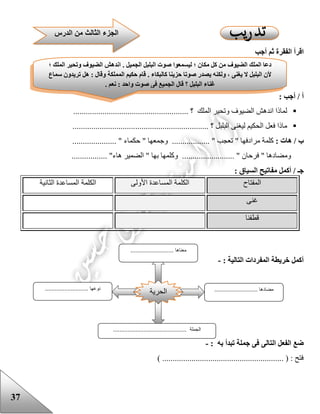 37
‫أجب‬ ‫ثم‬ ‫الفقرة‬ ‫اقرأ‬
: ‫أجب‬ / ‫أ‬
........ ‫؟‬ ‫الملك‬ ‫وتحير‬ ‫الضيوف‬ ‫اندهش‬ ‫لماذا‬...............................................
........................ ‫؟‬ ‫البلبل‬ ‫ليغنى‬ ‫الحكيم‬ ‫فعل‬ ‫ماذا‬.........................................
: ‫هات‬ / ‫ب‬‫كلمة‬‫مر‬......... " ‫تعجب‬ " ‫ادفها‬‫وج‬ ...................... " ‫حكماء‬ " ‫معها‬........
................. "‫هاء‬ ‫الضمير‬ " ‫بها‬ ‫وكلمها‬ ......................... " ‫فرحان‬ " ‫ومضادها‬
: ‫السياق‬ ‫مفاتيح‬ ‫أكمل‬ / ‫جـ‬
‫المفتاح‬‫األولى‬ ‫المساعدة‬ ‫الكلمة‬‫الثانية‬ ‫المساعدة‬ ‫الكلمة‬
‫غنى‬
‫قطفنا‬
: ‫التالية‬ ‫المفردات‬ ‫خريطة‬ ‫أكمل‬-
: ‫به‬ ‫تبدأ‬ ‫جملة‬ ‫فى‬ ‫التالى‬ ‫الفعل‬ ‫ضع‬-
) .......................................................... ( : ‫فتح‬
‫الدرس‬ ‫من‬ ‫الثالث‬ ‫الجزء‬
‫وتح‬ ‫الضيوف‬ ‫اندهش‬ . ‫الجميل‬ ‫البلبل‬ ‫صوت‬ ‫ليسمعوا‬ ‫؛‬ ‫مكان‬ ‫كل‬ ‫من‬ ‫الضيوف‬ ‫الملك‬ ‫دعا‬‫؛‬ ‫الملك‬ ‫ير‬
‫سماع‬ ‫تريدون‬ ‫هل‬ : ‫وقال‬ ‫المملكة‬ ‫حكيم‬ ‫قام‬ . ‫كالبكاء‬ ‫حزينا‬ ‫صوتا‬ ‫يصدر‬ ‫ولكنه‬ ، ‫يغنى‬ ‫ال‬ ‫البلبل‬ ‫ألن‬
. ‫نعم‬ : ‫واحد‬ ‫صوت‬ ‫فى‬ ‫الجميع‬ ‫قال‬ ‫؟‬ ‫البلبل‬ ‫غناء‬
‫الحرية‬
........................... ‫معناها‬
........................... ‫مضادها‬.................... ‫نوعها‬.......
.............................................. ‫الجملة‬
 