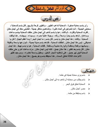 38
. ‫حلمه‬ ‫فى‬ ‫جميله‬ ‫سحابة‬ ‫يرى‬ ‫باسم‬
‫مكان‬ ‫أجمل‬ ‫إلى‬ ‫به‬ ‫تذهب‬ ‫أن‬ ‫سحابته‬ ‫من‬ ‫يطلب‬ ‫باسم‬.
. ‫البحر‬ ‫فوق‬ ‫تحلق‬ ‫السحابة‬
. ‫مكان‬ ‫أجمل‬ ‫مصر‬
‫حلمه‬ ‫من‬ ‫يستيقظ‬ ‫باسم‬.
: ‫للسحابة‬ ‫باسم‬ ‫قال‬ . ‫بالربيع‬ ‫فرحة‬ ‫والطيور‬ ، ‫الطيور‬ ‫تداعب‬ ‫السحابة‬ ، ‫صغيرة‬ ‫سحابة‬ ‫باسم‬ ‫رأى‬
ٍ‫ن‬‫مكا‬ ‫أجمل‬ ‫إلى‬ ‫معك‬ ‫فخذينى‬ ، ‫جميلة‬ ‫مناظر‬ ‫وتشاهدين‬ ، ‫كثيرة‬ ‫أنحاء‬ ‫فى‬ ‫تتحركين‬ ِ‫ت‬‫أن‬ ، ‫الجميلة‬ ‫سحابتى‬
‫فكرت‬ .‫ساعات‬ ‫بباسم‬ ‫السحابة‬ ‫حلقت‬ .‫مكان‬ ‫أجمل‬ ‫إلى‬ ‫نذهب‬ ‫باسم‬ ‫يا‬ ‫هيا‬ : ‫قالت‬ ‫ثم‬ ، ‫رت‬‫وفك‬ ‫السحابة‬
‫توقفت‬ ‫هنا‬ . ‫وبيضاء‬ ، ‫وسوداء‬ ، ‫حمراء‬ ‫عالية‬ ‫وجباال‬ ، ‫زرقاء‬ ‫واسعة‬ ‫ا‬ً‫ر‬‫بحا‬ ‫باسم‬ ‫شاهد‬ . ٍ‫ت‬‫وساعا‬
‫الجب‬ ‫أعظم‬ ‫وما‬ ! ‫البحر‬ ‫أجمل‬ ‫ما‬ : ‫باسم‬ ‫قال‬ . ‫باسم‬ ‫يا‬ ‫مكان‬ ‫أجمل‬ ‫هنا‬ : ‫وقالت‬ ، ‫السحابة‬‫يا‬ ‫لكن‬ ! ‫ال‬
‫ونظيفة‬ ‫واسعة‬ ‫شوارعها‬ ، ‫جميلة‬ ‫مدينة‬ ‫باسم‬ ‫فشاهد‬ ، ‫السحابة‬ ‫انطلقت‬ . ‫مكان‬ ‫أجمل‬ ‫هذا‬ ‫ليس‬ ، ‫صديقتى‬
‫أجمل‬ ‫هنا‬ ، ‫نهبط‬ ‫باسم‬ ‫يا‬ ‫هيا‬ : ‫السحابة‬ ‫فقالت‬ . ‫وساطعة‬ ‫مضيئة‬ ‫وأنوارها‬ ‫ومنظمة‬ ‫مرتفعة‬ ‫ومبانيها‬ ،
‫م‬ ‫أجمل‬ ‫ليس‬ ‫لكنه‬ ، ‫جميل‬ ‫مكان‬ ‫هذا‬ : ‫تفكير‬ ‫بعد‬ ‫باسم‬ ‫قال‬ . ‫مكان‬‫حلقت‬ ‫حتى‬ ‫أخرى‬ ‫ساعات‬ ‫ت‬‫مر‬ . ‫كان‬
‫تظهر‬ ‫بعيد‬ ‫ومن‬ ، ‫خضراء‬ ‫واسعة‬ ‫وحقول‬ ، ‫النخيل‬ ‫أشجار‬ ‫شاطئيه‬ ‫على‬ ، ‫جميل‬ ‫نهر‬ ‫فوق‬ ‫السحابة‬
. ‫مكان‬ ‫أجمل‬ ‫هذا‬ : ‫يصيح‬ ‫وهو‬ ‫باسم‬ ‫استيقظ‬ ‫هنا‬ . ‫السماء‬ ‫تعانق‬ ‫الثالثة‬ ‫األهرامات‬
 