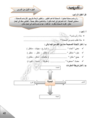 42
‫أجب‬ ‫ثم‬ ‫الفقرة‬ ‫اقرأ‬
: ‫أجب‬ / ‫أ‬
............................................................................. ‫؟‬ ‫باسم‬ ‫رأى‬ ‫ماذا‬
........... ‫؟‬ ‫السحابة‬ ‫من‬ ‫باسم‬ ‫علب‬ ‫ماذا‬..................................................
: ‫يأتى‬ ‫فيما‬ ‫القوسين‬ ‫بين‬ ‫ا‬‫مم‬ ‫الصحيحة‬ ‫اإلجابة‬ ‫اختر‬ / ‫ب‬
‫شوارع‬ ( ............................. " ‫أنحاء‬ " ‫معنى‬–‫جهات‬–) ‫مناظر‬
‫منظار‬ ( ............................ " ‫مناظر‬ " ‫مفرد‬–‫ناظر‬–) ‫منظر‬
" ‫جمع‬‫ماكينات‬ ( ............................. " ‫مكان‬–‫أماكن‬–) ‫مكائن‬
‫عويلة‬ ( ......................... " ‫صغيرة‬ " ‫مضاد‬–‫شديدة‬–) ‫كبيرة‬
‫المفردات‬ ‫خريطة‬ ‫أكمل‬ / ‫جـ‬
‫النوع‬ ‫الجميلة‬ ‫المعنى‬
‫الجملة‬
‫المضاد‬
‫الطيو‬ ‫تداعب‬ ‫السحابة‬ ، ‫صغيرة‬ ‫سحابة‬ ‫باسم‬ ‫رأى‬: ‫للسحابة‬ ‫باسم‬ ‫قال‬ . ‫بالربيع‬ ‫فرحة‬ ‫والطيور‬ ، ‫ر‬
‫أجمل‬ ‫إلى‬ ‫معك‬ ‫فخذينى‬ ، ‫جميلة‬ ‫مناظر‬ ‫وتشاهدين‬ ، ‫كثيرة‬ ‫أنحاء‬ ‫فى‬ ‫تتحركين‬ ِ‫ت‬‫أن‬ ، ‫الجميلة‬ ‫سحابتى‬
.‫مكان‬ ‫أجمل‬ ‫إلى‬ ‫نذهب‬ ‫باسم‬ ‫يا‬ ‫هيا‬ : ‫قالت‬ ‫ثم‬ ، ‫رت‬‫وفك‬ ‫السحابة‬ ‫فكرت‬ . ٍ‫مكان‬
‫الدرس‬ ‫من‬ ‫األول‬ ‫الجزء‬
 