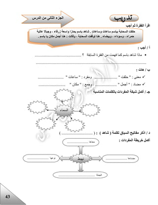 43
‫أجب‬ ‫ثم‬ ‫الفقرة‬ ‫اقرأ‬
: ‫أجب‬ / ‫أ‬
‫السابق‬ ‫الفقرة‬ ‫من‬ ‫فهمت‬ ‫كما‬ ‫باسم‬ ‫شاهد‬ ‫ماذا‬............................................. ‫؟‬ ‫ة‬
...........................................................................................................
: ‫هات‬ / ‫ب‬
‫ساعات‬ " : ‫ومفرد‬ ...................... " ‫حلقت‬ " : ‫معنى‬......................... "
.......................... " ‫مكان‬ " : ‫وجمع‬ ..................... " ‫أجمل‬ " : ‫مضاد‬
‫المناسبة‬ ‫بالكلمات‬ ‫المفردات‬ ‫شبكة‬ ‫أكمل‬ / ‫جـ‬
: ) ‫شاهد‬ ( ‫لكلمة‬ ‫السياق‬ ‫مفاتيح‬ ‫اذكر‬ / ‫د‬) .............................. (
: ‫المفردات‬ ‫خريطة‬ ‫أكمل‬
‫الجز‬‫الدرس‬ ‫من‬ ‫الثانى‬ ‫ء‬
‫عالية‬ ‫وجباال‬ ، ‫زرقاء‬ ‫واسعة‬ ‫ا‬ً‫ر‬‫بحا‬ ‫باسم‬ ‫شاهد‬ . ٍ‫ت‬‫وساعا‬ ‫ساعات‬ ‫بباسم‬ ‫السحابة‬ ‫حلقت‬
. ‫باسم‬ ‫يا‬ ‫مكان‬ ‫أجمل‬ ‫هنا‬ : ‫وقالت‬ ، ‫السحابة‬ ‫توقفت‬ ‫هنا‬ . ‫وبيضاء‬ ، ‫وسوداء‬ ، ‫حمراء‬
‫السماء‬
‫نهبط‬
........................... ‫معناها‬
..................... ‫مضادها‬................................. ‫نوعها‬
.............................................. ‫الجملة‬
 