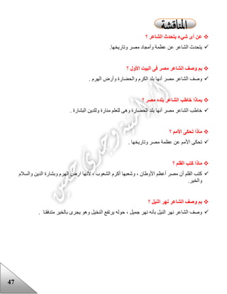 47
‫؟‬ ‫الشاعر‬ ‫يتحدث‬ ‫شيء‬ ‫أى‬ ‫عن‬
.‫وتاريخها‬ ‫مصر‬ ‫وأمجاد‬ ‫عظمة‬ ‫عن‬ ‫الشاعر‬ ‫يتحدث‬
‫؟‬ ‫األول‬ ‫البيت‬ ‫فى‬ ‫مصر‬ ‫الشاعر‬ ‫وصف‬ ‫بم‬
. ‫الهرم‬ ‫وأرض‬ ‫والحضارة‬ ‫الكرم‬ ‫بلد‬ ‫أنها‬ ‫مصر‬ ‫الشاعر‬ ‫وصف‬
‫؟‬ ‫مصر‬ ‫بلده‬ ‫الشاعر‬ ‫خاطب‬ ‫بماذا‬
‫ا‬ ‫وللدين‬ ‫منارة‬ ‫للعلم‬ ‫وهى‬ ‫الحضارة‬ ‫بلد‬ ‫أنها‬ ‫مصر‬ ‫الشاعر‬ ‫خاعب‬. ‫لبشارة‬
‫؟‬ ‫األمم‬ ‫تحكى‬ ‫ماذا‬
. ‫وتاريخها‬ ‫مصر‬ ‫عظمة‬ ‫عن‬ ‫األمم‬ ‫تحكى‬
‫؟‬ ‫القلم‬ ‫كتب‬ ‫ماذا‬
‫والسالم‬ ‫الدين‬ ‫وبشارة‬ ‫الهرم‬ ‫ارض‬ ‫ألنها‬ ، ‫الشعوب‬ ‫أكرم‬ ‫وشعبها‬ ، ‫األوعان‬ ‫أعظم‬ ‫مصر‬ ‫أن‬ ‫القلم‬ ‫كتب‬
.‫والخير‬
‫؟‬ ‫النيل‬ ‫نهر‬ ‫الشاعر‬ ‫وصف‬ ‫بم‬
‫ا‬ ‫يرتفع‬ ‫حوله‬ ، ‫جميل‬ ‫نهر‬ ‫بأنه‬ ‫النيل‬ ‫نهر‬ ‫الشاعر‬ ‫وصف‬‫ا‬‫متدفقـ‬ ‫بالخير‬ ‫يجرى‬ ‫وهو‬ ‫لنخيل‬.
 