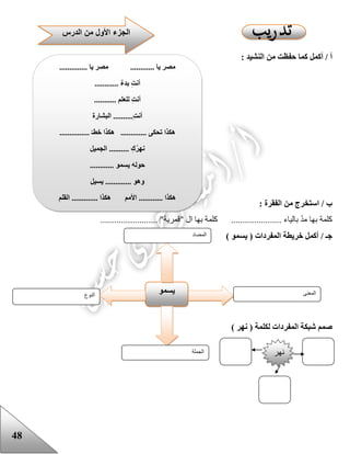 48
: ‫النشيد‬ ‫من‬ ‫حفظت‬ ‫كما‬ ‫أكمل‬ / ‫أ‬
: ‫الفقرة‬ ‫من‬ ‫استخرج‬ / ‫ب‬
......................... "‫"قمرية‬ ‫ال‬ ‫بها‬ ‫كلمة‬ ...................... ‫بالياء‬ ّ‫د‬‫م‬ ‫بها‬ ‫كلمة‬
‫أكمل‬ / ‫جـ‬‫خريطة‬‫المفردات‬) ‫يسمو‬ (
‫المفر‬ ‫شبكة‬ ‫صمم‬) ‫نهر‬ ( ‫لكلمة‬ ‫دات‬
‫النوع‬
‫يسمو‬ ‫المعنى‬
‫الجملة‬
‫المضاد‬
.............. ‫يا‬ ‫مصر‬ ............ ‫يا‬ ‫مصر‬
............ ٌ‫ء‬‫بد‬ ِ‫ت‬‫أن‬
........... ‫للعلم‬ ِ‫ت‬‫أن‬
‫البشارة‬ ..........ِ‫ت‬‫أن‬
............... ‫خطـ‬ ‫هكذا‬ ............. ‫تحكى‬ ‫هكذا‬
‫الجميل‬ .......... ِ‫ك‬ُ‫ر‬‫نه‬
............ ‫يسمو‬ ‫حوله‬
....... ‫وهو‬‫يسيل‬ ......
‫القلم‬ ............. ‫هكذا‬ ‫األمم‬ ............ ‫هكذا‬
‫الجز‬‫الدرس‬ ‫من‬ ‫األول‬ ‫ء‬
‫نهر‬
 