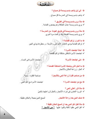 4
‫؟‬ ‫صباح‬ ‫كل‬ ‫وبسمة‬ ‫باسم‬ ‫يذهب‬ ‫أين‬ ‫إلي‬
‫المدرسة‬ ‫إلي‬ ‫وبسمة‬ ‫باسم‬ ‫يذهب‬‫صباح‬ ‫كل‬.
‫؟‬ ‫الطريق‬ ‫في‬ ‫وبسمة‬ ‫باسم‬ ‫يري‬ ‫ماذا‬
. ‫القمامة‬ ‫يجمعون‬ ‫وهم‬ ‫النظافة‬ ‫عمال‬ ‫وبسمة‬ ‫باسم‬ ‫يري‬
‫المدرسة‬ ‫من‬ ‫العودة‬ ‫طريق‬ ‫في‬ ‫وبسمة‬ ‫باسم‬ ‫يري‬ ‫ماذا‬‫؟‬
‫تر‬ ‫وقد‬ ‫القمامة‬ ‫وبسمة‬ ‫باسم‬ ‫يري‬‫ا‬.‫أخري‬ ‫مرة‬ ‫كمت‬
‫ما‬‫أضرار‬‫؟‬ ‫القمامة‬ ‫تراكم‬
‫واألوبئة‬ ‫األمراض‬ ‫النتشار‬ ‫يؤدي‬ ‫القمامة‬ ‫تراكم‬،‫و‬‫العين‬ ‫يؤذي‬ ‫منظرها‬
‫؟‬ ‫األسرة‬ ‫اجتمعت‬ ‫لماذا‬
. ‫القمامة‬ ‫تراكم‬ ‫مشكلة‬ ‫لتناقش‬ ‫األسرة‬ ‫اجتمعت‬
‫األسرة؟‬ ‫اجتمعت‬ ‫متى‬. ‫المساء‬ ‫فى‬ ‫األسرة‬ ‫اجتمعت‬
‫الذي‬ ‫الحل‬ ‫ما‬‫وضعته‬‫األسرة‬‫ل‬‫القمامة‬ ‫مشكلة‬‫؟‬
. ‫باألشجار‬ ‫المكان‬ ‫زراعة‬ : ‫الحل‬
‫باألشجار؟‬ ‫الحى‬ ‫زراعة‬ ‫فكرة‬ ‫صاحب‬ ‫من‬. ‫بسمة‬ : ‫الفكرة‬ ‫صاحبة‬
‫؟‬ ‫األسرة‬ ‫اجتمعت‬ ‫ن‬َ‫م‬ ‫مع‬‫األس‬ ‫اجتمعت‬‫الحي‬ ‫أهل‬ ‫مع‬ ‫رة‬.
‫؟‬ ‫الحى‬ ‫أهالى‬ ‫قرر‬ ‫ماذا‬
ّ‫ى‬‫بالح‬ ‫لزراعتهما‬ ‫والنخل‬ ‫األشجار‬ ‫شراء‬ ‫فى‬ ‫التعاون‬ ‫قرروا‬
‫صف‬‫ال‬‫حى‬‫األشجار‬ ‫زراعة‬ ‫بعد‬.‫ال‬ ‫أصبح‬‫والمكان‬ ‫جميال‬ ّ‫ى‬‫ح‬‫نظيف‬‫ـ‬. ‫ا‬
‫؟‬ ‫ا‬ً‫ف‬‫نظي‬ ‫المكان‬ ‫أصبح‬ ‫أن‬ ‫بعد‬ ‫الحي‬ ‫أهل‬ ‫فعل‬ ‫ماذا‬
‫وكتبوا‬ ‫الفتة‬ ‫علقوا‬ ‫الحي‬ ‫أهل‬‫عل‬‫ي‬‫ها‬" ‫األشجار‬ ‫حي‬ "
 