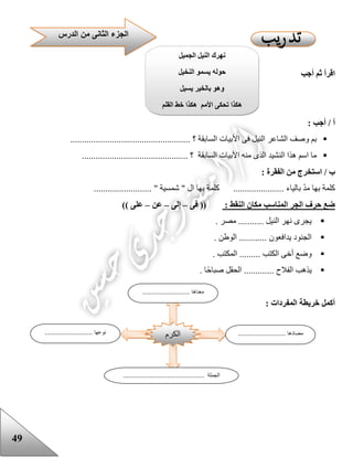 49
‫أجب‬ ‫ثم‬ ‫اقرأ‬
: ‫أجب‬ / ‫أ‬
.................................................... ‫؟‬ ‫السابقة‬ ‫األبيات‬ ‫فى‬ ‫النيل‬ ‫الشاعر‬ ‫وصف‬ ‫بم‬
.............................................. ‫؟‬ ‫السابقة‬ ‫األبيات‬ ‫منه‬ ‫الذى‬ ‫النشيد‬ ‫هذا‬ ‫اسم‬ ‫ما‬
‫ا‬ ‫من‬ ‫استخرج‬ / ‫ب‬: ‫لفقرة‬
......................... " ‫شمسية‬ " ‫ال‬ ‫بها‬ ‫كلمة‬ ...................... ‫بالياء‬ ّ‫د‬‫م‬ ‫بها‬ ‫كلمة‬
: ‫النقط‬ ‫مكان‬ ‫المناسب‬ ‫الجر‬ ‫حرف‬ ‫ضع‬‫فى‬ ((–‫إلى‬–‫عن‬–)) ‫على‬
. ‫مصر‬ ........... ‫النيل‬ ‫نهر‬ ‫يجرى‬
. ‫الوعن‬ ............ ‫يدافعون‬ ‫الجنود‬
‫الكتب‬ ‫أخى‬ ‫وضع‬. ‫المكتب‬ .........
. ‫ا‬‫صباح‬ ‫الحقل‬ ............. ‫الفالح‬ ‫يذهب‬
: ‫المفردات‬ ‫خريطة‬ ‫أكمل‬
‫الدرس‬ ‫من‬ ‫الثانى‬ ‫الجزء‬
‫الجميل‬ ‫النيل‬ ‫نهرك‬
‫النخيل‬ ‫يسمو‬ ‫حوله‬
‫يسيل‬ ‫بالخير‬ ‫وهو‬
‫القلم‬ ‫خط‬ ‫هكذا‬ ‫األمم‬ ‫تحكى‬ ‫هكذا‬
‫الكرم‬
.......... ‫معناها‬.................
........................... ‫مضادها‬........................... ‫نوعها‬
.............................................. ‫الجملة‬
 