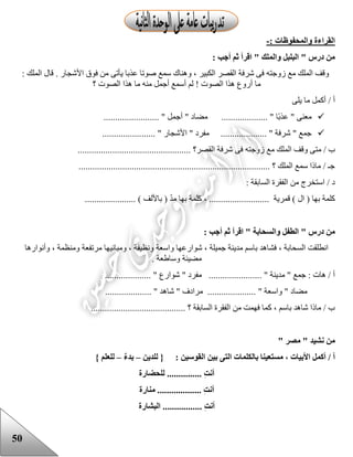 50
: ‫والمحفوظات‬ ‫القراءة‬-
: ‫أجب‬ ‫ثم‬ ‫اقرأ‬ " ‫والملك‬ ‫البلبل‬ " ‫درس‬ ‫من‬
: ‫الملك‬ ‫قال‬ . ‫األشجار‬ ‫فوق‬ ‫من‬ ‫يأتى‬ ‫عذبا‬ ‫صوتا‬ ‫سمع‬ ‫وهناك‬ ، ‫الكبير‬ ‫القصر‬ ‫شرفة‬ ‫فى‬ ‫زوجته‬ ‫مع‬ ‫الملك‬ ‫وقف‬
‫ما‬‫؟‬ ‫الصوت‬ ‫هذا‬ ‫ما‬ ‫منه‬ ‫أجمل‬ ‫أسمع‬ ‫لم‬ ! ‫الصوت‬ ‫هذا‬ ‫أروع‬
‫يلى‬ ‫ما‬ ‫أكمل‬ / ‫أ‬
........................ " ‫أجمل‬ " ‫مضاد‬ .................... " ‫ا‬‫عذب‬ " ‫معنى‬
....................... " ‫األشجار‬ " ‫مفرد‬ .................... " ‫شرفة‬ " ‫جمع‬
‫فى‬ ‫زوجته‬ ‫مع‬ ‫الملك‬ ‫وقف‬ ‫متى‬ / ‫ب‬................................................. ‫القصر؟‬ ‫شرفة‬
................................................................................... ‫؟‬ ‫الملك‬ ‫سمع‬ ‫ماذا‬ / ‫جـ‬
: ‫السابقة‬ ‫الفقرة‬ ‫من‬ ‫استخرج‬ / ‫د‬
‫كلمة‬ ، .......................... ‫قمرية‬ ) ‫ال‬ ( ‫بها‬ ‫كلمة‬...................... ) ‫باأللف‬ ( ّ‫د‬‫م‬ ‫بها‬
: ‫أجب‬ ‫ثم‬ ‫اقرأ‬ " ‫والسحابة‬ ‫الطفل‬ " ‫درس‬ ‫من‬
‫وأنوارها‬ ، ‫ومنظمة‬ ‫مرتفعة‬ ‫ومبانيها‬ ، ‫ونظيفة‬ ‫واسعة‬ ‫شوارعها‬ ، ‫جميلة‬ ‫مدينة‬ ‫باسم‬ ‫فشاهد‬ ، ‫السحابة‬ ‫انطلقت‬
‫وساععة‬ ‫مضيئة‬.
" ‫مفرد‬ ....................... " ‫مدينة‬ " ‫جمع‬ : ‫هات‬ / ‫أ‬.................... " ‫شوارع‬
.................... " ‫شاهد‬ " ‫مرادف‬ ..................... " ‫واسعة‬ " ‫مضاد‬
......................................... ‫؟‬ ‫السابقة‬ ‫الفقرة‬ ‫من‬ ‫فهمت‬ ‫كما‬ ، ‫باسم‬ ‫شاهد‬ ‫ماذا‬ / ‫ب‬
" ‫مصر‬ " ‫نشيد‬ ‫من‬
‫بالك‬ ‫مستعينا‬ ، ‫األبيات‬ ‫أكمل‬ / ‫أ‬: ‫القوسين‬ ‫بين‬ ‫التى‬ ‫لمات‬‫للدين‬ {–ٌ‫ء‬‫بد‬–} ‫للعلم‬
‫للحضارة‬ ............... ِ‫ت‬‫أن‬
‫منارة‬ ................... ِ‫ت‬‫أن‬
‫البشارة‬ ................. ِ‫ت‬‫أن‬
 