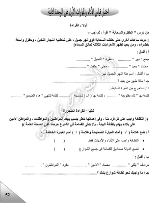 52
‫القراءة‬ : ‫أوال‬
: ‫أجب‬ ‫ثم‬ ، ‫اقرأ‬ " ‫والسحابة‬ ‫الطفل‬ " ‫درس‬ ‫من‬
‫أشجا‬ ‫شاطئيه‬ ‫على‬ ، ‫جميل‬ ‫نهر‬ ‫فوق‬ ‫السحابة‬ ‫حلقت‬ ‫حتى‬ ‫أخرى‬ ‫ساعات‬ ‫مرت‬ {‫واسعة‬ ‫وحقول‬ ، ‫النخيل‬ ‫ر‬
}‫السماء‬ ‫تعانق‬ ‫الثالثة‬ ‫األهرامات‬ ‫تظهر‬ ‫بعيد‬ ‫ومن‬ ، ‫خضراء‬
: ‫أكمل‬ / ‫أ‬
............. " ‫النخيل‬ " ‫مفرد‬ ، ............. " ‫نهر‬ " ‫جمع‬
.................... " ‫حلقت‬ " ‫معنى‬ ، ................ " ‫بعيد‬ " ‫مضاد‬
‫ن‬ ‫الجميل‬ ‫النهر‬ ‫هذا‬ ‫اسم‬ : ‫أكمل‬ / ‫ب‬.................... ‫هر‬
.............................................................. ‫؟‬ ‫بعيد‬ ‫من‬ ‫ظهر‬ ‫ماذا‬ / ‫جـ‬
: ‫السابقة‬ ‫الفقرة‬ ‫من‬ ‫استخرج‬ / ‫د‬
‫كلم‬..... " ‫مفتوحة‬ ‫تاء‬ " ‫بها‬ ‫ة‬‫بها‬ ‫كلمة‬ ، .....‫ا‬ (.......... ‫شمسية‬ ) ‫ل‬..."‫الضمير‬ ‫هاء‬ " ‫تنتهى‬ ‫كلمة‬..........
‫ا‬ً‫ي‬‫ثان‬‫المتحررة‬ ‫القراءة‬ :
((‫جس‬ ‫خطر‬ ‫إهمالها‬ ‫وفى‬ ، ‫منا‬ ‫فرد‬ ‫كل‬ ‫على‬ ‫واجب‬ ‫النظافة‬‫األمين‬ ‫والمواطن‬ ، ‫والمواطنات‬ ‫المواطنين‬ ‫يهدد‬ ‫يم‬
‫العامة‬ ‫الصحة‬ ‫على‬ ‫ا‬ً‫ص‬‫حر‬ ‫الشارع‬ ‫فى‬ ‫القمامة‬ ‫يلقى‬ ‫وال‬ ، ‫البيئة‬ ‫بنظافة‬ ‫يهتم‬ ‫بالده‬ ‫على‬))
‫أ‬( ‫عالمة‬ ‫ضع‬ /√( ‫وعالمة‬ ‫الصحيحة‬ ‫العبارة‬ ‫أمام‬ )ᵡ: ‫الخاطئة‬ ‫العبارة‬ ‫أمام‬ )-
‫النظافة‬‫فقط‬ ‫واألمهات‬ ‫اآلباء‬ ‫على‬ ‫واجب‬) (
‫تضع‬‫الشوارع‬ ‫جميع‬ ‫فى‬ ‫للقمامة‬ ‫صناديق‬ ‫الدولة‬) (
‫ب‬: ‫أكمل‬ /
" ‫مرادف‬‫يلقى‬......... "‫م‬ ......" ‫ضاد‬‫األمين‬...... "..........‫الم‬ " ‫مفرد‬‫واعنون‬.... "............
‫جـ‬‫ما‬ /‫بلدك‬ ‫شوارع‬ ‫نظافة‬ ‫نحو‬ ‫واجبك‬‫؟‬.........................................................................
 