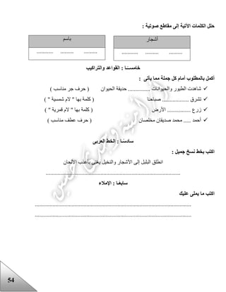 54
: ‫صوتية‬ ‫مقاطع‬ ‫إلى‬ ‫اآلتية‬ ‫الكلمات‬ ‫حلل‬
‫خامس‬‫القواعد‬ : ‫ـا‬ً‫ــ‬‫والتراكيب‬
: ‫يأتى‬ ‫مما‬ ‫جملة‬ ‫كل‬ ‫أمام‬ ‫بالمطلوب‬ ‫أكمل‬
) ‫مناسب‬ ‫جر‬ ‫حرف‬ ( ‫الحيوان‬ ‫حديقة‬ ............... ‫والحيوانات‬ ‫الطيور‬ ‫شاهدت‬
) " ‫شمسية‬ ‫الم‬ " ‫بها‬ ‫كلمة‬ ( ‫ا‬‫صباحـ‬ .................. ‫تشرق‬
‫األرض‬ ................ ‫زرع‬) " ‫قمرية‬ ‫الم‬ " ‫بها‬ ‫كلمة‬ (
) ‫مناسب‬ ‫عطف‬ ‫حرف‬ ( ‫مخلصان‬ ‫صديقان‬ ‫محمد‬ ..... ‫أحمد‬
‫ساد‬‫العربى‬ ‫الخط‬ : ‫ـا‬ً‫س‬
: ‫جميل‬ ‫نسخ‬ ‫بخط‬ ‫اكتب‬
‫األلحان‬ ‫بأعذب‬ ‫يغنى‬ ‫والنخيل‬ ‫األشجار‬ ‫إلى‬ ‫البلبل‬ ‫انطلق‬
...........................................................................................
‫س‬‫اب‬ً‫ع‬‫اإلمالء‬ : ‫ـا‬
‫عليك‬ ‫يملى‬ ‫ما‬ ‫اكتب‬
..........................................................................................................
..........................................................................................................
‫أشجار‬
........... ......... .........
‫باسم‬
........... ......... .........
 