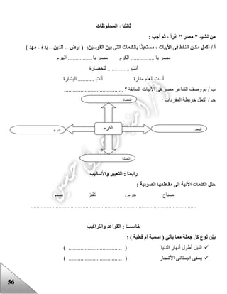 56
‫ثا‬‫لث‬‫المحفوظات‬ : ‫ا‬ً‫ـ‬
: ‫أجب‬ ‫ثم‬ ، ‫اقرأ‬ " ‫مصر‬ " ‫نشيد‬ ‫من‬
:‫القوسين‬ ‫بين‬ ‫التى‬ ‫بالكلمات‬ ‫ا‬ً‫ن‬‫مستعي‬ ، ‫األبيات‬ ‫فى‬ ‫النقط‬ ‫مكان‬ ‫أكمل‬ / ‫أ‬‫أرض‬ (-‫للدين‬–ٌ‫ء‬‫بد‬-) ‫مهد‬
‫الهرم‬ ................ ‫يا‬ ‫مصر‬ ‫الكرم‬ ................ ‫يا‬ ‫مصر‬
. ِ‫ت‬‫أن‬‫للحضارة‬ ..............
‫منارة‬ ‫للعلم‬ ِ‫ت‬‫أنــ‬‫البشارة‬ ........... ِ‫ت‬‫أن‬
........................................ ‫؟‬ ‫السابقة‬ ‫األبيات‬ ‫فى‬ ‫مصر‬ ‫الشاعر‬ ‫وصف‬ ‫بم‬ / ‫ب‬
: ‫المفردات‬ ‫خريطة‬ ‫أكمل‬ / ‫جـ‬
‫رابع‬‫واألساليب‬ ‫التعبير‬ : ‫ا‬ً‫ـ‬
‫إلى‬ ‫اآلتية‬ ‫الكلمات‬ ‫حلل‬: ‫الصوتية‬ ‫مقاطعها‬
‫يسمو‬ ‫تقفز‬ ‫جرس‬ ‫صباح‬
................................................................................................................
‫خامس‬‫والتراكيب‬ ‫القواعد‬ : ‫ا‬ً‫ــ‬
‫يأت‬ ‫مما‬ ‫جملة‬ ‫كل‬ ‫نوع‬ ‫ن‬‫بي‬: ) ‫فعلية‬ ‫أم‬ ‫اسمية‬ ( ‫ى‬
) .................................... ( ‫الدنيا‬ ‫أنهار‬ ‫أعول‬ ‫النيل‬
) .................................... ( ‫األشجار‬ ‫البستانى‬ ‫يسقى‬
‫النوع‬ ‫الكرم‬ ‫المعنى‬
‫الجملة‬
‫ال‬‫مضاد‬
 