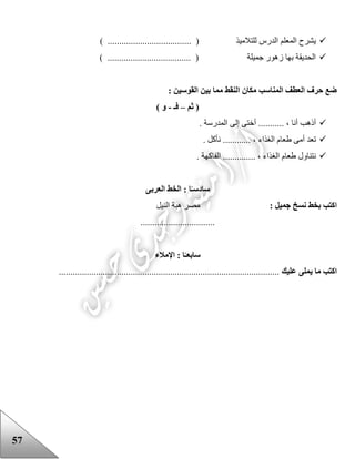57
............ ( ‫للتالميذ‬ ‫الدرس‬ ‫المعلم‬ ‫يشرح‬) ........................
) .................................... ( ‫جميلة‬ ‫زهور‬ ‫بها‬ ‫الحديقة‬
: ‫القوسين‬ ‫بين‬ ‫مما‬ ‫النقط‬ ‫مكان‬ ‫المناسب‬ ‫العطف‬ ‫حرف‬ ‫ضع‬
‫ثم‬ (–‫فـ‬-) ‫و‬
. ‫المدرسة‬ ‫إلى‬ ‫أختى‬ ........... ، ‫أنا‬ ‫أذهب‬
....... ، ‫الغذاء‬ ‫ععام‬ ‫أمى‬ ‫تعد‬. ‫نأكل‬ .....
. ‫الفاكهة‬ .............. ، ‫الغذاء‬ ‫ععام‬ ‫نتناول‬
‫س‬‫ا‬‫د‬‫العربى‬ ‫الخط‬ : ‫ا‬ً‫سـ‬
: ‫جميل‬ ‫نسخ‬ ‫بخط‬ ‫اكتب‬‫النيل‬ ‫هبة‬ ‫مصر‬
................................
‫سا‬‫بع‬‫اإلمالء‬ : ‫ا‬ً‫ـ‬
‫عليك‬ ‫يملى‬ ‫ما‬ ‫اكتب‬...............................................................................................
 