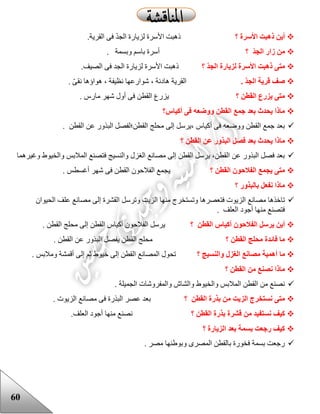 60
‫؟‬ ‫األسرة‬ ‫ذهبت‬ ‫أين‬.‫القرية‬ ‫فى‬ ّ‫د‬‫الج‬ ‫لزيارة‬ ‫األسرة‬ ‫ذهبت‬
‫؟‬ ‫الجد‬ ‫زار‬ ‫من‬. ‫وبسمة‬ ‫باسم‬ ‫أسرة‬
‫؟‬ ‫الجد‬ ‫لزيارة‬ ‫األسرة‬ ‫ذهبت‬ ‫متى‬.‫الصيف‬ ‫فى‬ ‫الجد‬ ‫لزيارة‬ ‫األسرة‬ ‫ذهبت‬
. ‫الجد‬ ‫قرية‬ ‫صف‬. ّ‫ى‬‫نق‬ ‫هواؤها‬ ، ‫نظيفة‬ ‫شوارعها‬ ، ‫هادئة‬ ‫القرية‬
‫؟‬ ‫القطن‬ ‫يزرع‬ ‫متى‬. ‫مارس‬ ‫شهر‬ ‫أول‬ ‫فى‬ ‫القطن‬ ‫يزرع‬
‫أكياس؟‬ ‫فى‬ ‫ووضعه‬ ‫القطن‬ ‫جمع‬ ‫بعد‬ ‫يحدث‬ ‫ماذا‬
. ‫القطن‬ ‫عن‬ ‫البذور‬ ‫القطن؛لفصل‬ ‫محلج‬ ‫إلى‬ ‫،يرسل‬ ‫أكياس‬ ‫فى‬ ‫ووضعه‬ ‫القطن‬ ‫جمع‬ ‫بعد‬
‫ما‬‫؟‬ ‫القطن‬ ‫عن‬ ‫البذور‬ ‫فصل‬ ‫بعد‬ ‫يحدث‬ ‫ذا‬
‫وغيرهما‬ ‫والخيوع‬ ‫المالبس‬ ‫فتصنع‬ ‫والنسيج‬ ‫الغزل‬ ‫مصانع‬ ‫إلى‬ ‫القطن‬ ‫يرسل‬ ،‫القطن‬ ‫عن‬ ‫البذور‬ ‫فصل‬ ‫بعد‬
‫؟‬ ‫القطن‬ ‫الفالحون‬ ‫يجمع‬ ‫متى‬. ‫أغسطس‬ ‫شهر‬ ‫فى‬ ‫القطن‬ ‫الفالحون‬ ‫يجمع‬
‫؟‬ ‫بالبذور‬ ‫نفعل‬ ‫ماذا‬
‫وتست‬ ‫فتعصرها‬ ‫الزيوت‬ ‫مصانع‬ ‫تاخذها‬‫الحيوان‬ ‫علف‬ ‫مصانع‬ ‫إلى‬ ‫القشرة‬ ‫وترسل‬ ‫الزيت‬ ‫منها‬ ‫خرج‬
. ‫العلف‬ ‫أجود‬ ‫منها‬ ‫فتصنع‬
‫؟‬ ‫القطن‬ ‫أكياس‬ ‫الفالحون‬ ‫يرسل‬ ‫أين‬. ‫القطن‬ ‫محلج‬ ‫إلى‬ ‫القطن‬ ‫أكياس‬ ‫الفالحون‬ ‫يرسل‬
‫؟‬ ‫القطن‬ ‫محلج‬ ‫فائدة‬ ‫ما‬. ‫القطن‬ ‫عن‬ ‫البذور‬ ‫يفصل‬ ‫القطن‬ ‫محلج‬
‫ما‬‫؟‬ ‫والنسيج‬ ‫الغزل‬ ‫مصانع‬ ‫أهمية‬. ‫ومالبس‬ ‫أقمشة‬ ‫إلى‬ ‫ثم‬ ‫خيوع‬ ‫إلى‬ ‫القطن‬ ‫المصانع‬ ‫تحول‬
‫؟‬ ‫القطن‬ ‫من‬ ‫نصنع‬ ‫ماذا‬
. ‫الجميلة‬ ‫والمفروشات‬ ‫والشاش‬ ‫والخيوع‬ ‫المالبس‬ ‫القطن‬ ‫من‬ ‫نصنع‬
‫؟‬ ‫القطن‬ ‫بذرة‬ ‫من‬ ‫الزيت‬ ‫نستخرج‬ ‫متى‬. ‫الزيوت‬ ‫مصانع‬ ‫فى‬ ‫البذرة‬ ‫عصر‬ ‫بعد‬
‫نستف‬ ‫كيف‬‫؟‬ ‫القطن‬ ‫بذرة‬ ‫قشرة‬ ‫من‬ ‫يد‬.‫العلف‬ ‫أجود‬ ‫منها‬ ‫نصنع‬
‫؟‬ ‫الزيارة‬ ‫بعد‬ ‫بسمة‬ ‫رجعت‬ ‫كيف‬
. ‫مصر‬ ‫وبوعنها‬ ‫المصرى‬ ‫بالقطن‬ ‫فخورة‬ ‫بسمة‬ ‫رجعت‬
 