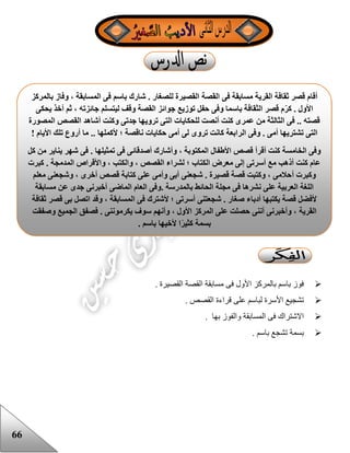 66
‫ال‬ ‫مسابقة‬ ‫فى‬ ‫األول‬ ‫بالمركز‬ ‫باسم‬ ‫فوز‬. ‫القصيرة‬ ‫قصة‬
. ‫القصص‬ ‫قراءة‬ ‫على‬ ‫لباسم‬ ‫األسرة‬ ‫تشجيع‬
. ‫بها‬ ‫والفوز‬ ‫المسابقة‬ ‫فى‬ ‫االشتراك‬
. ‫باسم‬ ‫تشجع‬ ‫بسمة‬
‫القصة‬ ‫فى‬ ‫مسابقة‬ ‫القرية‬ ‫ثقافة‬ ‫قصر‬ ‫أقام‬‫بالمركز‬ ‫وفاز‬ ، ‫المسابقة‬ ‫فى‬ ‫باسم‬ ‫شارك‬ . ‫للصغار‬ ‫القصيرة‬
‫يحكى‬ ‫أخذ‬ ‫ثم‬ ، ‫جائزته‬ ‫ليتسلم‬ ‫وقف‬ ‫القصة‬ ‫جوائز‬ ‫توزيع‬ ‫حفل‬ ‫وفى‬ ‫باسما‬ ‫الثقافة‬ ‫قصر‬ ‫م‬‫كر‬ . ‫األول‬
‫المصورة‬ ‫القصص‬ ‫أشاهد‬ ‫وكنت‬ ‫جدتى‬ ‫ترويها‬ ‫التى‬ ‫للحكايات‬ ‫أنصت‬ ‫كنت‬ ‫عمرى‬ ‫من‬ ‫الثالثة‬ ‫فى‬ .. ‫قصته‬
‫ال‬ ‫وفى‬ . ‫أمى‬ ‫تشتريها‬ ‫التى‬! ‫األيام‬ ‫تلك‬ ‫أروع‬ ‫ما‬ .. ‫ألكملها‬ ‫؛‬ ‫ناقصة‬ ‫حكايات‬ ‫أمى‬ ‫لى‬ ‫تروى‬ ‫كانت‬ ‫رابعة‬
‫كل‬ ‫من‬ ‫يناير‬ ‫شهر‬ ‫فى‬ . ‫تمثيلها‬ ‫فى‬ ‫أصدقائى‬ ‫وأشارك‬ ، ‫المكتوبة‬ ‫األطفال‬ ‫قصص‬ ‫أقرأ‬ ‫كنت‬ ‫الخامسة‬ ‫وفى‬
‫كبرت‬ . ‫المدمجة‬ ‫واألقراص‬ ، ‫والكتب‬ ، ‫القصص‬ ‫لشراء‬ ‫؛‬ ‫الكتاب‬ ‫معرض‬ ‫إلى‬ ‫أسرتى‬ ‫مع‬ ‫أذهب‬ ‫كنت‬ ‫عام‬
‫أ‬ ‫وكبرت‬‫معلم‬ ‫وشجعنى‬ ، ‫أخرى‬ ‫قصص‬ ‫كتابة‬ ‫على‬ ‫وأمى‬ ‫أبى‬ ‫شجعنى‬ . ‫قصيرة‬ ‫قصة‬ ‫وكتبت‬ ، ‫حالمى‬
‫مسابقة‬ ‫عن‬ ‫جدى‬ ‫أخبرنى‬ ‫الماضى‬ ‫العام‬ ‫.وفى‬ ‫بالمدرسة‬ ‫الحائط‬ ‫مجلة‬ ‫فى‬ ‫نشرها‬ ‫على‬ ‫العربية‬ ‫اللغة‬
‫ثقافة‬ ‫قصر‬ ‫بى‬ ‫اتصل‬ ‫وقد‬ ، ‫المسابقة‬ ‫فى‬ ‫ألشترك‬ ‫؛‬ ‫أسرتى‬ ‫شجعتنى‬ . ‫صغار‬ ‫أدباء‬ ‫يكتبها‬ ‫قصة‬ ‫ألفضل‬
‫القرية‬‫وصفقت‬ ‫الجميع‬ ‫فصفق‬ . ‫يكرموننى‬ ‫سوف‬ ‫وأنهم‬ ، ‫األول‬ ‫المركز‬ ‫على‬ ‫حصلت‬ ‫أننى‬ ‫وأخبرنى‬ ،
. ‫باسم‬ ‫ألخيها‬ ‫ا‬ً‫ر‬‫كثي‬ ‫بسمة‬
 