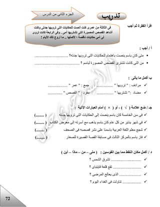 72
‫أجب‬ ‫ثم‬ ‫الفقرة‬ ‫اقرأ‬
: ‫أجب‬ / ‫أ‬
................................ ‫جدته؟‬ ‫ترويها‬ ‫التى‬ ‫للحكايات‬ ‫باهتمام‬ ‫ينصت‬ ‫باسم‬ ‫كان‬ ‫متى‬
‫لباسم‬ ‫المصورة‬ ‫القصص‬ ‫تشترى‬ ‫كانت‬ ‫التى‬ ‫من‬........................................... ‫؟‬
: ‫يأتى‬ ‫ما‬ ‫أكمل‬ ‫ب‬
" ‫ترويها‬ " : ‫مرادف‬................... " ‫عمر‬ " : ‫جمع‬ ................
................ " ‫تشتريها‬ ": ‫مضاد‬.............. " ‫القصص‬ " : ‫مفرد‬
( ‫عالمة‬ ‫ضع‬ / ‫جـ‬√( ‫أو‬ ، )×‫أمام‬ ): ‫اآلتية‬ ‫العبارات‬
‫جدته‬ ‫ترويها‬ ‫التى‬ ‫الحكايات‬ ‫إلى‬ ‫ينصت‬ ‫باسم‬ ‫كان‬ ‫الخامسة‬ ‫سن‬ ‫فى‬)........ (
‫الكتاب‬ ‫معرض‬ ‫إلى‬ ‫أسرته‬ ‫مع‬ ‫يذهب‬ ‫باسم‬ ‫كان‬ ‫عام‬ ‫كل‬ ‫من‬ ‫يناير‬ ‫شهر‬ ‫فى‬)........ (
‫الصحف‬ ‫فى‬ ‫قصصه‬ ‫نشر‬ ‫على‬ ‫ا‬‫باسمـ‬ ‫العربية‬ ‫اللغة‬ ‫معلم‬ ‫شجع‬)........ (
‫للصغار‬ ‫القصيرة‬ ‫القصة‬ ‫مسابقة‬ ‫فى‬ ‫الثالث‬ ‫بالمركز‬ ‫باسم‬ ‫فاز‬)........ (
: ‫القوسين‬ ‫بين‬ ‫مما‬ ‫النقط‬ ‫مكان‬ ‫أكمل‬ / ‫د‬‫متى‬ (–‫من‬–‫ماذا‬–) ‫أين‬
‫؟‬ ‫الشمس‬ ‫تشرق‬ .............................
...................‫؟‬ ‫قايتباى‬ ‫قلعة‬ ‫تقع‬ ........
‫؟‬ ‫المرضى‬ ‫يعالج‬ ‫الذى‬ .....................
‫؟‬ ‫اليوم‬ ‫الغداء‬ ‫فى‬ ‫تناولت‬ ..................
‫وكنت‬ ‫جدتى‬ ‫ترويها‬ ‫التى‬ ‫للحكايات‬ ‫أنصت‬ ‫كنت‬ ‫عمرى‬ ‫من‬ ‫الثالثة‬ ‫فى‬
‫تروى‬ ‫كانت‬ ‫الرابعة‬ ‫وفى‬ . ‫أمى‬ ‫تشتريها‬ ‫التى‬ ‫المصورة‬ ‫القصص‬ ‫أشاهد‬
! ‫األيام‬ ‫تلك‬ ‫أروع‬ ‫ما‬ .. ‫ألكملها‬ ‫؛‬ ‫ناقصة‬ ‫حكايات‬ ‫أمى‬ ‫لى‬
.
‫الدرس‬ ‫من‬ ‫الثانى‬ ‫الجزء‬
 