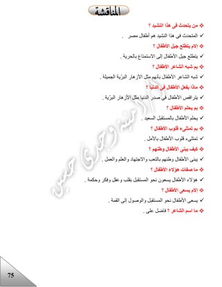 75
‫؟‬ ‫النشيد‬ ‫هذا‬ ‫فى‬ ‫يتحدث‬ ‫من‬
. ‫مصر‬ ‫أعفال‬ ‫هم‬ ‫النشيد‬ ‫هذا‬ ‫فى‬ ‫المتحدث‬
‫ج‬ ‫يتطلع‬ ‫إالم‬‫؟‬ ‫األطفال‬ ‫يل‬
. ‫بالحرية‬ ‫االستمتاع‬ ‫إلى‬ ‫األعفال‬ ‫جيل‬ ‫يتطلع‬
‫؟‬ ‫األطفال‬ ‫الشاعر‬ ‫شبه‬ ‫بم‬
. ‫الجميلة‬ ‫ّية‬‫ر‬‫الب‬ ‫األزهار‬ ‫مثل‬ ‫بأنهم‬ ‫األعفال‬ ‫الشاعر‬ ‫شبه‬
‫؟‬ ‫الدنيا‬ ‫فى‬ ‫األطفال‬ ‫يفعل‬ ‫ماذا‬
. ‫ّية‬‫ر‬‫الب‬ ‫األزهار‬ ‫مثل‬ ‫الدنيا‬ ‫صدر‬ ‫فى‬ ‫األعفال‬ ‫يتراقص‬
‫؟‬ ‫األطفال‬ ‫يحلم‬ ‫بم‬
‫بالمستقب‬ ‫األعفال‬ ‫يحلم‬. ‫السعيد‬ ‫ل‬
‫؟‬ ‫األطفال‬ ‫قلوب‬ ‫تمتلىء‬ ‫بم‬
. ‫باألمل‬ ‫األعفال‬ ‫قلوب‬ ‫تمتلىء‬
‫؟‬ ‫وطنهم‬ ‫األطفال‬ ‫يبنى‬ ‫كيف‬
. ‫والعمل‬ ‫والعلم‬ ‫واالجتهاد‬ ‫بالتعب‬ ‫وعنهم‬ ‫األعفال‬ ‫يبنى‬
‫؟‬ ‫األطفال‬ ‫هؤالء‬ ‫صفات‬ ‫ما‬
. ‫وحكمة‬ ‫وفكر‬ ‫وعقل‬ ‫بقلب‬ ‫المستقبل‬ ‫نحو‬ ‫يسعون‬ ‫األعفال‬ ‫هؤالء‬
‫؟‬ ‫األطفال‬ ‫يسعى‬ ‫إالم‬
‫األع‬ ‫يسعى‬. ‫القمة‬ ‫إلى‬ ‫والوصول‬ ‫المستقبل‬ ‫نحو‬ ‫فال‬
‫؟‬ ‫الشاعر‬ ‫اسم‬ ‫ما‬. ‫على‬ ‫فاضل‬
 