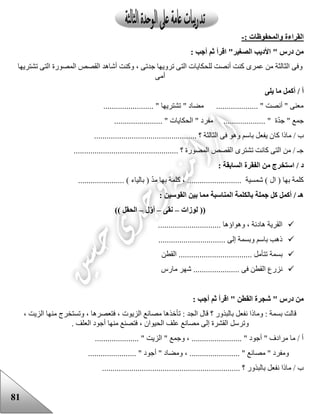 81
: ‫والمحفوظات‬ ‫القراءة‬-
: ‫أجب‬ ‫ثم‬ ‫اقرأ‬ "‫الصغير‬ ‫األديب‬ " ‫درس‬ ‫من‬
‫للحكاي‬ ‫أنصت‬ ‫كنت‬ ‫عمرى‬ ‫من‬ ‫الثالثة‬ ‫وفى‬‫تشتريها‬ ‫التى‬ ‫المصورة‬ ‫القصص‬ ‫أشاهد‬ ‫وكنت‬ ، ‫جدتى‬ ‫ترويها‬ ‫التى‬ ‫ات‬
‫أمى‬
‫يلى‬ ‫ما‬ ‫أكمل‬ / ‫أ‬
........................ " ‫تشتريها‬ " ‫مضاد‬ .................... " ‫أنصت‬ " ‫معنى‬
....................... " ‫الحكايات‬ " ‫مفرد‬ .................... " ‫ة‬ّ‫د‬‫ج‬ " ‫جمع‬
‫كا‬ ‫ماذا‬ / ‫ب‬................................................. ‫؟‬ ‫الثالثة‬ ‫فى‬ ‫وهو‬ ‫باسم‬ ‫يفعل‬ ‫ن‬
.................................................. ‫؟‬ ‫المصورة‬ ‫القصص‬ ‫تشترى‬ ‫كانت‬ ‫التى‬ ‫من‬ / ‫جـ‬
: ‫السابقة‬ ‫الفقرة‬ ‫من‬ ‫استخرج‬ / ‫د‬
‫كل‬ ، .......................... ‫شمسية‬ ) ‫ال‬ ( ‫بها‬ ‫كلمة‬...................... ) ‫بالياء‬ ( ّ‫د‬‫م‬ ‫بها‬ ‫مة‬
: ‫القوسين‬ ‫بين‬ ‫مما‬ ‫المناسبة‬ ‫بالكلمة‬ ‫جملة‬ ‫كل‬ ‫أكمل‬ / ‫هـ‬
‫لوزات‬ ((–‫نقى‬–‫ل‬‫أو‬–)) ‫الحقل‬
.............................. ‫وهواؤها‬ ، ‫هادئة‬ ‫القرية‬
................................ ‫إلى‬ ‫وبسمة‬ ‫باسم‬ ‫ذهب‬
....... ‫تتأمل‬ ‫بسمة‬‫القطن‬ ............................
‫مارس‬ ‫شهر‬ ...................... ‫فى‬ ‫القطن‬ ‫نزرع‬
: ‫أجب‬ ‫ثم‬ ‫اقرأ‬ " ‫القطن‬ ‫شجرة‬ " ‫درس‬ ‫من‬
، ‫الزيت‬ ‫منها‬ ‫وتستخرج‬ ، ‫فتعصرها‬ ، ‫الزيوت‬ ‫مصانع‬ ‫تأخذها‬ : ‫الجد‬ ‫قال‬ ‫؟‬ ‫بالبذور‬ ‫نفعل‬ ‫وماذا‬ : ‫بسمة‬ ‫قالت‬
‫فت‬ ، ‫الحيوان‬ ‫علف‬ ‫مصانع‬ ‫إلى‬ ‫القشرة‬ ‫وترسل‬. ‫العلف‬ ‫أجود‬ ‫منها‬ ‫صنع‬
..................... " ‫الزيت‬ " ‫وجمع‬ ، ........................ " ‫أجود‬ " ‫مرادف‬ ‫ما‬ / ‫أ‬
....................... " ‫أجود‬ " ‫ومضاد‬ ، ........................ " ‫مصانع‬ " ‫ومفرد‬
.................................. ‫؟‬ ‫بالبذور‬ ‫نفعل‬ ‫ماذا‬ / ‫ب‬................................
 