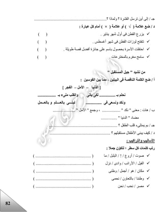 82
....................................................................‫؟‬ ‫ولماذا‬ ‫؟‬ ‫القشرة‬ ‫ترسل‬ ‫أين‬ ‫إلى‬ / ‫جـ‬
( ‫عالمة‬ ‫ضع‬ / ‫د‬√( ‫عالمة‬ ‫أو‬ )×: ‫عبارة‬ ‫كل‬ ‫أمام‬ )
. ‫يناير‬ ‫شهر‬ ‫أول‬ ‫فى‬ ‫القطن‬ ‫يزرع‬) (
) ( . ‫أغسطس‬ ‫شهر‬ ‫فى‬ ‫القطن‬ ‫لوزات‬ ‫تتفتح‬
) ( . ‫عويلة‬ ‫قصة‬ ‫أفضل‬ ‫جائزة‬ ‫على‬ ‫باسم‬ ‫بحصول‬ ‫األسرة‬ ‫احتفلت‬
. ‫بالمخترعات‬ ‫مغرم‬ ‫سامح‬) (
" ‫نشيد‬ ‫من‬‫المستقبل‬ ‫جيل‬"
: ‫القوسين‬ ‫بين‬ ‫مما‬ ، ‫البيتين‬ ‫فى‬ ‫الناقصة‬ ‫الكلمة‬ ‫ضع‬ / ‫أ‬
‫نيا‬‫الد‬ {–‫األمل‬–} ‫الفجر‬
................. ‫بـ‬ ‫ملىء‬ ‫والقلب‬ ‫يأتى‬ ‫لكى‬ ............... ‫بـ‬ ‫نحلم‬
‫نبنـــى‬ ............... ‫فى‬ ‫ونسعى‬ ‫ونكد‬‫بالعـــمل‬ ‫و‬ ‫بالعــــلم‬
..................... " ‫األمل‬ " ‫وجمع‬ ، ................. " ‫نكد‬ " ‫معنى‬ : ‫هات‬ / ‫ب‬
............... " ‫الدنيا‬ " ‫مضاد‬
................................................................ ‫؟‬ ‫الطفل‬ ‫قلب‬ ‫يمتلىء‬ ‫بم‬ / ‫جـ‬
‫يب‬ ‫كيف‬ / ‫د‬......................................................... ‫؟‬ ‫مستقبلهم‬ ‫األعفال‬ ‫نى‬
: ‫والتراكيب‬ ‫األساليب‬
: ‫جمال‬ ‫ن‬‫لتكو‬ ‫؛‬ ‫سطر‬ ‫كل‬ ‫كلمات‬ ‫رتب‬
) .................................................... ( ‫ما‬ / ‫البلبل‬ / ! / ‫أروع‬ / ‫صوت‬
/ ‫وادى‬ / ‫األرانب‬ / ‫الفيل‬) .................................................... ( ‫نزل‬
) .................................................... ( ‫وعنى‬ / ‫أجمل‬ / ‫هو‬ / ‫مكان‬
................................................ ( ‫نحمى‬ / ‫بالتعاون‬ / ‫وعننا‬) ....
) .................................................... ( ‫نحن‬ / ‫نحب‬ / ‫مصر‬
 