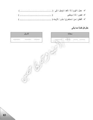 83
) .................................................... ( ‫إلى‬ / ‫تؤجل‬ / ‫الغد‬ / ‫ال‬ / ‫اليوم‬ / ‫عمل‬
.............. ( ‫بوعنى‬ / ‫أنا‬ / ‫فخور‬) ......................................
) .................................................... ( ‫الزيت‬ / ‫بذور‬ / ‫نستخرج‬ / ‫من‬ / ‫القطن‬
‫يأتى‬ ‫مما‬ ‫كلمة‬ ‫كل‬ ‫حلل‬
‫سعادة‬
........... ......... ....... .........
‫تشرق‬
... .......... .................
 