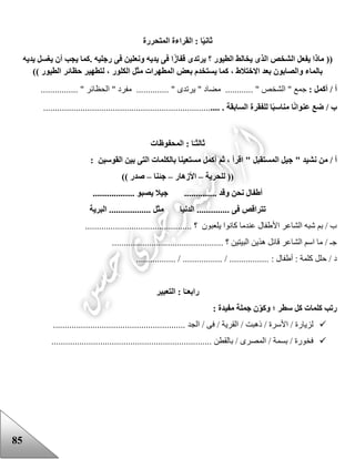 85
‫ا‬ً‫ي‬‫ثان‬‫المتحررة‬ ‫القراءة‬ :
((‫؟‬ ‫الطيور‬ ‫يخالط‬ ‫الذى‬ ‫الشخص‬ ‫يفعل‬ ‫ماذا‬. ‫رجليه‬ ‫فى‬ ‫ونعلين‬ ‫يديه‬ ‫فى‬ ‫ا‬ً‫ز‬‫قفا‬ ‫يرتدى‬‫يديه‬ ‫يغسل‬ ‫أن‬ ‫يجب‬ ‫كما‬
‫الكلور‬ ‫مثل‬ ‫المطهرات‬ ‫بعض‬ ‫يستخدم‬ ‫كما‬ ، ‫االختالط‬ ‫بعد‬ ‫والصابون‬ ‫بالماء‬‫الطيور‬ ‫حظائر‬ ‫لتطهير‬ ،))
‫أ‬: ‫أكمل‬ /‫جمع‬"‫ا‬‫لشخص‬..... ".‫م‬ ......" ‫ضاد‬‫يرتدى‬...... "........‫ال‬ " ‫مفرد‬‫حظائر‬.... "............
‫ب‬/‫السابقة‬ ‫للفقرة‬ ‫ا‬ً‫ب‬‫مناس‬ ‫ا‬ً‫ن‬‫عنوا‬ ‫ضع‬.............................................................................
‫ثا‬‫لث‬‫المحفوظات‬ : ‫ا‬ً‫ـ‬
" ‫نشيد‬ ‫من‬ / ‫أ‬‫المستقبل‬ ‫جيل‬: ‫القوسين‬ ‫بين‬ ‫التى‬ ‫بالكلمات‬ ‫مستعينا‬ ‫أكمل‬ ‫ثم‬ ، ‫اقرأ‬ "
‫للحرية‬ ((–‫األزهار‬–‫جئنا‬–)) ‫صدر‬
.................. ‫يصبو‬ ‫جيال‬ .............. ‫وقد‬ ‫نحن‬ ‫أطفال‬
........ ‫فى‬ ‫تتراقص‬‫البرية‬ .................. ‫مثل‬ ‫الدنيا‬ ......
.............................................. ‫؟‬ ‫يلعبون‬ ‫كانوا‬ ‫عندما‬ ‫األعفال‬ ‫الشاعر‬ ‫شبه‬ ‫بم‬ / ‫ب‬
................................................ ‫؟‬ ‫البيتين‬ ‫هذين‬ ‫قائل‬ ‫الشاعر‬ ‫اسم‬ ‫ما‬ / ‫جـ‬
: ‫أعفال‬ : ‫كلمة‬ ‫حلل‬ / ‫د‬................. / ................. / .................
‫رابع‬‫التعبير‬ : ‫ا‬ً‫ـ‬
: ‫مفيدة‬ ‫جملة‬ ‫ن‬‫وكو‬ ‫؛‬ ‫سطر‬ ‫كل‬ ‫كلمات‬ ‫رتب‬
‫الجد‬ / ‫فى‬ / ‫القرية‬ / ‫ذهبت‬ / ‫األسرة‬ / ‫لزيارة‬.........................................................
‫بالقطن‬ / ‫المصرى‬ / ‫بسمة‬ / ‫فخورة‬.....................................................................
 