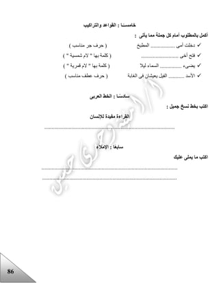 86
‫خامس‬‫والتراكيب‬ ‫القواعد‬ : ‫ـا‬ً‫ــ‬
: ‫يأتى‬ ‫مما‬ ‫جملة‬ ‫كل‬ ‫أمام‬ ‫بالمطلوب‬ ‫أكمل‬
) ‫مناسب‬ ‫جر‬ ‫حرف‬ ( ‫المطبخ‬ ................. ‫أمى‬ ‫دخلت‬
.......................... ‫أخى‬ ‫فتح‬) " ‫شمسية‬ ‫الم‬ " ‫بها‬ ‫كلمة‬ (
‫ليال‬ ‫السماء‬ ............... ‫يضىء‬) " ‫قمرية‬ ‫الم‬ " ‫بها‬ ‫كلمة‬ (
‫الغابة‬ ‫فى‬ ‫يعيشان‬ ‫الفيل‬ ........... ‫األسد‬) ‫مناسب‬ ‫عطف‬ ‫حرف‬ (
‫ساد‬‫العربى‬ ‫الخط‬ : ‫ـا‬ً‫س‬
: ‫جميل‬ ‫نسخ‬ ‫بخط‬ ‫اكتب‬
‫لإلنسان‬ ‫مفيدة‬ ‫القراءة‬
...........................................................................................
ً‫ع‬‫ساب‬‫ا‬ : ‫ا‬‫إلمالء‬
‫عليك‬ ‫يملى‬ ‫ما‬ ‫اكتب‬
...............................................................................................
..............................................................................................
 