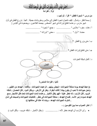 87
‫القراءة‬ : ‫أوال‬
: ‫أجب‬ ‫ثم‬ ، ‫اقرأ‬ " ‫القطن‬ ‫شجرة‬ " ‫درس‬ ‫من‬
‫أول‬ ‫فى‬ ‫القطن‬ ‫نزرع‬ : ّ‫د‬‫الج‬ . ‫جميلة‬ ‫ومفروشات‬ ‫مالبس‬ ‫إلى‬ ‫القطن‬ ‫شجرة‬ ‫تتحول‬ ‫كيف‬ : ‫وتسأل‬ ، ‫تفكر‬ ‫بسمة‬ {
‫ل‬ ‫تتفتح‬ ‫وعندما‬ ، ‫مارس‬ ‫شهر‬} ‫أكياس‬ ‫فى‬ ‫ويضعونه‬ ، ‫الفالحون‬ ‫يجمعه‬ ‫أغسطس‬ ‫شهر‬ ‫فى‬ ‫وزاته‬
....................... " ‫شجرة‬ " ‫جمع‬ ، ...................... " ‫مالبس‬ " ‫مفرد‬ : ‫هات‬ / ‫أ‬
...................... " ‫لوزاته‬ " ‫معنى‬ ، ........................ " ‫أول‬ " ‫مضاد‬
‫الق‬ ‫يزرع‬ ‫متى‬ / ‫ب‬........................................................ ‫؟‬ ‫طن‬
....................................................... ‫؟‬ ‫القطن‬ ‫لوزات‬ ‫تتفتح‬ ‫متى‬ / ‫جـ‬
‫المفردات‬ ‫شبكة‬ ‫أكمل‬ / ‫د‬
‫ا‬ً‫ي‬‫ثان‬‫المتحررة‬ ‫القراءة‬ :
((. ‫بينهم‬ ‫ليعيش‬ ‫؛‬ ‫الحيوانات‬ ‫مملكة‬ ‫ا‬ً‫م‬‫يو‬ ‫الهدهد‬ ‫هبط‬‫ا‬، ‫الطيور‬ ‫من‬ ‫الهدهد‬ : ‫وقالت‬ ، ‫الحيوانات‬ ‫نزعجت‬
‫ونحن‬! ‫بيننا‬ ‫يكون‬ ‫أن‬ ‫نحب‬ ‫ال‬ ‫حيوانات‬‫ق‬. ‫الدود‬ ‫ويأكل‬ ، ‫األرض‬ ‫فى‬ ‫ينقر‬ : ‫البقرة‬ ‫الت‬‫ق‬‫الحصا‬ ‫ال‬‫شكله‬ : ‫ن‬
. ‫غريب‬‫ق‬‫األ‬ ‫ينقل‬ ‫فهو‬ ‫؛‬ ‫علينا‬ ‫خطر‬ ‫إنه‬ : ‫األرنب‬ ‫ال‬. ‫خبار‬‫و‬‫سمع‬ ‫األشجار‬ ‫ظل‬ ‫تحت‬ ‫الحيوانات‬ ‫نامت‬ ‫عندما‬
‫الهدهد‬. ‫األسد‬ ‫زئير‬ ‫صوت‬‫ف‬. ‫خطر‬ ‫فى‬ ‫الحيوانات‬ ‫مملكة‬ : ‫الهدهد‬ ‫صاح‬‫ف‬‫اخت‬‫أمان‬ ‫فى‬ ‫وأصبحت‬ ‫الحيوانات‬ ‫بأت‬
.‫ش‬‫الهدهد‬ ‫الحيوانات‬ ‫كرت‬‫ًا‬‫ش‬‫ع‬ ‫له‬ ‫وبنت‬ ،‫مملكتها‬ ‫فى‬))
‫أ‬/‫ا‬: ‫القوسين‬ ‫بين‬ ‫مما‬ ‫الصواب‬ ‫ختر‬-
‫رأى‬‫ألنه‬ ‫خطر‬ ‫الهدهد‬ ‫أن‬ ‫األرنب‬................... :(‫األخبار‬ ‫ينقل‬–‫شكله‬‫غريب‬–‫يأكل‬) ‫الدود‬
‫القطن‬
 