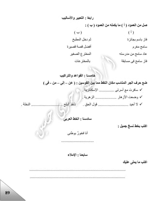 89
ً‫ع‬‫راب‬‫واألساليب‬ ‫التعبير‬ : ‫ا‬
‫العم‬ ‫من‬ ‫صل‬: ) ‫ب‬ ( ‫العمود‬ ‫من‬ ‫يكمله‬ ‫ما‬ ) ‫أ‬ ( ‫ود‬
) ‫ب‬ ( ) ‫أ‬ (
‫المطبخ‬ ‫دخل‬ ‫ثم‬ ‫بجائزة‬ ‫باسم‬ ‫فاز‬
‫قصيرة‬ ‫قصة‬ ‫أفضل‬ ‫مغرم‬ ‫سامح‬
‫مدرس‬ ‫من‬ ‫سامح‬ ‫عاد‬‫الصغير‬ ‫المخترع‬ ‫ته‬
‫بالمخترعات‬ ‫مسابقة‬ ‫فى‬ ‫سامح‬ ‫فاز‬
‫خامس‬‫والتراكيب‬ ‫القواعد‬ : ‫ا‬ً‫ـ‬
‫عن‬ ( : ‫القوسين‬ ‫بين‬ ‫مما‬ ‫النقط‬ ‫مكان‬ ‫المناسب‬ ‫الجر‬ ‫حرف‬ ‫ضع‬–‫إلى‬–‫من‬-) ‫فى‬
. ‫اإلسكندرية‬ ............... ‫أسرتى‬ ‫مع‬ ‫سافرت‬
‫وض‬. ‫الزهرية‬ ..................... ‫األزهار‬ ‫عت‬
. ‫الحق‬ ‫قول‬ .............................. ‫أحيد‬ ‫ال‬. ‫النخلة‬ ............................... ‫البلح‬ ‫نأخذ‬
‫ساد‬‫العربى‬ ‫الخط‬ : ‫ا‬ً‫سـ‬
: ‫جميل‬ ‫نسخ‬ ‫بخط‬ ‫اكتب‬
‫بوعنى‬ ٌ‫ر‬‫فخو‬ ‫أنا‬
................................
‫سابع‬‫ا‬ : ‫ا‬ً‫ـ‬‫إلمالء‬
‫عليك‬ ‫يملى‬ ‫ما‬ ‫اكتب‬
...............................................................................................
..............................................................................................
 