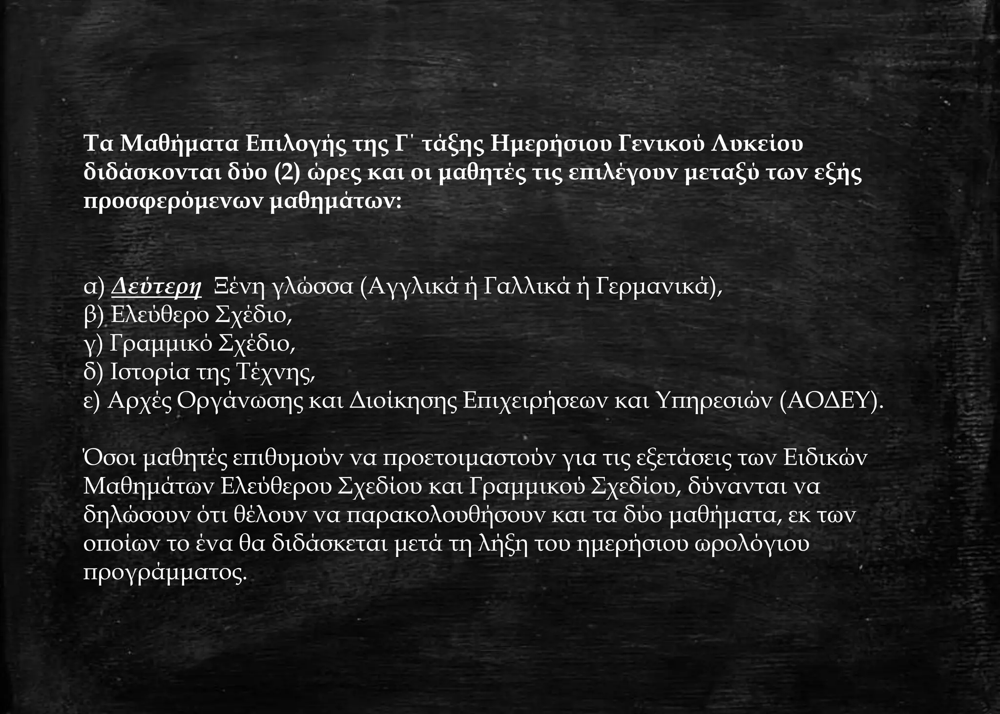 Τα Μαθήματα Επιλογής της Γ΄ τάξης Ημερήσιου Γενικού Λυκείου
διδάσκονται δύο (2) ώρες και οι μαθητές τις επιλέγουν μεταξύ των εξής
προσφερόμενων μαθημάτων:
α) Δεύτερη Ξένη γλώσσα (Αγγλικά ή Γαλλικά ή Γερμανικά),
β) Ελεύθερο Σχέδιο,
γ) Γραμμικό Σχέδιο,
δ) Ιστορία της Τέχνης,
ε) Αρχές Οργάνωσης και Διοίκησης Επιχειρήσεων και Υπηρεσιών (ΑΟΔΕΥ).
Όσοι μαθητές επιθυμούν να προετοιμαστούν για τις εξετάσεις των Ειδικών
Μαθημάτων Ελεύθερου Σχεδίου και Γραμμικού Σχεδίου, δύνανται να
δηλώσουν ότι θέλουν να παρακολουθήσουν και τα δύο μαθήματα, εκ των
οποίων το ένα θα διδάσκεται μετά τη λήξη του ημερήσιου ωρολόγιου
προγράμματος.
 