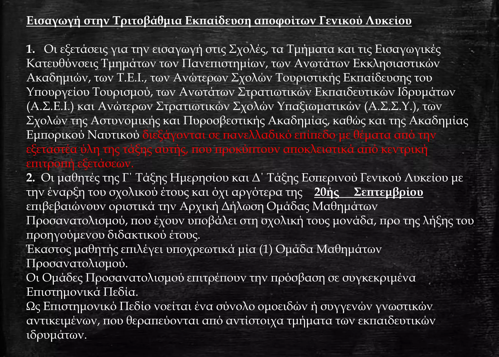 Εισαγωγή στην Τριτοβάθμια Εκπαίδευση αποφοίτων Γενικού Λυκείου
1. Οι εξετάσεις για την εισαγωγή στις Σχολές, τα Τμήματα και τις Εισαγωγικές
Κατευθύνσεις Τμημάτων των Πανεπιστημίων, των Ανωτάτων Εκκλησιαστικών
Ακαδημιών, των Τ.Ε.Ι., των Ανώτερων Σχολών Τουριστικής Εκπαίδευσης του
Υπουργείου Τουρισμού, των Ανωτάτων Στρατιωτικών Εκπαιδευτικών Ιδρυμάτων
(Α.Σ.Ε.Ι.) και Ανώτερων Στρατιωτικών Σχολών Υπαξιωματικών (Α.Σ.Σ.Υ.), των
Σχολών της Αστυνομικής και Πυροσβεστικής Ακαδημίας, καθώς και της Ακαδημίας
Εμπορικού Ναυτικού διεξάγονται σε πανελλαδικό επίπεδο με θέματα από την
εξεταστέα ύλη της τάξης αυτής, που προκύπτουν αποκλειστικά από κεντρική
επιτροπή εξετάσεων.
2. Οι μαθητές της Γ΄ Τάξης Ημερησίου και Δ΄ Τάξης Εσπερινού Γενικού Λυκείου με
την έναρξη του σχολικού έτους και όχι αργότερα της 20ής Σεπτεμβρίου
επιβεβαιώνουν οριστικά την Αρχική Δήλωση Ομάδας Μαθημάτων
Προσανατολισμού, που έχουν υποβάλει στη σχολική τους μονάδα, προ της λήξης του
προηγούμενου διδακτικού έτους.
Έκαστος μαθητής επιλέγει υποχρεωτικά μία (1) Ομάδα Μαθημάτων
Προσανατολισμού.
Οι Ομάδες Προσανατολισμού επιτρέπουν την πρόσβαση σε συγκεκριμένα
Επιστημονικά Πεδία.
Ως Επιστημονικό Πεδίο νοείται ένα σύνολο ομοειδών ή συγγενών γνωστικών
αντικειμένων, που θεραπεύονται από αντίστοιχα τμήματα των εκπαιδευτικών
ιδρυμάτων.
 