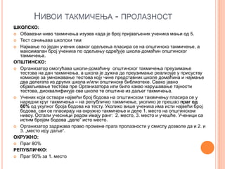 НИВОИ ТАКМИЧЕЊА - ПРОЛАЗНОСТ
ШКОЛСКО:
 Обавезни ниво такмичења изузев када је број пријављених ученика мањи од 5.
 Тест сачињава школски тим
 Најмање по један ученик сваког одељења пласира се на општинско такмичење, а
максималан број ученика по одељењу одређује школа-домаћин општинског
такмичења.
ОПШТИНСКО:
 Организатор омогућава школи-домаћину општинског такмичења преузимање
тестова на дан такмичења, а школа је дужна да преузимање реализује у присуству
комисије за умножавање тестова коју чине представник школе домаћина и најмање
два делегата из других школа и/или општинске библиотеке. Свако јавно
објављивање тестова пре Организатора или било какво нарушавање тајности
тестова, дисквалификује све школе те општине из даљег такмичења.
 Ученик који оствари највећи број бодова на општинском такмичењу пласира се у
наредни круг такмичења – на републичко такмичење, уколико је прешао праг од
60% од укупног броја бодова на тесту. Уколико више ученика има исти највећи број
бодова, сви се пласирају на окружно такмичење и деле 1. место на општинском
нивоу. Остали учесници редом имају ранг: 2. место, 3. место и учешће. Ученици са
истим бројем бодова „деле“ исто место.
 Организатор задржава право промене прага пролазности у смислу дозволе да и 2. и
3. „место иду даље“.
ОКРУЖНО:
 Праг 80%
РЕПУБЛИЧКО:
 Праг 90% за 1. место
 