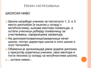 НАЧИН НАГРАЂИВАЊА
ШКОЛСКИ НИВО
 Школа награђује ученике за постигнуто 1, 2. и 3.
место дипломом (и књигом у складу с
могућностима), њихове менторе похваљује, а
остали учесници добијају похвалницу за
учествовање, сарадницима захваљује.
 На дипломи/похвалници/захвалници печат
школе, потпис директора школе и лого школе и
лого Читалића.
 Обавезна је организација јавне доделе диплома
у присуству родитеља ученика, свих ментора и
госта песника (у складу са могућностима школе).
 ...остали нивои...
 