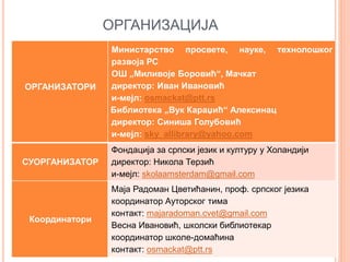 ОРГАНИЗАЦИЈА
ОРГАНИЗАТОРИ
Министарство просвете, науке, технолошког
развоја РС
ОШ „Миливоје Боровић“, Мачкат
директор: Иван Ивановић
и-мејл: osmackat@ptt.rs
Библиотека „Вук Караџић“ Алексинац
директор: Синиша Голубовић
и-мејл: sky_allibrary@yahoo.com
СУОРГАНИЗАТОР
Фондација за српски језик и културу у Холандији
директор: Никола Терзић
и-мејл: skolaamsterdam@gmail.com
Координатори
Маја Радоман Цветићанин, проф. српског језика
координатор Ауторског тима
контакт: majaradoman.cvet@gmail.com
Весна Ивановић, школски библиотекар
координатор школе-домаћина
контакт: osmackat@ptt.rs
 
