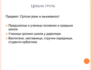 ЦИЉНА ГРУПА
Предмет: Српски језик и књижевност
 Предшколци и ученици основних и средњих
школа
 Ученици српских школа у дијаспори
 Васпитачи, наставници, стручни сарадници,
студенти србистике
 