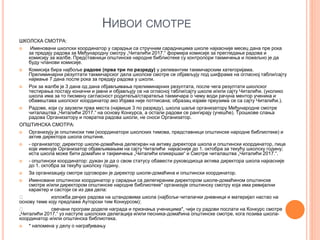 НИВОИ СМОТРЕ
ШКОЛСКА СМОТРА:
 Именовани школски координатор у сарадњи са стручним сарадницима школе најкасније месец дана пре рока
за предају радова за Међународну смотру „Читалићи 2017.“ формира комисије за прегледање радова и
комисију за жалбе. Представници општинске народне библиотеке су контролори такмичења и пожељно је да
буду чланови комисије.
 Комисија бира најбоље радове (прва три по разреду) у релевантим такмичарским категоријама.
Прелиминарни резултати такмичарског дела школске смотре се објављују под шифрама на огласној табли/сајту
најмање 7 дана после рока за предају радова у школи.
 Рок за жалбе је 3 дана од дана објављивања прелиминарних резултата, после чега резултати школског
тестирања постају коначни и јавни и објављују се на огласној табли/сајту школе и/или сајту Читалићи. (уколико
школа има за то писмену сагласност родитеља/старатеља такмичара о чему води рачуна ментор ученика и
обавештава школског координатор ако Изјава није потписана; образац изјаве преузима се са сајту Читалићи.).
 Радове, који су заузели прва места (највише 3 по разреду), школа шаље организатору Међународне смотре
читалаштва „Читалићи 2017.“ на основу Конкурса, а остали радови се рангирају (учешће). Трошкове слања
радова Организатору и повратка радова школи, не сноси Организатор.
ОПШТИНСКА СМОТРА:
 Организују је општински тим (координатори школских тимова, представници општинске народне библиотеке) и
актив директора школа општине.
 - организатор: директор школе-домаћина делегиран на активу директора школа и општински координатор, лице
које именује Организатор објављивањем на сајту Читалићи најкасније до 1. октобра за текућу школску годину;
иста школа може бити домаћин и такјмичења „Читалићи кликершаи“ и Смотре читалаштва „Читалићи 2017.“.
 - општински координатор: дужан је да о свом статусу обавести руководиоца актива директора школа најкасније
до 1. октобра за текућу школску годину.
 За организацију смотре одговоран је директор школе-домаћина и општински координатор.
 Именовани општински координатор у сарадњи са делегираним директором школе-домаћином општинске
смотре и/или директором општинске народне библиотеке* организује општинску смотру која има ревијални
карактер и састоји се из два дела:
изложба дечјих радова на штандовима школа (најбољи читалачки дневници и материјал настао на
основу теме коју предлаже Ауторски тим Конкурсом);
свечани програм доделе награда и признања ученицима*, чији су радови послати на Конкурс смотре
„Читалићи 2017.“ уз наступе школских делегација и/или песника-домаћина општинске смотре, кога позива школа-
координатор и/или општинска библиотека.
 * напомена у делу о награђивању
 