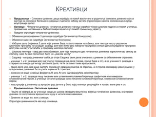 КРЕАТИВЦИ
 Предшколци – Сликовни дневник: деца израђују уз помоћ васпитача и родитеља сликовни дневник који се
састоји од сликовне белешке о најмање 3 дела по избору детета (прекопиран наслов сликовнице и аутор,
илустрација дела)
 Основци – Читалачки дневник: читалачки дневник ученици израђују током школске године уз помоћ учитеља,
предметних наставника и библиотекара односно уз помоћ примерену узрасту
 Предлог структуре читалачког дневника:
Обавезна дела (најмање 3 дела које одређује Организатор Конкурсом);
Обавезни задатак (одређује Организатор Конкурсом)
Изборна дела (најмање 3 дела које ученик бира по сопственом нахођењу, али тако да нису у редовном
школском програму ни за један разред, али могу бити део изборног програма (списак дела из редовног програма
доступан на сајту Читалићи у програму школске лектире)
Школска лектира – овај део није обавезан, али није погрешно део читалачког дненвика користити као свеску за
лектиру, како би све прочитано било на ,„једном месту“
Садржај - на крају дневника треба да стоји Садржај свих дела уписаних у дневник са обележеним странама.
- ученици 1. и 2. разреда могу да уписују појединачна дела (песме, приче бајке и сл), а од ученика 3. разреда и
старијих се очекује да читају целовита дела, те ће се само таква вредновати;
- свако дело које има више од 60% сликовног садржаја сматра се стрипом, а 3 стрипа одговарају једној књизи; у
вредновање дневника ће се узети највише 9 стрипова;
- дневник се води у свесци формата А5 или А4 или одговарајућем регистратору;
- ученици 1. и 2. разреда пишу писаним или штампаним словима ћирилице графитном или хемијском
оловком/налив-пером, а ученици осталих разреда само писаним словима ћирилице, хемијском оловком/налив-
пером;
- илустрације у дневнику су ауторски рад детета у било којој техници укључујући и колаж, мапе ума и сл.
 Средњошколци - Читалачки дненвик
- Пошто се сматра да су ученици средњих школа овладали вештином вођења читалачког дневника, они праве
дненвик по сопственом вредносном суду и читалачким навикама;
- Дневник се води ел. или у свесци;
Структура дневника иста као код основаца.
 