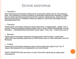 ОСТАЛЕ КАТЕГОРИЈЕ
 Читалићи +
Ова такмичарска категорија намењена је ученицима којима српски није матерњи
језик. Они креирају читалачки дневник на језицима националних мањима у Србији
или на неком од страних језика (енглеском, руском, македонском, немачком или
француском језику) уз обавезни избор од најмање 3 дела која припадају српској
књижевној баштини.
 Гласници
Такмичарска категорија намењена свим узрастима, а подразумева ,,добар'' глас о
нечему. Ученици креирају радове радове чија се тема и облик прецизирају текстом
Конкурса - ,;Незаборављени великани нашег краја – блог, сајт – тимски рад школе
 Весници
Такмичарска категорија намењена наставницима, васпитачима, студентима
србистике који креирају радионице (у библиотеци) чија се тема прецизира текстом
Конкурса.
 Словца
Такмичарска категорија намењена деци српске дијаспоре узраста од 7 до 14
година која формално или неформално уче српски језик
ТЕКСТ КОНКУРСА биће доступан на сајту Читалића најкасније до краја првог
полугодишта.
 