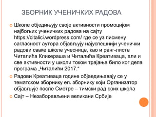 ЗБОРНИК УЧЕНИЧКИХ РАДОВА
 Школе обједињују своје активности промоцијом
најбољих ученичких радова на сајту
https://citalici.wordpress.com/ где се уз писмену
сагласност аутора објављују најуспешнији ученички
радови сваке школе учеснице, као и ранг-листе
Читалића Кликераша и Читалића Креативаца, али и
све активности у школи током трајања било ког дела
програма „Читалићи 2017.“
 Радови Креативаца године објаедињавају се у
тематском зборнику ел. зборнику који Организатор
објављује после Смотре – тимски рад свих школа
 Сајт – Незаборављени великани Србије
 
