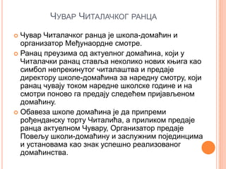ЧУВАР ЧИТАЛАЧКОГ РАНЦА
 Чувар Читалачког ранца је школа-домаћин и
организатор Међунаордне смотре.
 Ранац преузима од актуелног домаћина, који у
Читалачки ранац ставља неколико нових књига као
симбол непрекинутог читалаштва и предаје
директору школе-домаћина за наредну смотру, који
ранац чувају током наредне школске године и на
смотри поново га предају следећем пријављеном
домаћину.
 Обавеза школе домаћина је да припреми
рођенданску торту Читалића, а приликом предаје
ранца актуелном Чувару, Организатор предаје
Повељу школи-домаћину и заслужним појединцима
и установама као знак успешно реализованог
домаћинства.
 
