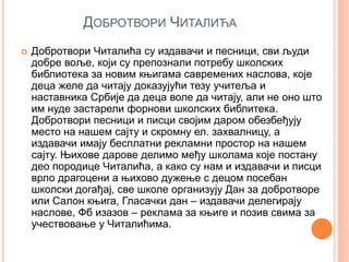 ДОБРОТВОРИ ЧИТАЛИЋА
 Добротвори Читалића су издавачи и песници, сви људи
добре воље, који су препознали потребу школских
библиотека за новим књигама савремених наслова, које
деца желе да читају доказујући тезу учитеља и
наставника Србије да деца воле да читају, али не оно што
им нуде застарели форнови школских библитека.
Добротвори песници и писци својим даром обезбеђују
место на нашем сајту и скромну ел. захвалницу, а
издавачи имају бесплатни рекламни простор на нашем
сајту. Њихове дарове делимо међу школама које постану
део породице Читалића, а како су нам и издавачи и писци
врло драгоцени а њихово дужење с децом посебан
школски догађај, све школе организују Дан за добротворе
или Салон књига, Гласачки дан – издавачи делегирају
наслове, Фб изазов – реклама за књиге и позив свима за
учествовање у Читалићима.
 