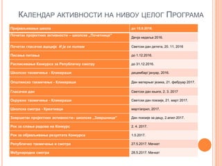 КАЛЕНДАР АКТИВНОСТИ НА НИВОУ ЦЕЛОГ ПРОГРАМА
Пријављивање школа до 15.9.2016.
Почетак пројектних активности – школске ,,Почетнице''
Дечја недеља 2016.
Почетак гласачке ацкције И ја се питам Светски дан детета, 20. 11. 2016
Писање питања до 1.12.2016.
Расписивање Конкурса за Републичку смотру до 31.12.2016.
Школско такмичење - Кликераши децембар/ јануар, 2016.
Општинско такмичење - Кликераши Дан матерњег језика, 21. фебруар 2017.
Гласачки дан Светски дан књиге, 2. 3. 2017
Окружно такмичење - Кликераши Светски дан поезије, 21. март 2017.
Школска смотра - Креативци март/април, 2017.
Завршетак пројектних активности– школске ,,Завршнице'' Дан поезије за децу, 2.апил 2017.
Рок за слање радова на Конкурс 2. 4. 2017.
Рок за објављивање резултата Конкурса 1.5.2017.
Републичко такмичење и смотра 27.5.2017. Мачкат
Међународна смотра 28.5.2017. Мачкат
 