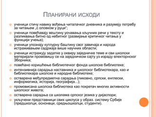 ПЛАНИРАНИ ИСХОДИ
 ученици стичу навику вођења читалачког дневника и разумеју потребу
за читањем „с оловком у руци“;
 ученици повећавају вештину уочавања кључних речи у тексту и
разликвања битно од небитног (развијање критичког читања у
функцији учења);
 ученици упознају кутлурну баштину свог завичаја и народа
истраживањем садржаја више научних области;
 ученици истражују задатке у оквиру заједничке теме и сви школски
материјали промовишу се на заједничком сајту уз израду електорнског
Зборника;
 повећано коришћење библиотечког фонда школске библиотеке;
 интензивнија сарадња наставника и школског библиотекара, као и
библиотекара школске и народне библиотеке;
 остварена међупредметна сарадња (ликовно, српски, енглески,
информатика, историја, географија...);
 промовисана школска библиотека као покретач многих активности
школског живота;
 остварена сарадња са школама српског језика у дијаспори;
 укључени представници свих циклуса у образ. систему Србије
(предшколци, оснонвци, средњошколци, студенти).
 