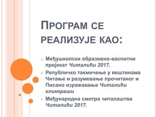 ПРОГРАМ СЕ
РЕАЛИЗУЈЕ КАО:
 Међушколски образовно-васпитни
пројекат Читалићи 2017.
 Републичко такмичење у вештинама
Читање и разумевање прочитаног и
Писано изражавање Читалићи
кликераши
 Међународна смотра читалаштва
Читалићи 2017.
 