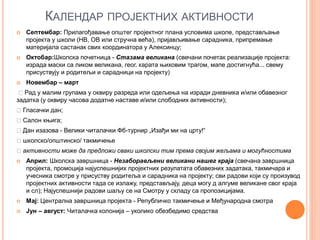 КАЛЕНДАР ПРОЈЕКТНИХ АКТИВНОСТИ
 Септембар: Прилагођавање општег пројектног плана условима школе, представљање
пројекта у школи (НВ, ОВ или стручна већа), пријављивање сарадника, припремање
материјала састанак свих координатора у Алексинцу;
 Октобар:Школска почетница - Стазама великана (свечани почетак реализације пројекта:
израда маски са ликом великана, геог. карата њиховим трагом, мапе достигнућа... свему
присуствују и родитељи и сарадници на пројекту)
 Новембар – март
Рад у малим групама у оквиру разреда или одељења на изради дневника и/или обавезног
задатка (у оквиру часова додатне наставе и/или слободних активности);
Гласачки дан;
Салон књига;
Дан изазова - Велики читалачки Фб-турнир „Изађи ми на црту!“
школско/општинско/ такмичење
активности може да предложи сваки школски тим према својим жељама и могућностима
 Април: Школска завршница - Незаборављени великани нашег краја (свечана завршница
пројекта, промоција најуспешнијих пројектних резулатата обавезних задатака, такмичара и
учесника смотре у присуству родитеља и сарадника на пројекту; сви радови који су произувод
пројектних активности тада се излажу, представљају, деца могу д алгуме великане свог краја
и сл); Најуспешнији радови шаљу се на Смотру у складу са пропозицијама.
 Мај: Централна завршница пројекта - Републичко такмичење и Међународна смотра
 Јун – август: Читалачка колонија – уколико обезбедимо средства
 