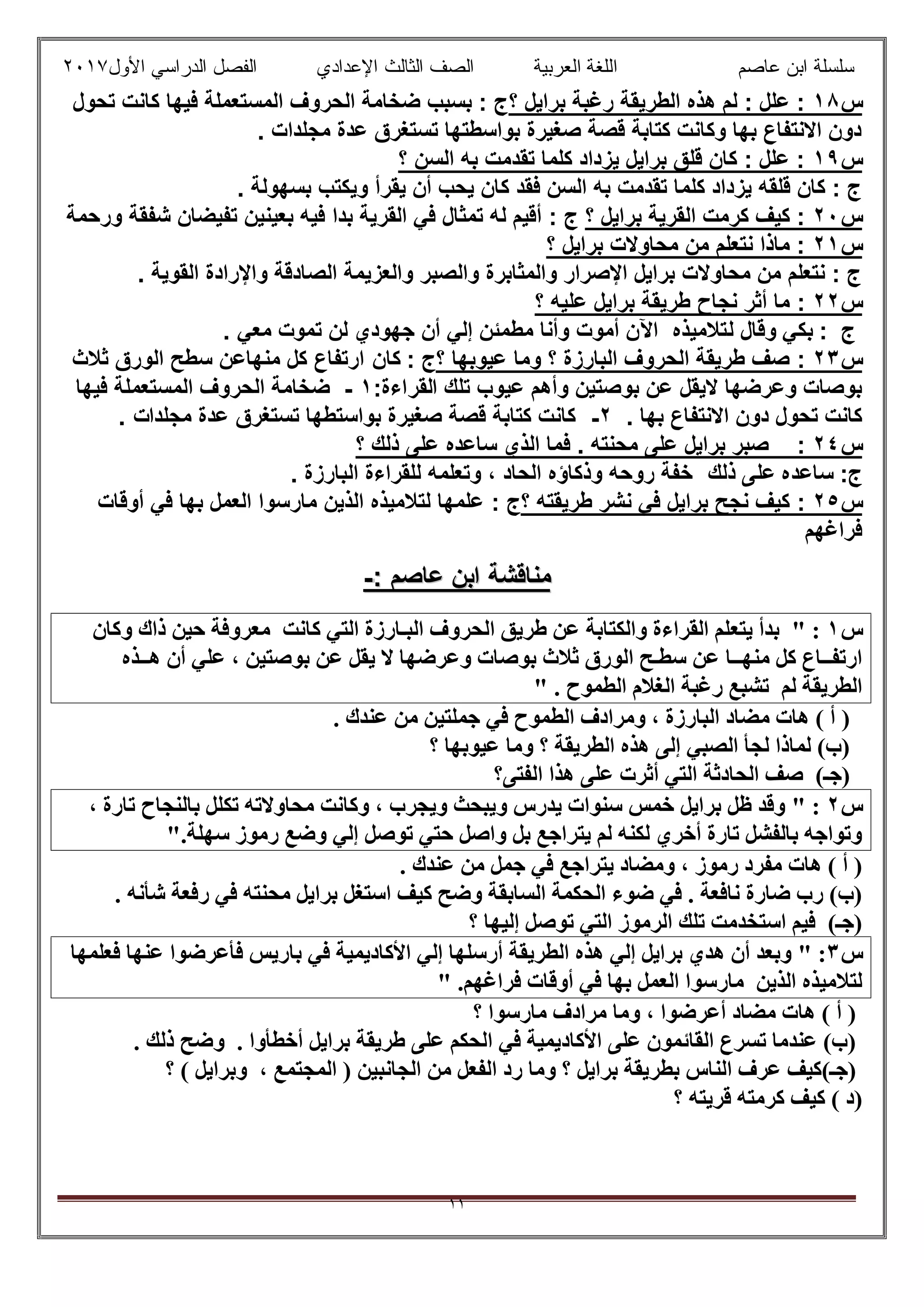 ‫ﻋﺎﺻم‬ ‫اﺑن‬ ‫ﺳﻠﺳﻠﺔ‬‫اﻟﻌرﺑﯾﺔ‬ ‫اﻟﻠﻐﺔ‬‫اﻟﺛﺎ‬ ‫اﻟﺻف‬‫ﻟث‬‫اﻷول‬ ‫اﻟدراﺳﻲ‬ ‫اﻟﻔﺻل‬ ‫اﻹﻋدادي‬٢٠١٧
١١
‫س‬١٨‫؟‬ ‫ﺑراﯾل‬ ‫رﻏﺑﺔ‬ ‫اﻟطرﯾﻘﺔ‬ ‫ھذه‬ ‫ﻟم‬ : ‫ﻋﻠل‬ :‫ﺗﺣول‬ ‫ﻛﺎﻧت‬ ‫ﻓﯾﮭﺎ‬ ‫اﻟﻣﺳﺗﻌﻣﻠﺔ‬ ‫اﻟﺣروف‬ ‫ﺿﺧﺎﻣﺔ‬ ‫ﺑﺳﺑب‬ : ‫ج‬
. ‫ﻣﺟﻠدات‬ ‫ﻋدة‬ ‫ﺗﺳﺗﻐرق‬ ‫ﺑواﺳطﺗﮭﺎ‬ ‫ﺻﻐﯾرة‬ ‫ﻗﺻﺔ‬ ‫ﻛﺗﺎﺑﺔ‬ ‫وﻛﺎﻧت‬ ‫ﺑﮭﺎ‬ ‫اﻻﻧﺗﻔﺎع‬ ‫دون‬
‫س‬١٩‫؟‬ ‫اﻟﺳن‬ ‫ﺑﮫ‬ ‫ﺗﻘدﻣت‬ ‫ﻛﻠﻣﺎ‬ ‫ﯾزداد‬ ‫ﺑراﯾل‬ ‫ﻗﻠق‬ ‫ﻛﺎن‬ : ‫ﻋﻠل‬ :
. ‫ﺑﺳﮭوﻟﺔ‬ ‫وﯾﻛﺗب‬ ‫ﯾﻘرأ‬ ‫أن‬ ‫ﯾﺣب‬ ‫ﻛﺎن‬ ‫ﻓﻘد‬ ‫اﻟﺳن‬ ‫ﺑﮫ‬ ‫ﺗﻘدﻣت‬ ‫ﻛﻠﻣﺎ‬ ‫ﯾزداد‬ ‫ﻗﻠﻘﮫ‬ ‫ﻛﺎن‬ : ‫ج‬
‫س‬٢٠‫؟‬ ‫ﺑراﯾل‬ ‫اﻟﻘرﯾﺔ‬ ‫ﻛرﻣت‬ ‫ﻛﯾف‬ :: ‫ج‬‫ﺑد‬ ‫اﻟﻘرﯾﺔ‬ ‫ﻓﻲ‬ ‫ﺗﻣﺛﺎل‬ ‫ﻟﮫ‬ ‫أﻗﯾم‬‫ا‬‫ورﺣﻣﺔ‬ ‫ﺷﻔﻘﺔ‬ ‫ﺗﻔﯾﺿﺎن‬ ‫ﺑﻌﯾﻧﯾن‬ ‫ﻓﯾﮫ‬
‫س‬٢١‫؟‬ ‫ﺑراﯾل‬ ‫ﻣﺣﺎوﻻت‬ ‫ﻣن‬ ‫ﻧﺗﻌﻠم‬ ‫ﻣﺎذا‬ :
. ‫اﻟﻘوﯾﺔ‬ ‫واﻹرادة‬ ‫اﻟﺻﺎدﻗﺔ‬ ‫واﻟﻌزﯾﻣﺔ‬ ‫واﻟﺻﺑر‬ ‫واﻟﻣﺛﺎﺑرة‬ ‫اﻹﺻرار‬ ‫ﺑراﯾل‬ ‫ﻣﺣﺎوﻻت‬ ‫ﻣن‬ ‫ﻧﺗﻌﻠم‬ : ‫ج‬
‫س‬٢٢:‫؟‬ ‫ﻋﻠﯾﮫ‬ ‫ﺑراﯾل‬ ‫طرﯾﻘﺔ‬ ‫ﻧﺟﺎح‬ ‫أﺛر‬ ‫ﻣﺎ‬
: ‫ج‬‫ﻟ‬ ‫وﻗﺎل‬ ‫ﺑﻛﻲ‬‫ﺗﻼﻣﯾذه‬‫ﺗﻣو‬ ‫ﻟن‬ ‫ﺟﮭودي‬ ‫أن‬ ‫إﻟﻲ‬ ‫ﻣطﻣﺋن‬ ‫وأﻧﺎ‬ ‫أﻣوت‬ ‫اﻵن‬‫ﻣﻌﻲ‬ ‫ت‬.
‫س‬٢٣:‫؟‬ ‫ﻋﯾوﺑﮭﺎ‬ ‫وﻣﺎ‬ ‫؟‬ ‫اﻟﺑﺎرزة‬ ‫اﻟﺣروف‬ ‫طرﯾﻘﺔ‬ ‫ﺻف‬: ‫ج‬‫ﻛﺎ‬‫ن‬‫ﺛﻼث‬ ‫اﻟورق‬ ‫ﺳطﺢ‬ ‫ﻣﻧﮭﺎﻋن‬ ‫ﻛل‬ ‫ارﺗﻔﺎع‬
‫ﺗﻠك‬ ‫ﻋﯾوب‬ ‫وأھم‬ ‫ﺑوﺻﺗﯾن‬ ‫ﻋن‬ ‫ﻻﯾﻘل‬ ‫وﻋرﺿﮭﺎ‬ ‫ﺑوﺻﺎت‬‫اﻟﻘراءة‬:١-‫ﻓﯾﮭﺎ‬ ‫اﻟﻣﺳﺗﻌﻣﻠﺔ‬ ‫اﻟﺣروف‬ ‫ﺿﺧﺎﻣﺔ‬
. ‫ﺑﮭﺎ‬ ‫اﻻﻧﺗﻔﺎع‬ ‫دون‬ ‫ﺗﺣول‬ ‫ﻛﺎﻧت‬٢-‫ﻣﺟﻠدا‬ ‫ﻋدة‬ ‫ﺗﺳﺗﻐرق‬ ‫ﺑواﺳﺗطﮭﺎ‬ ‫ﺻﻐﯾرة‬ ‫ﻗﺻﺔ‬ ‫ﻛﺗﺎﺑﺔ‬ ‫ﻛﺎﻧت‬‫ت‬.
‫س‬٢٤:‫؟‬ ‫ذﻟك‬ ‫ﻋﻠﻰ‬ ‫ﺳﺎﻋده‬ ‫اﻟذي‬ ‫ﻓﻣﺎ‬ . ‫ﻣﺣﻧﺗﮫ‬ ‫ﻋﻠﻰ‬ ‫ﺑراﯾل‬ ‫ﺻﺑر‬
:‫ج‬‫ذﻟك‬ ‫ﻋﻠﻰ‬ ‫ﺳﺎﻋده‬‫اﻟﺑﺎرزة‬ ‫ﻟﻠﻘراءة‬ ‫وﺗﻌﻠﻣﮫ‬ ، ‫اﻟﺣﺎد‬ ‫وذﻛﺎؤه‬ ‫روﺣﮫ‬ ‫ﺧﻔﺔ‬.
‫س‬٢٥:‫؟‬ ‫طرﯾﻘﺗﮫ‬ ‫ﻧﺷر‬ ‫ﻓﻲ‬ ‫ﺑراﯾل‬ ‫ﻧﺟﺢ‬ ‫ﻛﯾف‬: ‫ج‬‫أوﻗﺎت‬ ‫ﻓﻲ‬ ‫ﺑﮭﺎ‬ ‫اﻟﻌﻣل‬ ‫ﻣﺎرﺳوا‬ ‫اﻟذﯾن‬ ‫ﻟﺗﻼﻣﯾذه‬ ‫ﻋﻠﻣﮭﺎ‬
‫ﻓراﻏﮭم‬
‫ﻣﻧﺎﻗﺷﺔ‬‫ﻣﻧﺎﻗﺷﺔ‬‫ﻋﺎﺻم‬ ‫اﺑن‬‫ﻋﺎﺻم‬ ‫اﺑن‬::--
‫س‬١:"‫ﯾﺘﻌ‬ ‫ﺑﺪأ‬‫وﻛﺎن‬ ‫ذاك‬ ‫ﺣﯿﻦ‬ ‫ﻣﻌﺮوﻓﺔ‬ ‫ﻛﺎﻧﺖ‬ ‫اﻟﺘﻲ‬ ‫اﻟﺒـﺎرزة‬ ‫اﻟﺤﺮوف‬ ‫طﺮﯾﻖ‬ ‫ﻋﻦ‬ ‫واﻟﻜﺘﺎﺑﺔ‬ ‫اﻟﻘﺮاءة‬ ‫ﻠﻢ‬
‫ھــﺬه‬ ‫أن‬ ‫ﻋﻠﻲ‬ ، ‫ﺑﻮﺻﺘﯿﻦ‬ ‫ﻋﻦ‬ ‫ﯾﻘﻞ‬ ‫ﻻ‬ ‫وﻋﺮﺿﮭﺎ‬ ‫ﺑﻮﺻﺎت‬ ‫ﺛﻼث‬ ‫اﻟﻮرق‬ ‫ﺳﻄـﺢ‬ ‫ﻋﻦ‬ ‫ﻣﻨﮭــﺎ‬ ‫ﻛﻞ‬ ‫ارﺗﻔــﺎع‬
. ‫اﻟﻄﻤﻮح‬ ‫اﻟﻐﻼم‬ ‫رﻏﺒﺔ‬ ‫ﺗﺸﺒﻊ‬ ‫ﻟﻢ‬ ‫اﻟﻄﺮﯾﻘﺔ‬"
‫ﻋﻨﺪك‬ ‫ﻣﻦ‬ ‫ﺟﻤﻠﺘﯿﻦ‬ ‫ﻓﻲ‬ ‫اﻟﻄﻤﻮح‬ ‫وﻣﺮادف‬ ، ‫اﻟﺒﺎرزة‬ ‫ﻣﻀﺎد‬ ‫ھﺎت‬ ( ‫أ‬ ).
‫؟‬ ‫ﻋﯿﻮﺑﮭﺎ‬ ‫وﻣﺎ‬ ‫؟‬ ‫اﻟﻄﺮﯾﻘﺔ‬ ‫ھﺬه‬ ‫إﻟﻰ‬ ‫اﻟﺼﺒﻲ‬ ‫ﻟﺠﺄ‬ ‫ﻟﻤﺎذا‬ (‫)ب‬
‫اﻟﻔﺘﻰ؟‬ ‫ھﺬا‬ ‫ﻋﻠﻰ‬ ‫أﺛﺮت‬ ‫اﻟﺘﻲ‬ ‫اﻟﺤﺎدﺛﺔ‬ ‫ﺻﻒ‬ (‫)ﺟـ‬
‫س‬٢:"، ‫ﺗﺎرة‬ ‫ﺑﺎﻟﻨﺠﺎح‬ ‫ﺗﻜﻠﻞ‬ ‫ﻣﺤﺎوﻻﺗﮫ‬ ‫وﻛﺎﻧﺖ‬ ، ‫وﯾﺠﺮب‬ ‫وﯾﺒﺤﺚ‬ ‫ﯾﺪرس‬ ‫ﺳﻨﻮات‬ ‫ﺧﻤﺲ‬ ‫ﺑﺮاﯾﻞ‬ ‫ظﻞ‬ ‫وﻗﺪ‬
‫ﺳ‬ ‫رﻣﻮز‬ ‫وﺿﻊ‬ ‫إﻟﻲ‬ ‫ﺗﻮﺻﻞ‬ ‫ﺣﺘﻲ‬ ‫واﺻﻞ‬ ‫ﺑﻞ‬ ‫ﯾﺘﺮاﺟﻊ‬ ‫ﻟﻢ‬ ‫ﻟﻜﻨﮫ‬ ‫أﺧﺮي‬ ‫ﺗﺎرة‬ ‫ﺑﺎﻟﻔﺸﻞ‬ ‫وﺗﻮاﺟﮫ‬.‫ﮭﻠﺔ‬"
. ‫ﻋﻨﺪك‬ ‫ﻣﻦ‬ ‫ﺟﻤﻞ‬ ‫ﻓﻲ‬ ‫ﯾﺘﺮاﺟﻊ‬ ‫وﻣﻀﺎد‬ ، ‫رﻣﻮز‬ ‫ﻣﻔﺮد‬ ‫ھﺎت‬ ( ‫أ‬ )
. ‫ﺷﺄﻧﮫ‬ ‫رﻓﻌﺔ‬ ‫ﻓﻲ‬ ‫ﻣﺤﻨﺘﮫ‬ ‫ﺑﺮاﯾﻞ‬ ‫اﺳﺘﻐﻞ‬ ‫ﻛﯿﻒ‬ ‫وﺿﺢ‬ ‫اﻟﺴﺎﺑﻘﺔ‬ ‫اﻟﺤﻜﻤﺔ‬ ‫ﺿﻮء‬ ‫ﻓﻲ‬ . ‫ﻧﺎﻓﻌﺔ‬ ‫ﺿﺎرة‬ ‫رب‬ (‫)ب‬
‫؟‬ ‫إﻟﯿﮭﺎ‬ ‫ﺗﻮﺻﻞ‬ ‫اﻟﺘﻲ‬ ‫اﻟﺮﻣﻮز‬ ‫ﺗﻠﻚ‬ ‫اﺳﺘﺨﺪﻣﺖ‬ ‫ﻓﯿﻢ‬ (‫)ﺟـ‬
‫س‬٣:"‫ﺑﺎ‬ ‫ﻓﻲ‬ ‫اﻷﻛﺎدﯾﻤﯿﺔ‬ ‫إﻟﻲ‬ ‫أرﺳﻠﮭﺎ‬ ‫اﻟﻄﺮﯾﻘﺔ‬ ‫ھﺬه‬ ‫إﻟﻲ‬ ‫ﺑﺮاﯾﻞ‬ ‫ھﺪي‬ ‫أن‬ ‫وﺑﻌﺪ‬‫ﻓﻌﻠﻤﮭﺎ‬ ‫ﻋﻨﮭﺎ‬ ‫ﻓﺄﻋﺮﺿﻮا‬ ‫رﯾﺲ‬
.‫ﻓﺮاﻏﮭﻢ‬ ‫أوﻗﺎت‬ ‫ﻓﻲ‬ ‫ﺑﮭﺎ‬ ‫اﻟﻌﻤﻞ‬ ‫ﻣﺎرﺳﻮا‬ ‫اﻟﺬﯾﻦ‬ ‫ﻟﺘﻼﻣﯿﺬه‬"
‫؟‬ ‫ﻣﺎرﺳﻮا‬ ‫ﻣﺮادف‬ ‫وﻣﺎ‬ ، ‫أﻋﺮﺿﻮا‬ ‫ﻣﻀﺎد‬ ‫ھﺎت‬ ( ‫أ‬ )
. ‫ذﻟﻚ‬ ‫وﺿﺢ‬ . ‫أﺧﻄﺄوا‬ ‫ﺑﺮاﯾﻞ‬ ‫طﺮﯾﻘﺔ‬ ‫ﻋﻠﻰ‬ ‫اﻟﺤﻜﻢ‬ ‫ﻓﻲ‬ ‫اﻷﻛﺎدﯾﻤﯿﺔ‬ ‫ﻋﻠﻰ‬ ‫اﻟﻘﺎﺋﻤﻮن‬ ‫ﺗﺴﺮع‬ ‫ﻋﻨﺪﻣﺎ‬ (‫)ب‬
‫ﻣﻦ‬ ‫اﻟﻔﻌﻞ‬ ‫رد‬ ‫وﻣﺎ‬ ‫؟‬ ‫ﺑﺮاﯾﻞ‬ ‫ﺑﻄﺮﯾﻘﺔ‬ ‫اﻟﻨﺎس‬ ‫ﻋﺮف‬ ‫)ﺟـ(ﻛﯿﻒ‬‫؟‬ ( ‫وﺑﺮاﯾﻞ‬ ، ‫اﻟﻤﺠﺘﻤﻊ‬ ) ‫اﻟﺠﺎﻧﺒﯿﻦ‬
‫؟‬ ‫ﻗﺮﯾﺘﮫ‬ ‫ﻛﺮﻣﺘﮫ‬ ‫ﻛﯿﻒ‬ ( ‫)د‬
 