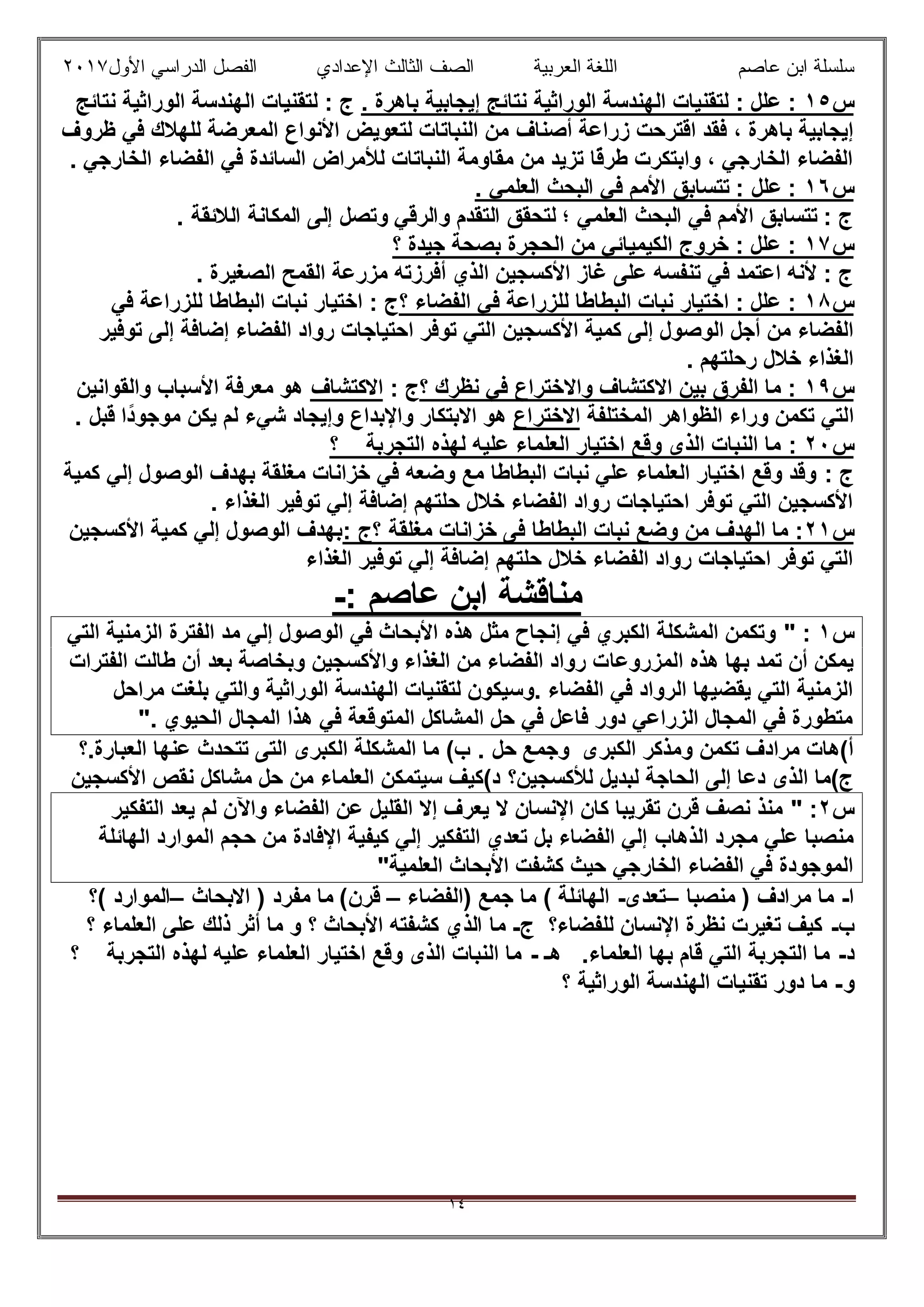 ‫ﻋﺎﺻم‬ ‫اﺑن‬ ‫ﺳﻠﺳﻠﺔ‬‫اﻟﻌرﺑﯾﺔ‬ ‫اﻟﻠﻐﺔ‬‫اﻟﺛﺎ‬ ‫اﻟﺻف‬‫ﻟث‬‫اﻷول‬ ‫اﻟدراﺳﻲ‬ ‫اﻟﻔﺻل‬ ‫اﻹﻋدادي‬٢٠١٧
١٤
‫س‬١٥. ‫ﺑﺎھرة‬ ‫إﯾﺟﺎﺑﯾﺔ‬ ‫ﻧﺗﺎﺋﺞ‬ ‫اﻟوراﺛﯾﺔ‬ ‫اﻟﮭﻧدﺳﺔ‬ ‫ﻟﺗﻘﻧﯾﺎت‬ : ‫ﻋﻠل‬ :‫ﻧﺗﺎﺋﺞ‬ ‫اﻟوراﺛﯾﺔ‬ ‫اﻟﮭﻧدﺳﺔ‬ ‫ﻟﺗﻘﻧﯾﺎت‬ : ‫ج‬
‫أﺻﻧﺎف‬ ‫زراﻋﺔ‬ ‫اﻗﺗرﺣت‬ ‫ﻓﻘد‬ ، ‫ﺑﺎھرة‬ ‫إﯾﺟﺎﺑﯾﺔ‬‫ظروف‬ ‫ﻓﻲ‬ ‫ﻟﻠﮭﻼك‬ ‫اﻟﻣﻌرﺿﺔ‬ ‫اﻷﻧواع‬ ‫ﻟﺗﻌوﯾض‬ ‫اﻟﻧﺑﺎﺗﺎت‬ ‫ﻣن‬
. ‫اﻟﺧﺎرﺟﻲ‬ ‫اﻟﻔﺿﺎء‬ ‫ﻓﻲ‬ ‫اﻟﺳﺎﺋدة‬ ‫ﻟﻸﻣراض‬ ‫اﻟﻧﺑﺎﺗﺎت‬ ‫ﻣﻘﺎوﻣﺔ‬ ‫ﻣن‬ ‫ﺗزﯾد‬ ‫ًﺎ‬‫ﻗ‬‫طر‬ ‫واﺑﺗﻛرت‬ ، ‫اﻟﺧﺎرﺟﻲ‬ ‫اﻟﻔﺿﺎء‬
‫س‬١٦. ‫اﻟﻌﻠﻣﻲ‬ ‫اﻟﺑﺣث‬ ‫ﻓﻲ‬ ‫اﻷﻣم‬ ‫ﺗﺗﺳﺎﺑق‬ : ‫ﻋﻠل‬ :
‫اﻟﻣﻛﺎﻧﺔ‬ ‫إﻟﻰ‬ ‫وﺗﺻل‬ ‫واﻟرﻗﻲ‬ ‫اﻟﺗﻘدم‬ ‫ﻟﺗﺣﻘق‬ ‫؛‬ ‫اﻟﻌﻠﻣﻲ‬ ‫اﻟﺑﺣث‬ ‫ﻓﻲ‬ ‫اﻷﻣم‬ ‫ﺗﺗﺳﺎﺑق‬ : ‫ج‬. ‫اﻟﻼﺋﻘﺔ‬
‫س‬١٧‫؟‬ ‫ﺟﯾدة‬ ‫ﺑﺻﺣﺔ‬ ‫اﻟﺣﺟرة‬ ‫ﻣن‬ ‫اﻟﻛﯾﻣﯾﺎﺋﻲ‬ ‫ﺧروج‬ : ‫ﻋﻠل‬ :
. ‫اﻟﺻﻐﯾرة‬ ‫اﻟﻘﻣﺢ‬ ‫ﻣزرﻋﺔ‬ ‫أﻓرزﺗﮫ‬ ‫اﻟذي‬ ‫اﻷﻛﺳﺟﯾن‬ ‫ﻏﺎز‬ ‫ﻋﻠﻰ‬ ‫ﺗﻧﻔﺳﮫ‬ ‫ﻓﻲ‬ ‫اﻋﺗﻣد‬ ‫ﻷﻧﮫ‬ : ‫ج‬
‫س‬١٨‫؟‬ ‫اﻟﻔﺿﺎء‬ ‫ﻓﻲ‬ ‫ﻟﻠزراﻋﺔ‬ ‫اﻟﺑطﺎطﺎ‬ ‫ﻧﺑﺎت‬ ‫اﺧﺗﯾﺎر‬ : ‫ﻋﻠل‬ :‫ﻓﻲ‬ ‫ﻟﻠزراﻋﺔ‬ ‫اﻟﺑطﺎطﺎ‬ ‫ﻧﺑﺎت‬ ‫اﺧﺗﯾﺎر‬ : ‫ج‬
‫اﻷﻛ‬ ‫ﻛﻣﯾﺔ‬ ‫إﻟﻰ‬ ‫اﻟوﺻول‬ ‫أﺟل‬ ‫ﻣن‬ ‫اﻟﻔﺿﺎء‬‫ﺗوﻓﯾر‬ ‫إﻟﻰ‬ ‫إﺿﺎﻓﺔ‬ ‫اﻟﻔﺿﺎء‬ ‫رواد‬ ‫اﺣﺗﯾﺎﺟﺎت‬ ‫ﺗوﻓر‬ ‫اﻟﺗﻲ‬ ‫ﺳﺟﯾن‬
. ‫رﺣﻠﺗﮭم‬ ‫ﺧﻼل‬ ‫اﻟﻐذاء‬
‫س‬١٩‫؟‬ ‫ﻧظرك‬ ‫ﻓﻲ‬ ‫واﻻﺧﺗراع‬ ‫اﻻﻛﺗﺷﺎف‬ ‫ﺑﯾن‬ ‫اﻟﻔرق‬ ‫ﻣﺎ‬ :: ‫ج‬‫اﻻﻛﺗﺷﺎف‬‫واﻟﻘواﻧﯾن‬ ‫اﻷﺳﺑﺎب‬ ‫ﻣﻌرﻓﺔ‬ ‫ھو‬
‫ا‬‫اﻟﻣﺧﺗﻠﻔﺔ‬ ‫اﻟظواھر‬ ‫وراء‬ ‫ﺗﻛﻣن‬ ‫ﻟﺗﻲ‬‫اﻻﺧﺗراع‬‫واﻹﺑد‬ ‫اﻻﺑﺗﻛﺎر‬ ‫ھو‬‫ًا‬‫د‬‫ﻣوﺟو‬ ‫ﯾﻛن‬ ‫ﻟم‬ ‫ﺷﻲء‬ ‫وإﯾﺟﺎد‬ ‫اع‬. ‫ﻗﺑل‬
‫س‬٠٢:‫؟‬ ‫اﻟﺗﺟرﺑﺔ‬ ‫ﻟﮭذه‬ ‫ﻋﻠﯾﮫ‬ ‫اﻟﻌﻠﻣﺎء‬ ‫اﺧﺗﯾﺎر‬ ‫وﻗﻊ‬ ‫اﻟذى‬ ‫اﻟﻧﺑﺎت‬ ‫ﻣﺎ‬
: ‫ج‬‫ﻛﻣﯾﺔ‬ ‫إﻟﻲ‬ ‫اﻟوﺻول‬ ‫ﺑﮭدف‬ ‫ﻣﻐﻠﻘﺔ‬ ‫ﺧزاﻧﺎت‬ ‫ﻓﻲ‬ ‫وﺿﻌﮫ‬ ‫ﻣﻊ‬ ‫اﻟﺑطﺎطﺎ‬ ‫ﻧﺑﺎت‬ ‫ﻋﻠﻲ‬ ‫اﻟﻌﻠﻣﺎء‬ ‫اﺧﺗﯾﺎر‬ ‫وﻗﻊ‬ ‫وﻗد‬
. ‫اﻟﻐذاء‬ ‫ﺗوﻓﯾر‬ ‫إﻟﻲ‬ ‫إﺿﺎﻓﺔ‬ ‫ﺣﻠﺗﮭم‬ ‫ﺧﻼل‬ ‫اﻟﻔﺿﺎء‬ ‫رواد‬ ‫اﺣﺗﯾﺎﺟﺎت‬ ‫ﺗوﻓر‬ ‫اﻟﺗﻲ‬ ‫اﻷﻛﺳﺟﯾن‬
‫س‬١٢‫اﻟﺑط‬ ‫ﻧﺑﺎت‬ ‫وﺿﻊ‬ ‫ﻣن‬ ‫اﻟﮭدف‬ ‫ﻣﺎ‬ :‫؟‬ ‫ﻣﻐﻠﻘﺔ‬ ‫ﺧزاﻧﺎت‬ ‫ﻓﻰ‬ ‫ﺎطﺎ‬: ‫ج‬‫اﻷﻛﺳﺟﯾن‬ ‫ﻛﻣﯾﺔ‬ ‫إﻟﻲ‬ ‫اﻟوﺻول‬ ‫ﺑﮭدف‬
‫اﻟﻐذاء‬ ‫ﺗوﻓﯾر‬ ‫إﻟﻲ‬ ‫إﺿﺎﻓﺔ‬ ‫ﺣﻠﺗﮭم‬ ‫ﺧﻼل‬ ‫اﻟﻔﺿﺎء‬ ‫رواد‬ ‫اﺣﺗﯾﺎﺟﺎت‬ ‫ﺗوﻓر‬ ‫اﻟﺗﻲ‬
‫ﻣﻧﺎﻗﺷﺔ‬‫ﻋﺎﺻم‬ ‫اﺑن‬:-
‫س‬١:"‫اﻟﺗﻲ‬ ‫اﻟزﻣﻧﯾﺔ‬ ‫اﻟﻔﺗرة‬ ‫ﻣد‬ ‫إﻟﻲ‬ ‫اﻟوﺻول‬ ‫ﻓﻲ‬ ‫اﻷﺑﺣﺎث‬ ‫ھذه‬ ‫ﻣﺛل‬ ‫إﻧﺟﺎح‬ ‫ﻓﻲ‬ ‫اﻟﻛﺑري‬ ‫اﻟﻣﺷﻛﻠﺔ‬ ‫وﺗﻛﻣن‬
‫اﻟﻣزروﻋﺎ‬ ‫ھذه‬ ‫ﺑﮭﺎ‬ ‫ﺗﻣد‬ ‫أن‬ ‫ﯾﻣﻛن‬‫اﻟﻔﺗرات‬ ‫طﺎﻟت‬ ‫أن‬ ‫ﺑﻌد‬ ‫وﺑﺧﺎﺻﺔ‬ ‫واﻷﻛﺳﺟﯾن‬ ‫اﻟﻐذاء‬ ‫ﻣن‬ ‫اﻟﻔﺿﺎء‬ ‫رواد‬ ‫ت‬
‫ﻣراﺣل‬ ‫ﺑﻠﻐت‬ ‫واﻟﺗﻲ‬ ‫اﻟوراﺛﯾﺔ‬ ‫اﻟﮭﻧدﺳﺔ‬ ‫ﻟﺗﻘﻧﯾﺎت‬ ‫.وﺳﯾﻛون‬ ‫اﻟﻔﺿﺎء‬ ‫ﻓﻲ‬ ‫اﻟرواد‬ ‫ﯾﻘﺿﯾﮭﺎ‬ ‫اﻟﺗﻲ‬ ‫اﻟزﻣﻧﯾﺔ‬
. ‫اﻟﺣﯾوي‬ ‫اﻟﻣﺟﺎل‬ ‫ھذا‬ ‫ﻓﻲ‬ ‫اﻟﻣﺗوﻗﻌﺔ‬ ‫اﻟﻣﺷﺎﻛل‬ ‫ﺣل‬ ‫ﻓﻲ‬ ‫ﻓﺎﻋل‬ ‫دور‬ ‫اﻟزراﻋﻲ‬ ‫اﻟﻣﺟﺎل‬ ‫ﻓﻲ‬ ‫ﻣﺗطورة‬"
‫اﻟﻛﺑ‬ ‫وﻣذﻛر‬ ‫ﺗﻛﻣن‬ ‫ﻣرادف‬ ‫أ(ھﺎت‬‫ﺣل‬ ‫وﺟﻣﻊ‬ ‫رى‬.‫اﻟﻌﺑﺎرة.؟‬ ‫ﻋﻧﮭﺎ‬ ‫ﺗﺗﺣدث‬ ‫اﻟﺗﻰ‬ ‫اﻟﻛﺑرى‬ ‫اﻟﻣﺷﻛﻠﺔ‬ ‫ﻣﺎ‬ (‫ب‬
‫ﻟﻸﻛﺳﺟﯾن؟‬ ‫ﻟﺑدﯾل‬ ‫اﻟﺣﺎﺟﺔ‬ ‫إﻟﻰ‬ ‫دﻋﺎ‬ ‫اﻟذى‬ ‫ج(ﻣﺎ‬‫اﻷﻛﺳﺟﯾن‬ ‫ﻧﻘص‬ ‫ﻣﺷﺎﻛل‬ ‫ﺣل‬ ‫ﻣن‬ ‫اﻟﻌﻠﻣﺎء‬ ‫ﺳﯾﺗﻣﻛن‬ ‫د(ﻛﯾف‬
‫س‬٢:"‫اﻟﺗﻔﻛﯾر‬ ‫ﯾﻌد‬ ‫ﻟم‬ ‫واﻵن‬ ‫اﻟﻔﺿﺎء‬ ‫ﻋن‬ ‫اﻟﻘﻠﯾل‬ ‫إﻻ‬ ‫ﯾﻌرف‬ ‫ﻻ‬ ‫اﻹﻧﺳﺎن‬ ‫ﻛﺎن‬ ‫ﺗﻘرﯾﺑﺎ‬ ‫ﻗرن‬ ‫ﻧﺻف‬ ‫ﻣﻧذ‬
‫اﻟذھﺎب‬ ‫ﻣﺟرد‬ ‫ﻋﻠﻲ‬ ‫ﻣﻧﺻﺑﺎ‬‫اﻟﮭﺎﺋﻠﺔ‬ ‫اﻟﻣوارد‬ ‫ﺣﺟم‬ ‫ﻣن‬ ‫اﻹﻓﺎدة‬ ‫ﻛﯾﻔﯾﺔ‬ ‫إﻟﻲ‬ ‫اﻟﺗﻔﻛﯾر‬ ‫ﺗﻌدي‬ ‫ﺑل‬ ‫اﻟﻔﺿﺎء‬ ‫إﻟﻲ‬
‫اﻟﻌﻠﻣﯾﺔ‬ ‫اﻷﺑﺣﺎث‬ ‫ﻛﺷﻔت‬ ‫ﺣﯾث‬ ‫اﻟﺧﺎرﺟﻲ‬ ‫اﻟﻔﺿﺎء‬ ‫ﻓﻲ‬ ‫اﻟﻣوﺟودة‬"
‫ا‬-‫ﻣﻧﺻﺑﺎ‬ ) ‫ﻣرادف‬ ‫ﻣﺎ‬–‫ﺗﻌدى‬-‫)اﻟﻔﺿﺎء‬ ‫ﺟﻣﻊ‬ ‫ﻣﺎ‬ ( ‫اﻟﮭﺎﺋﻠﺔ‬–‫اﻻﺑﺣﺎث‬ ) ‫ﻣﻔرد‬ ‫ﻣﺎ‬ (‫ﻗرن‬–‫(؟‬ ‫اﻟﻣوارد‬
‫ب‬-‫ﻟﻠﻔﺿﺎء؟‬ ‫اﻹﻧﺳﺎن‬ ‫ﻧظرة‬ ‫ﺗﻐﯾرت‬ ‫ﻛﯾف‬‫ج‬-‫اﻟذي‬ ‫ﻣﺎ‬‫؟‬ ‫اﻟﻌﻠﻣﺎء‬ ‫ﻋﻠﻰ‬ ‫ذﻟك‬ ‫أﺛر‬ ‫ﻣﺎ‬ ‫و‬ ‫؟‬ ‫اﻷﺑﺣﺎث‬ ‫ﻛﺷﻔﺗﮫ‬
‫د‬-‫اﻟﻌﻠﻣﺎء‬ ‫ﺑﮭﺎ‬ ‫ﻗﺎم‬ ‫اﻟﺗﻲ‬ ‫اﻟﺗﺟرﺑﺔ‬ ‫ﻣﺎ‬‫ھـ‬ .-‫؟‬ ‫اﻟﺗﺟرﺑﺔ‬ ‫ﻟﮭذه‬ ‫ﻋﻠﯾﮫ‬ ‫اﻟﻌﻠﻣﺎء‬ ‫اﺧﺗﯾﺎر‬ ‫وﻗﻊ‬ ‫اﻟذى‬ ‫اﻟﻧﺑﺎت‬ ‫ﻣﺎ‬
‫و‬-‫؟‬ ‫اﻟوراﺛﯾﺔ‬ ‫اﻟﮭﻧدﺳﺔ‬ ‫ﺗﻘﻧﯾﺎت‬ ‫دور‬ ‫ﻣﺎ‬
 
