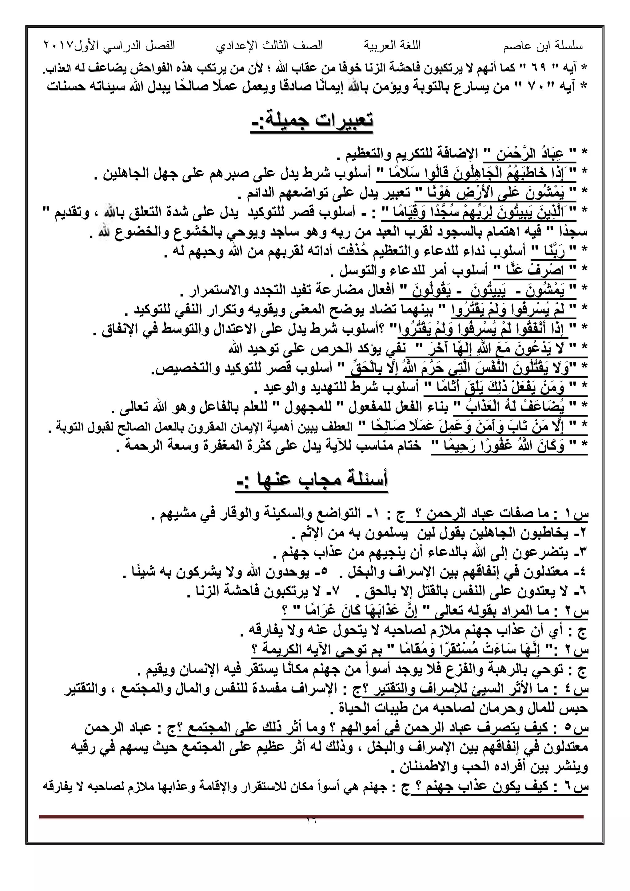 ‫ﻋﺎﺻم‬ ‫اﺑن‬ ‫ﺳﻠﺳﻠﺔ‬‫اﻟﻌرﺑﯾﺔ‬ ‫اﻟﻠﻐﺔ‬‫اﻟﺛﺎ‬ ‫اﻟﺻف‬‫ﻟث‬‫اﻷول‬ ‫اﻟدراﺳﻲ‬ ‫اﻟﻔﺻل‬ ‫اﻹﻋدادي‬٢٠١٧
١٦
" ‫آﯾﮫ‬ *٦٩‫ﻟﮫ‬ ‫ﯾﻀﺎﻋﻒ‬ ‫اﻟﻔﻮاﺣﺶ‬ ‫ھﺬه‬ ‫ﯾﺮﺗﻜﺐ‬ ‫ﻣﻦ‬ ‫ﻷن‬ ‫؛‬ ‫ﷲ‬ ‫ﻋﻘﺎب‬ ‫ﻣﻦ‬ ‫ًﺎ‬‫ﻓ‬‫ﺧﻮ‬ ‫اﻟﺰﻧﺎ‬ ‫ﻓﺎﺣﺸﺔ‬ ‫ﯾﺮﺗﻜﺒﻮن‬ ‫ﻻ‬ ‫أﻧﮭﻢ‬ ‫ﻛﻤﺎ‬ ".‫اﻟﻌﺬاب‬
" ‫آﯾﮫ‬ *٧٠"‫ﺎ‬ً‫ﺻﺎﻟﺤ‬ ً‫ﻋﻤﻼ‬ ‫وﯾﻌﻤﻞ‬ ‫ًﺎ‬‫ﻗ‬‫ﺻﺎد‬ ‫ًﺎ‬‫ﻧ‬‫إﯾﻤﺎ‬ ‫ﺑﺎ‬ ‫وﯾﺆﻣﻦ‬ ‫ﺑﺎﻟﺘﻮﺑﺔ‬ ‫ﯾﺴﺎرع‬ ‫ﻣﻦ‬‫ﺣﺴﻨﺎت‬ ‫ﺳﯿﺌﺎﺗﮫ‬ ‫ﷲ‬ ‫ﯾﺒﺪل‬
‫ﺟﻣﯾﻠﺔ‬ ‫ﺗﻌﺑﯾرات‬‫ﺟﻣﯾﻠﺔ‬ ‫ﺗﻌﺑﯾرات‬::--
*"ِ‫ن‬َ‫ﻣ‬ْ‫ﺣ‬‫اﻟرﱠ‬ ُ‫د‬‫َﺎ‬‫ﺑ‬ِ‫ﻋ‬". ‫واﻟﺗﻌظﯾم‬ ‫ﻟﻠﺗﻛرﯾم‬ ‫اﻹﺿﺎﻓﺔ‬
*"َ‫َا‬‫ذ‬ِ‫إ‬‫ًﺎ‬‫ﻣ‬ َ‫َﻼ‬‫ﺳ‬ ‫ُوا‬‫ﻟ‬‫َﺎ‬‫ﻗ‬ َ‫ُون‬‫ﻠ‬ِ‫ھ‬‫ﺎ‬َ‫ْﺟ‬‫ﻟ‬‫ا‬ ُ‫م‬ُ‫ﮭ‬َ‫ﺑ‬َ‫ط‬‫ﺎ‬َ‫ﺧ‬". ‫اﻟﺟﺎھﻠﯾن‬ ‫ﺟﮭل‬ ‫ﻋﻠﻰ‬ ‫ﺻﺑرھم‬ ‫ﻋﻠﻰ‬ ‫ﯾدل‬ ‫ﺷرط‬ ‫أﺳﻠوب‬
*"‫ًﺎ‬‫ﻧ‬ ْ‫َو‬‫ھ‬ ِ‫ض‬ْ‫َر‬ ْ‫اﻷ‬ ‫َﻰ‬‫ﻠ‬َ‫ﻋ‬ َ‫ُون‬‫ﺷ‬ْ‫ﻣ‬َ‫ﯾ‬"‫ﺗواﺿﻌﮭم‬ ‫ﻋﻠﻰ‬ ‫ﯾدل‬ ‫ﺗﻌﺑﯾر‬. ‫اﻟداﺋم‬
*َ "ْ‫م‬ِ‫ﮭ‬‫ﱢ‬‫ﺑ‬َ‫ِر‬‫ﻟ‬ َ‫ُون‬‫ﺗ‬‫ِﯾ‬‫ﺑ‬َ‫ﯾ‬ َ‫ِﯾن‬‫ذ‬‫ﱠ‬‫ﻟ‬‫ا‬‫ًﺎ‬‫ﻣ‬‫َﺎ‬‫ﯾ‬ِ‫ﻗ‬ َ‫و‬ ‫ًا‬‫د‬‫ُﺟﱠ‬‫ﺳ‬":-" ‫وﺗﻘدﯾم‬ ، ‫ﺑﺎ‬ ‫اﻟﺗﻌﻠق‬ ‫ﺷدة‬ ‫ﻋﻠﻰ‬ ‫ﯾدل‬ ‫ﻟﻠﺗوﻛﯾد‬ ‫ﻗﺻر‬ ‫أﺳﻠوب‬
. ‫واﻟﺧﺿوع‬ ‫ﺑﺎﻟﺧﺷوع‬ ‫وﯾوﺣﻲ‬ ‫ﺳﺎﺟد‬ ‫وھو‬ ‫رﺑﮫ‬ ‫ﻣن‬ ‫اﻟﻌﺑد‬ ‫ﻟﻘرب‬ ‫ﺑﺎﻟﺳﺟود‬ ‫اھﺗﻣﺎم‬ ‫ﻓﯾﮫ‬ " ‫ًا‬‫د‬‫ﺳﺟ‬
*"‫َﺎ‬‫ﻧ‬‫ﱠ‬‫ﺑ‬َ‫ر‬"‫ُذﻓ‬‫ﺣ‬ ‫واﻟﺗﻌظﯾم‬ ‫ﻟﻠدﻋﺎء‬ ‫ﻧداء‬ ‫أﺳﻠوب‬. ‫ﻟﮫ‬ ‫وﺣﺑﮭم‬ ‫ﷲ‬ ‫ﻣن‬ ‫ﻟﻘرﺑﮭم‬ ‫أداﺗﮫ‬ ‫ت‬
*"ْ‫ف‬ ِ‫ر‬ْ‫اﺻ‬‫ﱠﺎ‬‫ﻧ‬َ‫ﻋ‬". ‫واﻟﺗوﺳل‬ ‫ﻟﻠدﻋﺎء‬ ‫أﻣر‬ ‫أﺳﻠوب‬
*"َ‫ُون‬‫ﺷ‬ْ‫ﻣ‬َ‫ﯾ‬-َ‫ُون‬‫ﺗ‬‫ِﯾ‬‫ﺑ‬َ‫ﯾ‬-َ‫ُون‬‫ﻟ‬‫ُو‬‫ﻘ‬َ‫ﯾ‬". ‫واﻻﺳﺗﻣرار‬ ‫اﻟﺗﺟدد‬ ‫ﺗﻔﯾد‬ ‫ﻣﺿﺎرﻋﺔ‬ ‫أﻓﻌﺎل‬
*"ْ‫م‬َ‫ﻟ‬ َ‫و‬ ‫ُوا‬‫ﻓ‬ ِ‫ر‬ْ‫ُﺳ‬‫ﯾ‬ ْ‫م‬َ‫ﻟ‬‫ُوا‬‫ر‬ُ‫ﺗ‬ْ‫ﻘ‬َ‫ﯾ‬‫ﻟﻠﺗوﻛﯾد‬ ‫اﻟﻧﻔﻲ‬ ‫وﺗﻛرار‬ ‫وﯾﻘوﯾﮫ‬ ‫اﻟﻣﻌﻧﻰ‬ ‫ﯾوﺿﺢ‬ ‫ﺗﺿﺎد‬ ‫ﺑﯾﻧﮭﻣﺎ‬ ".
" *ْ‫م‬َ‫ﻟ‬ َ‫و‬ ‫ُوا‬‫ﻓ‬ ِ‫ر‬ْ‫ُﺳ‬‫ﯾ‬ ْ‫م‬َ‫ﻟ‬ ‫ُوا‬‫ﻘ‬َ‫ﻔ‬ْ‫ﻧ‬َ‫أ‬ ‫َا‬‫ذ‬ِ‫إ‬‫ُوا‬‫ر‬ُ‫ﺗ‬ْ‫ﻘ‬َ‫ﯾ‬. ‫اﻹﻧﻔﺎق‬ ‫ﻓﻲ‬ ‫واﻟﺗوﺳط‬ ‫اﻻﻋﺗدال‬ ‫ﻋﻠﻰ‬ ‫ﯾدل‬ ‫ﺷرط‬ ‫؟أﺳﻠوب‬ "
" *َ‫َﻊ‬‫ﻣ‬ َ‫ُون‬‫ﻋ‬ْ‫َد‬‫ﯾ‬ َ‫ﻻ‬َ‫ر‬َ‫َﺧ‬‫آ‬ ‫ًﺎ‬‫ﮭ‬َ‫ﻟ‬ِ‫إ‬ ِ ‫ﱠ‬‫ﷲ‬"‫ﷲ‬ ‫ﺗوﺣﯾد‬ ‫ﻋﻠﻰ‬ ‫اﻟﺣرص‬ ‫ﯾؤﻛد‬ ‫ﻧﻔﻲ‬
" *ُ ‫ﱠ‬‫ﷲ‬ َ‫م‬‫رﱠ‬َ‫ﺣ‬ ‫ِﻲ‬‫ﺗ‬‫ﱠ‬‫ﻟ‬‫ا‬ َ‫ْس‬‫ﻔ‬‫ﱠ‬‫ﻧ‬‫اﻟ‬ َ‫ُون‬‫ﻠ‬ُ‫ﺗ‬ْ‫ﻘ‬َ‫ﯾ‬ َ‫ﻻ‬ َ‫و‬َ‫ْﺣ‬‫ﻟ‬‫ِﺎ‬‫ﺑ‬ ‫ﱠ‬‫ِﻻ‬‫إ‬‫قﱢ‬.‫واﻟﺗﺧﺻﯾص‬ ‫ﻟﻠﺗوﻛﯾد‬ ‫ﻗﺻر‬ ‫أﺳﻠوب‬ "
" *‫ًﺎ‬‫ﻣ‬‫َﺎ‬‫ﺛ‬َ‫أ‬ َ‫ْق‬‫ﻠ‬َ‫ﯾ‬ َ‫ك‬ِ‫ﻟ‬َ‫ذ‬ ْ‫ل‬َ‫ْﻌ‬‫ﻔ‬َ‫ﯾ‬ ْ‫َن‬‫ﻣ‬ َ‫و‬". ‫واﻟوﻋﯾد‬ ‫ﻟﻠﺗﮭدﯾد‬ ‫ﺷرط‬ ‫أﺳﻠوب‬
" *ُ‫َاب‬‫ذ‬َ‫ﻌ‬ْ‫ﻟ‬‫ا‬ ُ‫ﮫ‬َ‫ﻟ‬ ْ‫َف‬‫ﻋ‬‫َﺎ‬‫ﺿ‬ُ‫ﯾ‬". ‫ﺗﻌﺎﻟﻰ‬ ‫ﷲ‬ ‫وھو‬ ‫ﺑﺎﻟﻔﺎﻋل‬ ‫ﻟﻠﻌﻠم‬ " ‫ﻟﻠﻣﺟﮭول‬ " ‫ﻟﻠﻣﻔﻌول‬ ‫اﻟﻔﻌل‬ ‫ﺑﻧﺎء‬
" *َ‫َﺎب‬‫ﺗ‬ ْ‫َن‬‫ﻣ‬ ‫ﱠ‬‫ِﻻ‬‫إ‬ً‫ِﺣ‬‫ﻟ‬‫ﺎ‬َ‫ﺻ‬ ً‫َﻼ‬‫ﻣ‬َ‫ﻋ‬ َ‫ل‬ِ‫ﻣ‬َ‫ﻋ‬ َ‫و‬ َ‫َن‬‫ﻣ‬َ‫آ‬ َ‫و‬‫ﺎ‬". ‫اﻟﺗوﺑﺔ‬ ‫ﻟﻘﺑول‬ ‫اﻟﺻﺎﻟﺢ‬ ‫ﺑﺎﻟﻌﻣل‬ ‫اﻟﻣﻘرون‬ ‫اﻹﯾﻣﺎن‬ ‫أھﻣﯾﺔ‬ ‫ﯾﺑﯾن‬ ‫اﻟﻌطف‬
" *‫ًﺎ‬‫ﻣ‬‫ِﯾ‬‫ﺣ‬َ‫ر‬ ‫ا‬ً‫ُور‬‫ﻔ‬َ‫ﻏ‬ ُ ‫ﱠ‬‫ﷲ‬ َ‫َﺎن‬‫ﻛ‬ َ‫و‬". ‫اﻟرﺣﻣﺔ‬ ‫وﺳﻌﺔ‬ ‫اﻟﻣﻐﻔرة‬ ‫ﻛﺛرة‬ ‫ﻋﻠﻰ‬ ‫ﯾدل‬ ‫ﻟﻶﯾﺔ‬ ‫ﻣﻧﺎﺳب‬ ‫ﺧﺗﺎم‬
: ‫ﻋﻧﮭﺎ‬ ‫ﻣﺟﺎب‬ ‫أﺳﺋﻠﺔ‬: ‫ﻋﻧﮭﺎ‬ ‫ﻣﺟﺎب‬ ‫أﺳﺋﻠﺔ‬--
‫س‬١‫؟‬ ‫اﻟرﺣﻣن‬ ‫ﻋﺑﺎد‬ ‫ﺻﻔﺎت‬ ‫ﻣﺎ‬ :: ‫ج‬١-. ‫ﻣﺷﯾﮭم‬ ‫ﻓﻲ‬ ‫واﻟوﻗﺎر‬ ‫واﻟﺳﻛﯾﻧﺔ‬ ‫اﻟﺗواﺿﻊ‬
٢-‫ﯾﺧﺎط‬. ‫اﻹﺛم‬ ‫ﻣن‬ ‫ﺑﮫ‬ ‫ﯾﺳﻠﻣون‬ ‫ﻟﯾن‬ ‫ﺑﻘول‬ ‫اﻟﺟﺎھﻠﯾن‬ ‫ﺑون‬
٣-. ‫ﺟﮭﻧم‬ ‫ﻋذاب‬ ‫ﻣن‬ ‫ﯾﻧﺟﯾﮭم‬ ‫أن‬ ‫ﺑﺎﻟدﻋﺎء‬ ‫ﷲ‬ ‫إﻟﻰ‬ ‫ﯾﺗﺿرﻋون‬
٤-. ‫واﻟﺑﺧل‬ ‫اﻹﺳراف‬ ‫ﺑﯾن‬ ‫إﻧﻔﺎﻗﮭم‬ ‫ﻓﻲ‬ ‫ﻣﻌﺗدﻟون‬٥-. ‫ًﺎ‬‫ﺋ‬‫ﺷﯾ‬ ‫ﺑﮫ‬ ‫ﯾﺷرﻛون‬ ‫وﻻ‬ ‫ﷲ‬ ‫ﯾوﺣدون‬
٦-. ‫ﺑﺎﻟﺣق‬ ‫إﻻ‬ ‫ﺑﺎﻟﻘﺗل‬ ‫اﻟﻧﻔس‬ ‫ﻋﻠﻰ‬ ‫ﯾﻌﺗدون‬ ‫ﻻ‬٧-. ‫اﻟزﻧﺎ‬ ‫ﻓﺎﺣﺷﺔ‬ ‫ﯾرﺗﻛﺑون‬ ‫ﻻ‬
‫س‬٢‫ﻣ‬ :" ‫ﺗﻌﺎﻟﻰ‬ ‫ﺑﻘوﻟﮫ‬ ‫اﻟﻣراد‬ ‫ﺎ‬‫ًﺎ‬‫ﻣ‬‫ا‬َ‫ر‬َ‫ﻏ‬ َ‫َﺎن‬‫ﻛ‬ ‫َﺎ‬‫ﮭ‬َ‫ﺑ‬‫َا‬‫ذ‬َ‫ﻋ‬ ‫ِنﱠ‬‫إ‬‫؟‬ "
. ‫ﯾﻔﺎرﻗﮫ‬ ‫وﻻ‬ ‫ﻋﻧﮫ‬ ‫ﯾﺗﺣول‬ ‫ﻻ‬ ‫ﻟﺻﺎﺣﺑﮫ‬ ‫ﻣﻼزم‬ ‫ﺟﮭﻧم‬ ‫ﻋذاب‬ ‫أن‬ ‫أي‬ : ‫ج‬
‫س‬٢":‫ًﺎ‬‫ﻣ‬‫َﺎ‬‫ﻘ‬ُ‫ﻣ‬ َ‫و‬ ‫ا‬ًّ‫َر‬‫ﻘ‬َ‫ﺗ‬ْ‫ُﺳ‬‫ﻣ‬ ْ‫ت‬َ‫ﺎء‬َ‫ﺳ‬ ‫َﺎ‬‫ﮭ‬‫ﱠ‬‫ﻧ‬ِ‫إ‬‫؟‬ ‫اﻟﻛرﯾﻣﺔ‬ ‫اﻵﯾﮫ‬ ‫ﺗوﺣﻲ‬ ‫ﺑم‬ "
‫اﻹ‬ ‫ﻓﯾﮫ‬ ‫ﯾﺳﺗﻘر‬ ‫ًﺎ‬‫ﻧ‬‫ﻣﻛﺎ‬ ‫ﺟﮭﻧم‬ ‫ﻣن‬ ‫أﺳوأ‬ ‫ﯾوﺟد‬ ‫ﻓﻼ‬ ‫واﻟﻔزع‬ ‫ﺑﺎﻟرھﺑﺔ‬ ‫ﺗوﺣﻲ‬ : ‫ج‬. ‫وﯾﻘﯾم‬ ‫ﻧﺳﺎن‬
‫س‬٤‫؟‬ ‫واﻟﺗﻘﺗﯾر‬ ‫ﻟﻺﺳراف‬ ‫اﻟﺳﯾﺊ‬ ‫اﻷﺛر‬ ‫ﻣﺎ‬ :‫واﻟﺗﻘﺗﯾر‬ ، ‫واﻟﻣﺟﺗﻣﻊ‬ ‫واﻟﻣﺎل‬ ‫ﻟﻠﻧﻔس‬ ‫ﻣﻔﺳدة‬ ‫اﻹﺳراف‬ : ‫ج‬
. ‫اﻟﺣﯾﺎة‬ ‫طﯾﺑﺎت‬ ‫ﻣن‬ ‫ﻟﺻﺎﺣﺑﮫ‬ ‫وﺣرﻣﺎن‬ ‫ﻟﻠﻣﺎل‬ ‫ﺣﺑس‬
‫س‬٥‫؟‬ ‫اﻟﻣﺟﺗﻣﻊ‬ ‫ﻋﻠﻰ‬ ‫ذﻟك‬ ‫أﺛر‬ ‫وﻣﺎ‬ ‫؟‬ ‫أﻣواﻟﮭم‬ ‫ﻓﻲ‬ ‫اﻟرﺣﻣن‬ ‫ﻋﺑﺎد‬ ‫ﯾﺗﺻرف‬ ‫ﻛﯾف‬ :‫اﻟرﺣﻣن‬ ‫ﻋﺑﺎد‬ : ‫ج‬
‫اﻹﺳراف‬ ‫ﺑﯾن‬ ‫إﻧﻔﺎﻗﮭم‬ ‫ﻓﻲ‬ ‫ﻣﻌﺗدﻟون‬‫رﻗﯾﮫ‬ ‫ﻓﻲ‬ ‫ﯾﺳﮭم‬ ‫ﺣﯾث‬ ‫اﻟﻣﺟﺗﻣﻊ‬ ‫ﻋﻠﻰ‬ ‫ﻋظﯾم‬ ‫أﺛر‬ ‫ﻟﮫ‬ ‫وذﻟك‬ ، ‫واﻟﺑﺧل‬
. ‫واﻻطﻣﺋﻧﺎن‬ ‫اﻟﺣب‬ ‫أﻓراده‬ ‫ﺑﯾن‬ ‫وﯾﻧﺷر‬
‫س‬٦‫؟‬ ‫ﺟﮭﻧم‬ ‫ﻋذاب‬ ‫ﯾﻛون‬ ‫ﻛﯾف‬ :‫ج‬‫واﻹﻗﺎﻣﺔ‬ ‫ﻟﻼﺳﺗﻘرار‬ ‫ﻣﻛﺎن‬ ‫أﺳوأ‬ ‫ھﻲ‬ ‫ﺟﮭﻧم‬ :‫ﯾﻔﺎرﻗﮫ‬ ‫ﻻ‬ ‫ﻟﺻﺎﺣﺑﮫ‬ ‫ﻣﻼزم‬ ‫وﻋذاﺑﮭﺎ‬
 