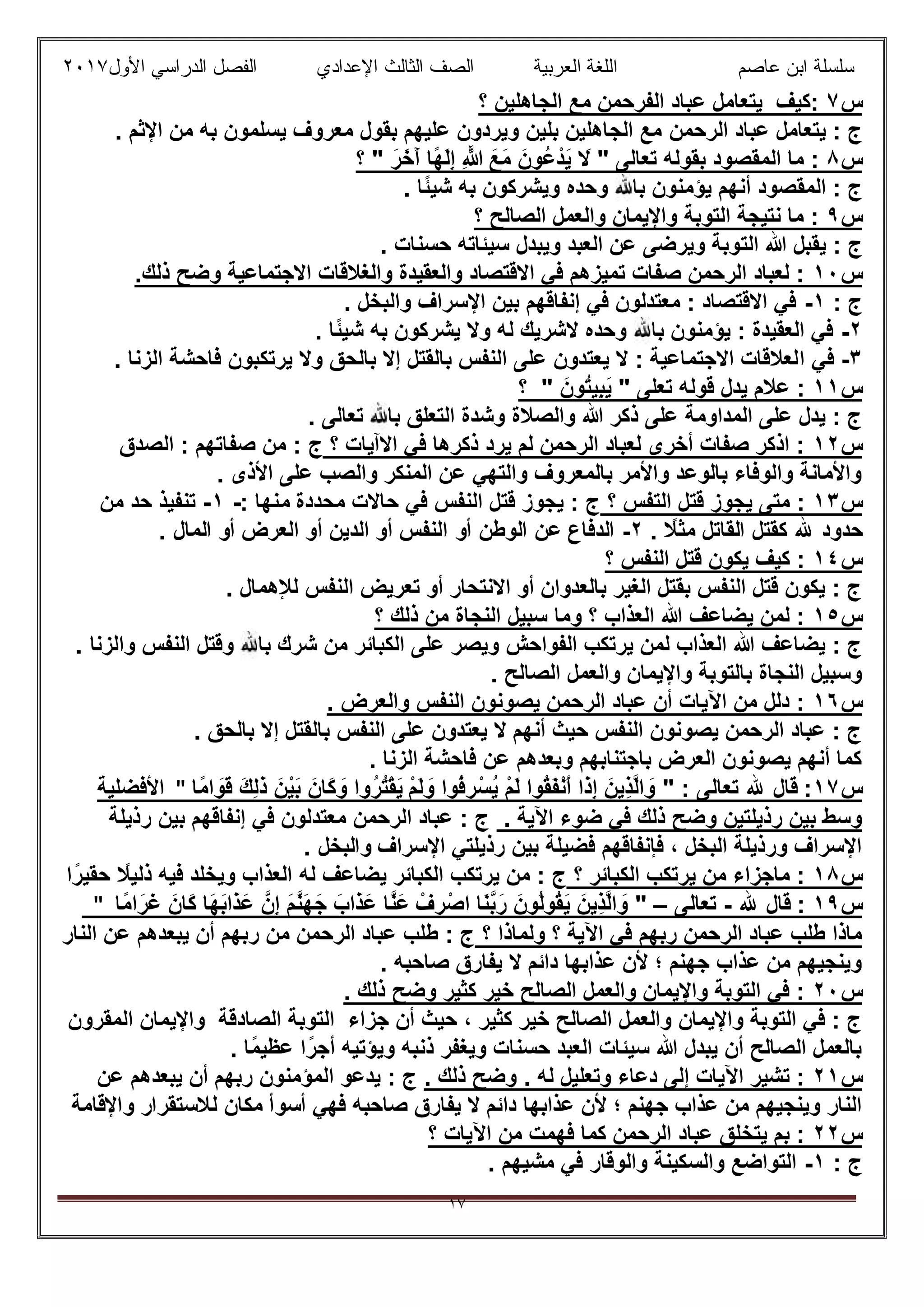 ‫ﻋﺎﺻم‬ ‫اﺑن‬ ‫ﺳﻠﺳﻠﺔ‬‫اﻟﻌرﺑﯾﺔ‬ ‫اﻟﻠﻐﺔ‬‫اﻟﺛﺎ‬ ‫اﻟﺻف‬‫ﻟث‬‫اﻷول‬ ‫اﻟدراﺳﻲ‬ ‫اﻟﻔﺻل‬ ‫اﻹﻋدادي‬٢٠١٧
١٧
‫س‬٧‫؟‬ ‫اﻟﺟﺎھﻠﯾن‬ ‫ﻣﻊ‬ ‫اﻟﻔرﺣﻣن‬ ‫ﻋﺑﺎد‬ ‫ﯾﺗﻌﺎﻣل‬ ‫:ﻛﯾف‬
‫اﻟرﺣﻣن‬ ‫ﻋﺑﺎد‬ ‫ﯾﺗﻌﺎﻣل‬ : ‫ج‬. ‫اﻹﺛم‬ ‫ﻣن‬ ‫ﺑﮫ‬ ‫ﯾﺳﻠﻣون‬ ‫ﻣﻌروف‬ ‫ﺑﻘول‬ ‫ﻋﻠﯾﮭم‬ ‫وﯾردون‬ ‫ﺑﻠﯾن‬ ‫اﻟﺟﺎھﻠﯾن‬ ‫ﻣﻊ‬
‫س‬٨" ‫ﺗﻌﺎﻟﻰ‬ ‫ﺑﻘوﻟﮫ‬ ‫اﻟﻣﻘﺻود‬ ‫ﻣﺎ‬ :َ‫َﻊ‬‫ﻣ‬ َ‫ُون‬‫ﻋ‬ْ‫َد‬‫ﯾ‬ َ‫ﻻ‬َ‫ر‬َ‫َﺧ‬‫آ‬ ‫ًﺎ‬‫ﮭ‬َ‫ﻟ‬ِ‫إ‬ ِ ‫ﱠ‬‫ﷲ‬‫؟‬ "
. ‫ًﺎ‬‫ﺋ‬‫ﺷﯾ‬ ‫ﺑﮫ‬ ‫وﯾﺷرﻛون‬ ‫وﺣده‬ ‫ﺑﺎ‬ ‫ﯾؤﻣﻧون‬ ‫أﻧﮭم‬ ‫اﻟﻣﻘﺻود‬ : ‫ج‬
‫س‬٩‫؟‬ ‫اﻟﺻﺎﻟﺢ‬ ‫واﻟﻌﻣل‬ ‫واﻹﯾﻣﺎن‬ ‫اﻟﺗوﺑﺔ‬ ‫ﻧﺗﯾﺟﺔ‬ ‫ﻣﺎ‬ :
‫اﻟﺗ‬ ‫ﷲ‬ ‫ﯾﻘﺑل‬ : ‫ج‬. ‫ﺣﺳﻧﺎت‬ ‫ﺳﯾﺋﺎﺗﮫ‬ ‫وﯾﺑدل‬ ‫اﻟﻌﺑد‬ ‫ﻋن‬ ‫وﯾرﺿﻰ‬ ‫وﺑﺔ‬
‫س‬١٠.‫ذﻟك‬ ‫وﺿﺢ‬ ‫اﻻﺟﺗﻣﺎﻋﯾﺔ‬ ‫واﻟﻐﻼﻗﺎت‬ ‫واﻟﻌﻘﯾدة‬ ‫اﻻﻗﺗﺻﺎد‬ ‫ﻓﻲ‬ ‫ﺗﻣﯾزھم‬ ‫ﺻﻔﺎت‬ ‫اﻟرﺣﻣن‬ ‫ﻟﻌﺑﺎد‬ :
: ‫ج‬١-. ‫واﻟﺑﺧل‬ ‫اﻹﺳراف‬ ‫ﺑﯾن‬ ‫إﻧﻔﺎﻗﮭم‬ ‫ﻓﻲ‬ ‫ﻣﻌﺗدﻟون‬ : ‫اﻻﻗﺗﺻﺎد‬ ‫ﻓﻲ‬
٢-. ‫ًﺎ‬‫ﺋ‬‫ﺷﯾ‬ ‫ﺑﮫ‬ ‫ﯾﺷرﻛون‬ ‫وﻻ‬ ‫ﻟﮫ‬ ‫ﻻﺷرﯾك‬ ‫وﺣده‬ ‫ﺑﺎ‬ ‫ﯾؤﻣﻧون‬ : ‫اﻟﻌﻘﯾدة‬ ‫ﻓﻲ‬
٣-‫ا‬ ‫ﻓﻲ‬. ‫اﻟزﻧﺎ‬ ‫ﻓﺎﺣﺷﺔ‬ ‫ﯾرﺗﻛﺑون‬ ‫وﻻ‬ ‫ﺑﺎﻟﺣق‬ ‫إﻻ‬ ‫ﺑﺎﻟﻘﺗل‬ ‫اﻟﻧﻔس‬ ‫ﻋﻠﻰ‬ ‫ﯾﻌﺗدون‬ ‫ﻻ‬ : ‫اﻻﺟﺗﻣﺎﻋﯾﺔ‬ ‫ﻟﻌﻼﻗﺎت‬
‫س‬١١" ‫ﺗﻌﻠﻰ‬ ‫ﻗوﻟﮫ‬ ‫ﯾدل‬ ‫ﻋﻼم‬ :َ‫ُون‬‫ﺗ‬‫ِﯾ‬‫ﺑ‬َ‫ﯾ‬‫؟‬ "
. ‫ﺗﻌﺎﻟﻰ‬ ‫ﺑﺎ‬ ‫اﻟﺗﻌﻠق‬ ‫وﺷدة‬ ‫واﻟﺻﻼة‬ ‫ﷲ‬ ‫ذﻛر‬ ‫ﻋﻠﻰ‬ ‫اﻟﻣداوﻣﺔ‬ ‫ﻋﻠﻰ‬ ‫ﯾدل‬ : ‫ج‬
‫س‬١٢‫؟‬ ‫اﻻآﯾﺎت‬ ‫ﻓﻲ‬ ‫ذﻛرھﺎ‬ ‫ﯾرد‬ ‫ﻟم‬ ‫اﻟرﺣﻣن‬ ‫ﻟﻌﺑﺎد‬ ‫أﺧرى‬ ‫ﺻﻔﺎت‬ ‫اذﻛر‬ :‫ج‬‫اﻟﺻدق‬ : ‫ﺻﻔﺎﺗﮭم‬ ‫ﻣن‬ :
. ‫اﻷذى‬ ‫ﻋﻠﻰ‬ ‫واﻟﺻب‬ ‫اﻟﻣﻧﻛر‬ ‫ﻋن‬ ‫واﻟﺗﮭﻲ‬ ‫ﺑﺎﻟﻣﻌروف‬ ‫واﻷﻣر‬ ‫ﺑﺎﻟوﻋد‬ ‫واﻟوﻓﺎء‬ ‫واﻷﻣﺎﻧﺔ‬
‫س‬١٣‫؟‬ ‫اﻟﺗﻔس‬ ‫ﻗﺗل‬ ‫ﯾﺟوز‬ ‫ﻣﺗﻰ‬ :‫ﻣﺣددة‬ ‫ﺣﺎﻻت‬ ‫ﻓﻲ‬ ‫اﻟﻧﻔس‬ ‫ﻗﺗل‬ ‫ﯾﺟوز‬ : ‫ج‬‫ﻣ‬: ‫ﻧﮭﺎ‬-١-‫ﻣن‬ ‫ﺣد‬ ‫ﺗﻧﻔﯾذ‬
. ً‫ﻣﺛﻼ‬ ‫اﻟﻘﺎﺗل‬ ‫ﻛﻘﺗل‬ ‫ﷲ‬ ‫ﺣدود‬٢-‫ﻋن‬ ‫اﻟدﻓﺎع‬‫أو‬ ‫اﻟوطن‬‫اﻟﻌرض‬ ‫أو‬ ‫اﻟدﯾن‬ ‫أو‬ ‫اﻟﻧﻔس‬. ‫اﻟﻣﺎل‬ ‫أو‬
‫س‬١٤‫؟‬ ‫اﻟﻧﻔس‬ ‫ﻗﺗل‬ ‫ﯾﻛون‬ ‫ﻛﯾف‬ :
. ‫ﻟﻺھﻣﺎل‬ ‫اﻟﻧﻔس‬ ‫ﺗﻌرﯾض‬ ‫أو‬ ‫اﻻﻧﺗﺣﺎر‬ ‫أو‬ ‫ﺑﺎﻟﻌدوان‬ ‫اﻟﻐﯾر‬ ‫ﺑﻘﺗل‬ ‫اﻟﻧﻔس‬ ‫ﻗﺗل‬ ‫ﯾﻛون‬ : ‫ج‬
‫س‬١٥‫؟‬ ‫ذﻟك‬ ‫ﻣن‬ ‫اﻟﻧﺟﺎة‬ ‫ﺳﺑﯾل‬ ‫وﻣﺎ‬ ‫؟‬ ‫اﻟﻌذاب‬ ‫ﷲ‬ ‫ﯾﺿﺎﻋف‬ ‫ﻟﻣن‬ :
‫واﻟزﻧ‬ ‫اﻟﻧﻔس‬ ‫وﻗﺗل‬ ‫ﺑﺎ‬ ‫ﺷرك‬ ‫ﻣن‬ ‫اﻟﻛﺑﺎﺋر‬ ‫ﻋﻠﻰ‬ ‫وﯾﺻر‬ ‫اﻟﻔواﺣش‬ ‫ﯾرﺗﻛب‬ ‫ﻟﻣن‬ ‫اﻟﻌذاب‬ ‫ﷲ‬ ‫ﯾﺿﺎﻋف‬ : ‫ج‬. ‫ﺎ‬
. ‫اﻟﺻﺎﻟﺢ‬ ‫واﻟﻌﻣل‬ ‫واﻹﯾﻣﺎن‬ ‫ﺑﺎﻟﺗوﺑﺔ‬ ‫اﻟﻧﺟﺎة‬ ‫وﺳﺑﯾل‬
‫س‬١٦. ‫واﻟﻌرض‬ ‫اﻟﻧﻔس‬ ‫ﯾﺻوﻧون‬ ‫اﻟرﺣﻣن‬ ‫ﻋﺑﺎد‬ ‫أن‬ ‫اﻵﯾﺎت‬ ‫ﻣن‬ ‫دﻟل‬ :
. ‫ﺑﺎﻟﺣق‬ ‫إﻻ‬ ‫ﺑﺎﻟﻘﺗل‬ ‫اﻟﻧﻔس‬ ‫ﻋﻠﻰ‬ ‫ﯾﻌﺗدون‬ ‫ﻻ‬ ‫أﻧﮭم‬ ‫ﺣﯾث‬ ‫اﻟﻧﻔس‬ ‫ﯾﺻوﻧون‬ ‫اﻟرﺣﻣن‬ ‫ﻋﺑﺎد‬ : ‫ج‬
. ‫اﻟزﻧﺎ‬ ‫ﻓﺎﺣﺷﺔ‬ ‫ﻋن‬ ‫وﺑﻌدھم‬ ‫ﺑﺎﺟﺗﻧﺎﺑﮭم‬ ‫اﻟﻌرض‬ ‫ﯾﺻوﻧون‬ ‫أﻧﮭم‬ ‫ﻛﻣﺎ‬
‫س‬١٧‫ﺗﻌ‬ ‫ﷲ‬ ‫ﻗﺎل‬ :" : ‫ﺎﻟﻰ‬ْ‫م‬َ‫ﻟ‬ َ‫و‬ ‫ُوا‬‫ﻓ‬ ِ‫ر‬ْ‫ُﺳ‬‫ﯾ‬ ْ‫م‬َ‫ﻟ‬ ‫ُوا‬‫ﻘ‬َ‫ﻔ‬ْ‫ﻧ‬َ‫أ‬ ‫َا‬‫ذ‬ِ‫إ‬ َ‫ِﯾن‬‫ذ‬‫ﱠ‬‫ﻟ‬‫ا‬ َ‫و‬‫ًﺎ‬‫ﻣ‬‫ا‬ َ‫َو‬‫ﻗ‬ َ‫ك‬ِ‫ﻟ‬َ‫ذ‬ َ‫ْن‬‫ﯾ‬َ‫ﺑ‬ َ‫َﺎن‬‫ﻛ‬ َ‫و‬ ‫ُوا‬‫ر‬ُ‫ﺗ‬ْ‫ﻘ‬َ‫ﯾ‬"‫اﻷﻓﺿﻠﯾﺔ‬
. ‫اﻵﯾﺔ‬ ‫ﺿوء‬ ‫ﻓﻲ‬ ‫ذﻟك‬ ‫وﺿﺢ‬ ‫رذﯾﻠﺗﯾن‬ ‫ﺑﯾن‬ ‫وﺳط‬‫رذﯾﻠﺔ‬ ‫ﺑﯾن‬ ‫إﻧﻔﺎﻗﮭم‬ ‫ﻓﻲ‬ ‫ﻣﻌﺗدﻟون‬ ‫اﻟرﺣﻣن‬ ‫ﻋﺑﺎد‬ : ‫ج‬
‫اﻹﺳراف‬ ‫رذﯾﻠﺗﻲ‬ ‫ﺑﯾن‬ ‫ﻓﺿﯾﻠﺔ‬ ‫ﻓﺈﻧﻔﺎﻗﮭم‬ ، ‫اﻟﺑﺧل‬ ‫ورذﯾﻠﺔ‬ ‫اﻹﺳراف‬. ‫واﻟﺑﺧل‬
‫س‬١٨‫؟‬ ‫اﻟﻛﺑﺎﺋر‬ ‫ﯾرﺗﻛب‬ ‫ﻣن‬ ‫ﻣﺎﺟزاء‬ :‫ﻟﮫ‬ ‫ﯾﺿﺎﻋف‬ ‫اﻟﻛﺑﺎﺋر‬ ‫ﯾرﺗﻛب‬ ‫ﻣن‬ : ‫ج‬‫ا‬ً‫ﺣﻘﯾر‬ ً‫ذﻟﯾﻼ‬ ‫ﻓﯾﮫ‬ ‫وﯾﺧﻠد‬ ‫اﻟﻌذاب‬
‫س‬١٩‫ﷲ‬ ‫ﻗﺎل‬ :-‫ﺗﻌﺎﻟﻰ‬–"ْ‫ف‬ ِ‫ر‬ْ‫اﺻ‬ ‫َﺎ‬‫ﻧ‬‫ﱠ‬‫ﺑ‬َ‫ر‬ َ‫ُون‬‫ﻟ‬‫ُو‬‫ﻘ‬َ‫ﯾ‬ َ‫ِﯾن‬‫ذ‬‫ﱠ‬‫ﻟ‬‫ا‬ َ‫و‬‫ًﺎ‬‫ﻣ‬‫ا‬َ‫ر‬َ‫ﻏ‬ َ‫َﺎن‬‫ﻛ‬ ‫َﺎ‬‫ﮭ‬َ‫ﺑ‬‫َا‬‫ذ‬َ‫ﻋ‬ ‫ِنﱠ‬‫إ‬ َ‫م‬‫ﱠ‬‫ﻧ‬َ‫ﮭ‬َ‫ﺟ‬ َ‫َاب‬‫ذ‬َ‫ﻋ‬ ‫ﱠﺎ‬‫ﻧ‬َ‫ﻋ‬"
‫رﺑﮭم‬ ‫اﻟرﺣﻣن‬ ‫ﻋﺑﺎد‬ ‫طﻠب‬ ‫ﻣﺎذا‬‫؟‬ ‫وﻟﻣﺎذا‬ ‫؟‬ ‫اﻵﯾﺔ‬ ‫ﻓﻲ‬‫اﻟﻧﺎر‬ ‫ﻋن‬ ‫ﯾﺑﻌدھم‬ ‫أن‬ ‫رﺑﮭم‬ ‫ﻣن‬ ‫اﻟرﺣﻣن‬ ‫ﻋﺑﺎد‬ ‫طﻠب‬ : ‫ج‬
. ‫ﺻﺎﺣﺑﮫ‬ ‫ﯾﻔﺎرق‬ ‫ﻻ‬ ‫داﺋم‬ ‫ﻋذاﺑﮭﺎ‬ ‫ﻷن‬ ‫؛‬ ‫ﺟﮭﻧم‬ ‫ﻋذاب‬ ‫ﻣن‬ ‫وﯾﻧﺟﯾﮭم‬
‫س‬٢٠. ‫ذﻟك‬ ‫وﺿﺢ‬ ‫ﻛﺛﯾر‬ ‫ﺧﯾر‬ ‫اﻟﺻﺎﻟﺢ‬ ‫واﻟﻌﻣل‬ ‫واﻹﯾﻣﺎن‬ ‫اﻟﺗوﺑﺔ‬ ‫ﻓﻲ‬ :
‫اﻟﺻﺎدﻗ‬ ‫اﻟﺗوﺑﺔ‬ ‫ﺟزاء‬ ‫أن‬ ‫ﺣﯾث‬ ، ‫ﻛﺛﯾر‬ ‫ﺧﯾر‬ ‫اﻟﺻﺎﻟﺢ‬ ‫واﻟﻌﻣل‬ ‫واﻹﯾﻣﺎن‬ ‫اﻟﺗوﺑﺔ‬ ‫ﻓﻲ‬ : ‫ج‬‫اﻟﻣﻘرون‬ ‫واﻹﯾﻣﺎن‬ ‫ﺔ‬
. ‫ًﺎ‬‫ﻣ‬‫ﻋظﯾ‬ ‫ا‬ً‫أﺟر‬ ‫وﯾؤﺗﯾﮫ‬ ‫ذﻧﺑﮫ‬ ‫وﯾﻐﻔر‬ ‫ﺣﺳﻧﺎت‬ ‫اﻟﻌﺑد‬ ‫ﺳﯾﺋﺎت‬ ‫ﷲ‬ ‫ﯾﺑدل‬ ‫أن‬ ‫اﻟﺻﺎﻟﺢ‬ ‫ﺑﺎﻟﻌﻣل‬
‫س‬٢١. ‫ذﻟك‬ ‫وﺿﺢ‬ . ‫ﻟﮫ‬ ‫وﺗﻌﻠﯾل‬ ‫دﻋﺎء‬ ‫إﻟﻰ‬ ‫اﻵﯾﺎت‬ ‫ﺗﺷﯾر‬ :‫ﻋن‬ ‫ﯾﺑﻌدھم‬ ‫أن‬ ‫رﺑﮭم‬ ‫اﻟﻣؤﻣﻧون‬ ‫ﯾدﻋو‬ : ‫ج‬
‫ﻓﮭ‬ ‫ﺻﺎﺣﺑﮫ‬ ‫ﯾﻔﺎرق‬ ‫ﻻ‬ ‫داﺋم‬ ‫ﻋذاﺑﮭﺎ‬ ‫ﻷن‬ ‫؛‬ ‫ﺟﮭﻧم‬ ‫ﻋذاب‬ ‫ﻣن‬ ‫وﯾﻧﺟﯾﮭم‬ ‫اﻟﻧﺎر‬‫ﻣﻛﺎن‬ ‫أﺳوأ‬ ‫ﻲ‬‫واﻹﻗﺎﻣﺔ‬ ‫ﻟﻼﺳﺗﻘرار‬
‫س‬٢٢‫؟‬ ‫اﻵﯾﺎت‬ ‫ﻣن‬ ‫ﻓﮭﻣت‬ ‫ﻛﻣﺎ‬ ‫اﻟرﺣﻣن‬ ‫ﻋﺑﺎد‬ ‫ﯾﺗﺧﻠق‬ ‫ﺑم‬ :
: ‫ج‬١-. ‫ﻣﺷﯾﮭم‬ ‫ﻓﻲ‬ ‫واﻟوﻗﺎر‬ ‫واﻟﺳﻛﯾﻧﺔ‬ ‫اﻟﺗواﺿﻊ‬
 