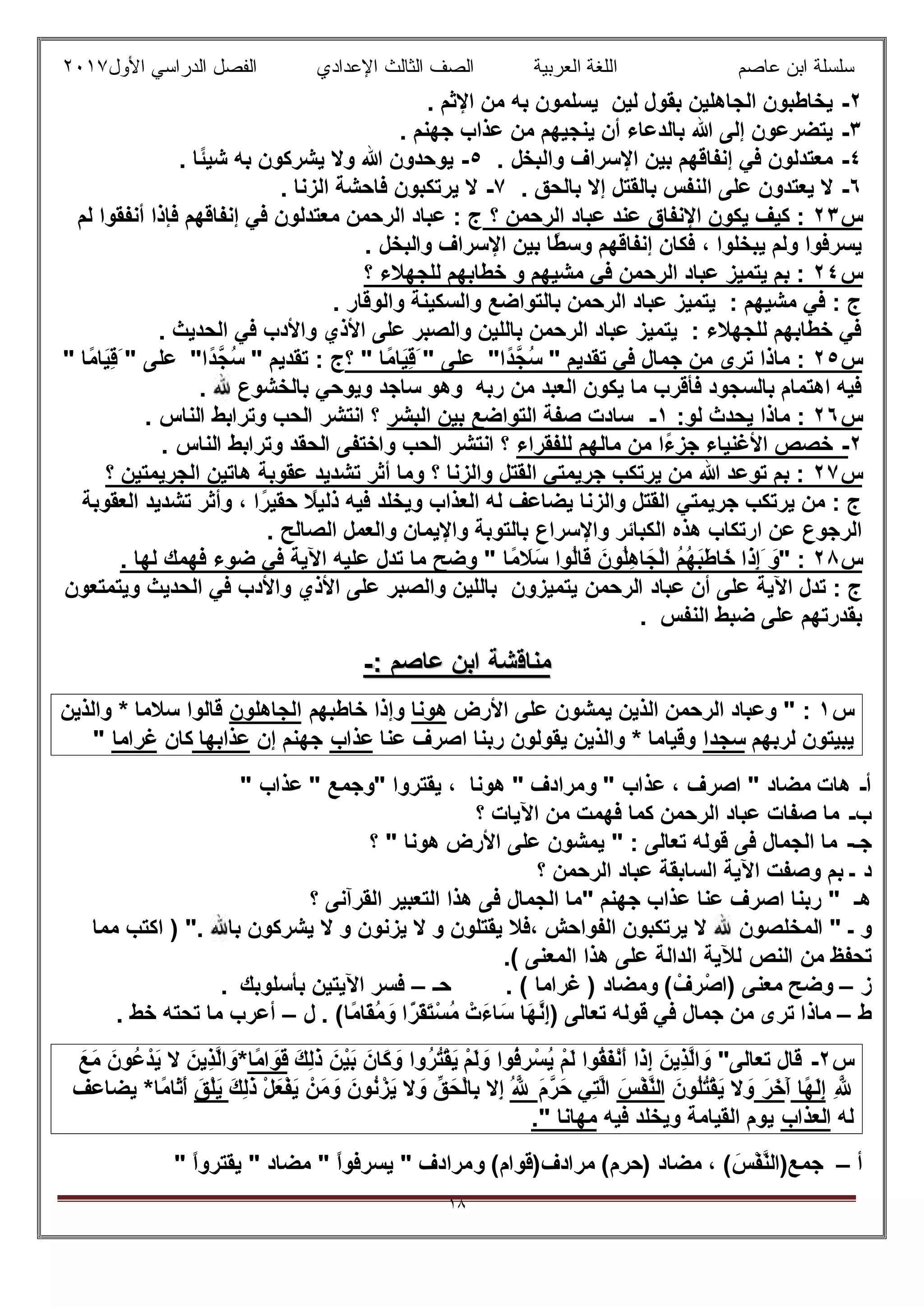 ‫ﻋﺎﺻم‬ ‫اﺑن‬ ‫ﺳﻠﺳﻠﺔ‬‫اﻟﻌرﺑﯾﺔ‬ ‫اﻟﻠﻐﺔ‬‫اﻟﺛﺎ‬ ‫اﻟﺻف‬‫ﻟث‬‫اﻷول‬ ‫اﻟدراﺳﻲ‬ ‫اﻟﻔﺻل‬ ‫اﻹﻋدادي‬٢٠١٧
١٨
٢-. ‫اﻹﺛم‬ ‫ﻣن‬ ‫ﺑﮫ‬ ‫ﯾﺳﻠﻣون‬ ‫ﻟﯾن‬ ‫ﺑﻘول‬ ‫اﻟﺟﺎھﻠﯾن‬ ‫ﯾﺧﺎطﺑون‬
٣-. ‫ﺟﮭﻧم‬ ‫ﻋذاب‬ ‫ﻣن‬ ‫ﯾﻧﺟﯾﮭم‬ ‫أن‬ ‫ﺑﺎﻟدﻋﺎء‬ ‫ﷲ‬ ‫إﻟﻰ‬ ‫ﯾﺗﺿرﻋون‬
٤-‫واﻟﺑﺧ‬ ‫اﻹﺳراف‬ ‫ﺑﯾن‬ ‫إﻧﻔﺎﻗﮭم‬ ‫ﻓﻲ‬ ‫ﻣﻌﺗدﻟون‬. ‫ل‬٥-. ‫ًﺎ‬‫ﺋ‬‫ﺷﯾ‬ ‫ﺑﮫ‬ ‫ﯾﺷرﻛون‬ ‫وﻻ‬ ‫ﷲ‬ ‫ﯾوﺣدون‬
٦-. ‫ﺑﺎﻟﺣق‬ ‫إﻻ‬ ‫ﺑﺎﻟﻘﺗل‬ ‫اﻟﻧﻔس‬ ‫ﻋﻠﻰ‬ ‫ﯾﻌﺗدون‬ ‫ﻻ‬٧-. ‫اﻟزﻧﺎ‬ ‫ﻓﺎﺣﺷﺔ‬ ‫ﯾرﺗﻛﺑون‬ ‫ﻻ‬
‫س‬٢٣‫؟‬ ‫اﻟرﺣﻣن‬ ‫ﻋﺑﺎد‬ ‫ﻋﻧد‬ ‫اﻹﻧﻔﺎق‬ ‫ﯾﻛون‬ ‫ﻛﯾف‬ :‫ﻟم‬ ‫أﻧﻔﻘوا‬ ‫ﻓﺈذا‬ ‫إﻧﻔﺎﻗﮭم‬ ‫ﻓﻲ‬ ‫ﻣﻌﺗدﻟون‬ ‫اﻟرﺣﻣن‬ ‫ﻋﺑﺎد‬ : ‫ج‬
‫و‬ ‫اﻹﺳراف‬ ‫ﺑﯾن‬ ‫ًﺎ‬‫ط‬‫وﺳ‬ ‫إﻧﻔﺎﻗﮭم‬ ‫ﻓﻛﺎن‬ ، ‫ﯾﺑﺧﻠوا‬ ‫وﻟم‬ ‫ﯾﺳرﻓوا‬. ‫اﻟﺑﺧل‬
‫س‬٢٤‫؟‬ ‫ﻟﻠﺟﮭﻼء‬ ‫ﺧطﺎﺑﮭم‬ ‫و‬ ‫ﻣﺷﯾﮭم‬ ‫ﻓﻲ‬ ‫اﻟرﺣﻣن‬ ‫ﻋﺑﺎد‬ ‫ﯾﺗﻣﯾز‬ ‫ﺑم‬ :
. ‫واﻟوﻗﺎر‬ ‫واﻟﺳﻛﯾﻧﺔ‬ ‫ﺑﺎﻟﺗواﺿﻊ‬ ‫اﻟرﺣﻣن‬ ‫ﻋﺑﺎد‬ ‫ﯾﺗﻣﯾز‬ : ‫ﻣﺷﯾﮭم‬ ‫ﻓﻲ‬ : ‫ج‬
. ‫اﻟﺣدﯾث‬ ‫ﻓﻲ‬ ‫واﻷدب‬ ‫اﻷذي‬ ‫ﻋﻠﻰ‬ ‫واﻟﺻﺑر‬ ‫ﺑﺎﻟﻠﯾن‬ ‫اﻟرﺣﻣن‬ ‫ﻋﺑﺎد‬ ‫ﯾﺗﻣﯾز‬ : ‫ﻟﻠﺟﮭﻼء‬ ‫ﺧطﺎﺑﮭم‬ ‫ﻓﻲ‬
‫س‬٢٥" ‫ﺗﻘدﯾم‬ ‫ﻓﻲ‬ ‫ﺟﻣﺎل‬ ‫ﻣن‬ ‫ﺗرى‬ ‫ﻣﺎذا‬ :‫ًا‬‫د‬‫ُﺟﱠ‬‫ﺳ‬"‫ﻋﻠﻰ‬َ "‫ًﺎ‬‫ﻣ‬‫َﺎ‬‫ﯾ‬ِ‫ﻗ‬‫؟‬ "" ‫ﺗﻘدﯾم‬ : ‫ج‬‫ًا‬‫د‬‫ُﺟﱠ‬‫ﺳ‬"َ " ‫ﻋﻠﻰ‬‫ًﺎ‬‫ﻣ‬‫َﺎ‬‫ﯾ‬ِ‫ﻗ‬"
. ‫ﺑﺎﻟﺧﺷوع‬ ‫وﯾوﺣﻲ‬ ‫ﺳﺎﺟد‬ ‫وھو‬ ‫رﺑﮫ‬ ‫ﻣن‬ ‫اﻟﻌﺑد‬ ‫ﯾﻛون‬ ‫ﻣﺎ‬ ‫ﻓﺄﻗرب‬ ‫ﺑﺎﻟﺳﺟود‬ ‫اھﺗﻣﺎم‬ ‫ﻓﯾﮫ‬
‫س‬٢٦:‫ﻟو‬ ‫ﯾﺣدث‬ ‫ﻣﺎذا‬ :١-‫اﻟﺑﺷر‬ ‫ﺑﯾن‬ ‫اﻟﺗواﺿﻊ‬ ‫ﺻﻔﺔ‬ ‫ﺳﺎدت‬. ‫اﻟﻧﺎس‬ ‫وﺗراﺑط‬ ‫اﻟﺣب‬ ‫اﻧﺗﺷر‬ ‫؟‬
٢-‫ﻟﻠﻔﻘراء‬ ‫ﻣﺎﻟﮭم‬ ‫ﻣن‬ ‫ًا‬‫ء‬‫ﺟز‬ ‫اﻷﻏﻧﯾﺎء‬ ‫ﺧﺻص‬‫اﻧﺗﺷ‬ ‫؟‬. ‫اﻟﻧﺎس‬ ‫وﺗراﺑط‬ ‫اﻟﺣﻘد‬ ‫واﺧﺗﻔﻰ‬ ‫اﻟﺣب‬ ‫ر‬
‫س‬٢٧‫؟‬ ‫اﻟﺟرﯾﻣﺗﯾن‬ ‫ھﺎﺗﯾن‬ ‫ﻋﻘوﺑﺔ‬ ‫ﺗﺷدﯾد‬ ‫أﺛر‬ ‫وﻣﺎ‬ ‫؟‬ ‫واﻟزﻧﺎ‬ ‫اﻟﻘﺗل‬ ‫ﺟرﯾﻣﺗﻲ‬ ‫ﯾرﺗﻛب‬ ‫ﻣن‬ ‫ﷲ‬ ‫ﺗوﻋد‬ ‫ﺑم‬ :
‫اﻟﻌﻘوﺑﺔ‬ ‫ﺗﺷدﯾد‬ ‫وأﺛر‬ ، ‫ا‬ً‫ﺣﻘﯾر‬ ً‫ذﻟﯾﻼ‬ ‫ﻓﯾﮫ‬ ‫وﯾﺧﻠد‬ ‫اﻟﻌذاب‬ ‫ﻟﮫ‬ ‫ﯾﺿﺎﻋف‬ ‫واﻟزﻧﺎ‬ ‫اﻟﻘﺗل‬ ‫ﺟرﯾﻣﺗﻲ‬ ‫ﯾرﺗﻛب‬ ‫ﻣن‬ : ‫ج‬
‫واﻹﺳراع‬ ‫اﻟﻛﺑﺎﺋر‬ ‫ھذه‬ ‫ارﺗﻛﺎب‬ ‫ﻋن‬ ‫اﻟرﺟوع‬. ‫اﻟﺻﺎﻟﺢ‬ ‫واﻟﻌﻣل‬ ‫واﻹﯾﻣﺎن‬ ‫ﺑﺎﻟﺗوﺑﺔ‬
‫س‬٢٨:"َ‫و‬َ‫َا‬‫ذ‬ِ‫إ‬‫ًﺎ‬‫ﻣ‬ َ‫َﻼ‬‫ﺳ‬ ‫ُوا‬‫ﻟ‬‫َﺎ‬‫ﻗ‬ َ‫ُون‬‫ﻠ‬ِ‫ھ‬‫ﺎ‬َ‫ْﺟ‬‫ﻟ‬‫ا‬ ُ‫م‬ُ‫ﮭ‬َ‫ﺑ‬َ‫ط‬‫ﺎ‬َ‫ﺧ‬. ‫ﻟﮭﺎ‬ ‫ﻓﮭﻣك‬ ‫ﺿوء‬ ‫ﻓﻲ‬ ‫اﻵﯾﺔ‬ ‫ﻋﻠﯾﮫ‬ ‫ﺗدل‬ ‫ﻣﺎ‬ ‫وﺿﺢ‬ "
‫أن‬ ‫ﻋﻠﻰ‬ ‫اﻵﯾﺔ‬ ‫ﺗدل‬ : ‫ج‬‫اﻟرﺣﻣن‬ ‫ﻋﺑﺎد‬‫ﯾﺗﻣﯾزون‬‫اﻟﺣدﯾث‬ ‫ﻓﻲ‬ ‫واﻷدب‬ ‫اﻷذي‬ ‫ﻋﻠﻰ‬ ‫واﻟﺻﺑر‬ ‫ﺑﺎﻟﻠﯾن‬‫وﯾﺗﻣﺗﻌون‬
‫اﻟﻧﻔس‬ ‫ﺿﺑط‬ ‫ﻋﻠﻰ‬ ‫ﺑﻘدرﺗﮭم‬.
‫ﻣﻧﺎﻗ‬‫ﻣﻧﺎﻗ‬‫ﺷﺔ‬‫ﺷﺔ‬‫ﻋﺎﺻم‬ ‫اﺑن‬‫ﻋﺎﺻم‬ ‫اﺑن‬::--
‫س‬١:‫اﻷرض‬ ‫ﻋﻠﻰ‬ ‫ﯾﻣﺷون‬ ‫اﻟذﯾن‬ ‫اﻟرﺣﻣن‬ ‫وﻋﺑﺎد‬ "‫ھوﻧﺎ‬‫ﺧﺎطﺑﮭ‬ ‫وإذا‬‫م‬‫اﻟﺟﺎھﻠون‬‫واﻟذﯾن‬ * ‫ﺳﻼﻣﺎ‬ ‫ﻗﺎﻟوا‬
‫ﻟرﺑﮭم‬ ‫ﯾﺑﯾﺗون‬‫ﺳﺟدا‬‫ﻋﻧﺎ‬ ‫اﺻرف‬ ‫رﺑﻧﺎ‬ ‫ﯾﻘوﻟون‬ ‫واﻟذﯾن‬ * ‫وﻗﯾﺎﻣﺎ‬‫ﻋذاب‬‫إن‬ ‫ﺟﮭﻧم‬‫ﻋذاﺑﮭﺎ‬‫ﻛﺎن‬‫ﻏراﻣﺎ‬"
‫أ‬-‫ھﺎت‬‫اﺻرف‬ " ‫ﻣﺿﺎد‬،‫ﻋذاب‬"‫و‬‫ھوﻧﺎ‬ " ‫ﻣرادف‬،‫ﯾﻘﺗروا‬"‫و‬‫ﻋذاب‬ " ‫ﺟﻣﻊ‬"
‫ب‬-‫؟‬ ‫اﻵﯾﺎت‬ ‫ﻣن‬ ‫ﻓﮭﻣت‬ ‫ﻛﻣﺎ‬ ‫اﻟرﺣﻣن‬ ‫ﻋﺑﺎد‬ ‫ﺻﻔﺎت‬ ‫ﻣﺎ‬
‫ﺟـ‬-‫؟‬ " ‫ھوﻧﺎ‬ ‫اﻷرض‬ ‫ﻋﻠﻰ‬ ‫ﯾﻣﺷون‬ " : ‫ﺗﻌﺎﻟﻰ‬ ‫ﻗوﻟﮫ‬ ‫ﻓﻰ‬ ‫اﻟﺟﻣﺎل‬ ‫ﻣﺎ‬
‫د‬‫؟‬ ‫اﻟرﺣﻣن‬ ‫ﻋﺑﺎد‬ ‫اﻟﺳﺎﺑﻘﺔ‬ ‫اﻵﯾﺔ‬ ‫وﺻﻔت‬ ‫ﺑم‬ ‫ـ‬
‫ھـ‬‫؟‬ ‫اﻟﻘرآﻧﻰ‬ ‫اﻟﺗﻌﺑﯾر‬ ‫ھذا‬ ‫ﻓﻰ‬ ‫اﻟﺟﻣﺎل‬ ‫"ﻣﺎ‬ ‫ﺟﮭﻧم‬ ‫ﻋذاب‬ ‫ﻋﻧﺎ‬ ‫اﺻرف‬ ‫رﺑﻧﺎ‬ "
‫و‬‫اﻟﻣﺧﻠﺻون‬ " ‫ـ‬‫ﻣﻣﺎ‬ ‫اﻛﺗب‬ ) ". ‫ﺑﺎ‬ ‫ﯾﺷرﻛون‬ ‫ﻻ‬ ‫و‬ ‫ﯾزﻧون‬ ‫ﻻ‬ ‫و‬ ‫ﯾﻘﺗﻠون‬ ‫،ﻓﻼ‬ ‫اﻟﻔواﺣش‬ ‫ﯾرﺗﻛﺑون‬ ‫ﻻ‬
‫اﻟﻧص‬ ‫ﻣن‬ ‫ﺗﺣﻔظ‬‫ﻟﻶﯾﺔ‬.( ‫اﻟﻣﻌﻧﻰ‬ ‫ھذا‬ ‫ﻋﻠﻰ‬ ‫اﻟداﻟﺔ‬
‫ز‬–ْ‫ف‬ ِ‫ر‬ْ‫)اﺻ‬ ‫ﻣﻌﻧﻰ‬ ‫وﺿﺢ‬. ( ‫ﻏراﻣﺎ‬ ) ‫وﻣﺿﺎد‬ (‫ﺣـ‬–‫ﺑﺄﺳﻠوﺑك‬ ‫اﻵﯾﺗﯾن‬ ‫ﻓﺳر‬.
‫ط‬–‫ﻓﻲ‬ ‫ﺟﻣﺎل‬ ‫ﻣن‬ ‫ﺗرى‬ ‫ﻣﺎذا‬ْ‫َت‬‫ء‬‫ﺎ‬َ‫ﺳ‬ ‫َﺎ‬‫ﮭ‬‫ﱠ‬‫ﻧ‬ِ‫إ‬) ‫ﺗﻌﺎﻟﻰ‬ ‫ﻗوﻟﮫ‬‫ًﺎ‬‫ﻣ‬‫َﺎ‬‫ﻘ‬ُ‫ﻣ‬ َ‫و‬ ‫ا‬ًّ‫َر‬‫ﻘ‬َ‫ﺗ‬ْ‫ُﺳ‬‫ﻣ‬. (‫ل‬–. ‫ﺧط‬ ‫ﺗﺣﺗﮫ‬ ‫ﻣﺎ‬ ‫أﻋرب‬
‫س‬٢-ْ‫م‬َ‫ﻟ‬ َ‫و‬ ‫ُوا‬‫ﻓ‬ ِ‫ر‬ْ‫ُﺳ‬‫ﯾ‬ ْ‫م‬َ‫ﻟ‬ ‫ُوا‬‫ﻘ‬َ‫ﻔ‬ْ‫ﻧ‬َ‫أ‬ ‫َا‬‫ذ‬ِ‫إ‬ َ‫ِﯾن‬‫ذ‬‫ﱠ‬‫ﻟ‬‫ا‬ َ‫و‬ "‫ﺗﻌﺎﻟﻰ‬ ‫ﻗﺎل‬َ‫ك‬ِ‫ﻟ‬َ‫ذ‬ َ‫ْن‬‫ﯾ‬َ‫ﺑ‬ َ‫َﺎن‬‫ﻛ‬ َ‫و‬ ‫ُوا‬‫ر‬ُ‫ﺗ‬ْ‫ﻘ‬َ‫ﯾ‬‫ًﺎ‬‫ﻣ‬‫ا‬ َ‫َو‬‫ﻗ‬*َ‫َﻊ‬‫ﻣ‬ َ‫ُون‬‫ﻋ‬ْ‫َد‬‫ﯾ‬ ‫ﻻ‬ َ‫ِﯾن‬‫ذ‬‫ﱠ‬‫ﻟ‬‫ا‬ َ‫و‬
ِ ‫ﱠ‬‫ﷲ‬‫ًﺎ‬‫ﮭ‬َ‫ﻟ‬ِ‫إ‬َ‫آ‬َ‫ر‬َ‫ﺧ‬َ‫ُون‬‫ﻠ‬ُ‫ﺗ‬ْ‫ﻘ‬َ‫ﯾ‬ ‫ﻻ‬ َ‫و‬َ‫ْس‬‫ﻔ‬‫ﱠ‬‫ﻧ‬‫اﻟ‬َ‫م‬‫رﱠ‬َ‫ﺣ‬ ‫ِﻲ‬‫ﺗ‬‫ﱠ‬‫ﻟ‬‫ا‬ُ ‫ﱠ‬‫ﷲ‬َ‫ك‬ِ‫ﻟ‬َ‫ذ‬ ْ‫ل‬َ‫ﻌ‬ْ‫ﻔ‬َ‫ﯾ‬ ْ‫َن‬‫ﻣ‬ َ‫و‬ َ‫ُون‬‫ﻧ‬ْ‫َز‬‫ﯾ‬ ‫ﻻ‬ َ‫و‬ ‫قﱢ‬َ‫ْﺣ‬‫ﻟ‬‫ِﺎ‬‫ﺑ‬ ‫ِﻻ‬‫إ‬َ‫ْق‬‫ﻠ‬َ‫ﯾ‬‫ًﺎ‬‫ﻣ‬‫َﺎ‬‫ﺛ‬َ‫أ‬*‫ﯾﺿﺎﻋف‬
‫ﻟﮫ‬‫اﻟﻌذاب‬‫ﻓﯾﮫ‬ ‫وﯾﺧﻠد‬ ‫اﻟﻘﯾﺎﻣﺔ‬ ‫ﯾوم‬‫ﻣﮭﺎﻧﺎ‬".
‫أ‬–( َ‫ْس‬‫ﻔ‬‫ﱠ‬‫ﻧ‬‫ﺟﻣﻊ)اﻟ‬،(‫)ﺣرم‬ ‫ﻣﺿﺎد‬(‫ﻣرادف)ﻗوام‬‫و‬‫ﻣﺿﺎد‬ " ً‫ا‬‫ﯾﺳرﻓو‬ " ‫ﻣرادف‬"ً‫ا‬‫ﯾﻘﺗرو‬"
 